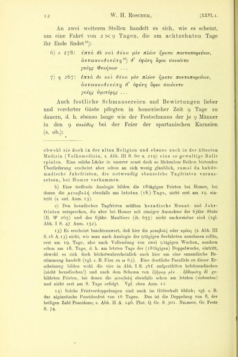 An zwei weiteren Stellen handelt es sich, wie es scheint, um eine Fahrt von 2x9 Tagen, die am achtzehnten Tage ihr Ende findet13): 6) e 278: ejtxit öh y.a'i öena uhv JtXeev r^naa xovxoxooevcov, öxToiucudey.ccryu) ö’ icp&vr] ooea (jy.ioevxa yccirjg (tfcarjycov . . . 7) rj 267: ijtxa de xat dezec iiev JtXeov rjiiaxa rtovxoxooevov, oxTGJxccid exccxy d’ icpccvrj ogea Gy.iöevxcc ycdrjg vuexeorjg . . . Auch festliche Schmausereien und Bewirtungen lieber und verehrter Gäste pflegten in homerischer Zeit 9 Tage zu dauern, d. h. ebenso lange wie der Festschmaus der je 9 Männer in den 9 öxiadeg bei der Feier der spartanischen Karneien (s. ob.): obwohl sie doch in der alten Religion und ebenso auch in der ältesten Medizin (Volksmedizin, s. Abli. 111 S. 60 u. 219) eine so gewaltige Rolle spielen. Eine solche Lücke in unserer sonst doch so lückenlose Reihen bietenden Überlieferung erscheint aber schon an sich wenig glaublich, zumal da hebdo- madische Jahrfristen, die notwendig ebensolche Tagfristen voraus- setzen, bei Homer Vorkommen. b) Eine treffende Analogie bilden die 18 tägigen Fristen bei Homer, bei denen die jxeraßoXij ebenfalls am letzten (18.) Tage, nicht erst am 19. ein- tritt (s. unt. Anm. 13). c) Den hexadischen Tagfristen müßten hexadische Monat- und Jahr- fristen entsprechen, die aber bei Homer mit einziger Ausnahme der öjähr. Stute (II. 265) und des öjähr. Maultiers (ib. 655) nicht nachweisbar sind (vgl. Abh. I S. 47 Anm. 152). 13) Es erscheint beachtenswert, daß hier die [leraßofo] oder KQiöig (s. Abh. KI S. 16 A. 13) nicht, wie man nach Analogie der 9tägigen Seefahrten annehmen sollte, erst am 19. Tage, also nach Vollendung von zwei 9tägigen Wochen, sondern schon am 18. Tage, d. h. am letzten Tage der (i8tägigen) Doppelwoche, eintritt, obwohl es sich doch höchstwahrscheinlich auch hier um eine enneadische Be- stimmung handelt (vgl. z. B. Fäsi zu w 63). Eine deutliche Parallele zu dieser Er- scheinung bilden wohl die vier in Abh. I S. 46f. aufgezählten hebdomadischen (nicht hexadischen!) und nach dem Schema von filv . . eßöofiavy öl ge- bildeten Fristen, bei denen die (AeutßoXtf ebenfalls schon am letzten (siebenten) und nicht erst am 8. Tage erfolgt. Vgl. oben Anm. 12. 14) Solche Fristverdoppelungen sind auch im Götterkult üblich; vgl. z. B. das aiginetische Poseidonfest von 16 Tagen. Das ist die Doppelung von 8, der heiligen Zahl Poseidons; s. Abh. H A. 146. Plut. Q. Gr. S. 301- Nilsson, Gr. Feste S. 74-