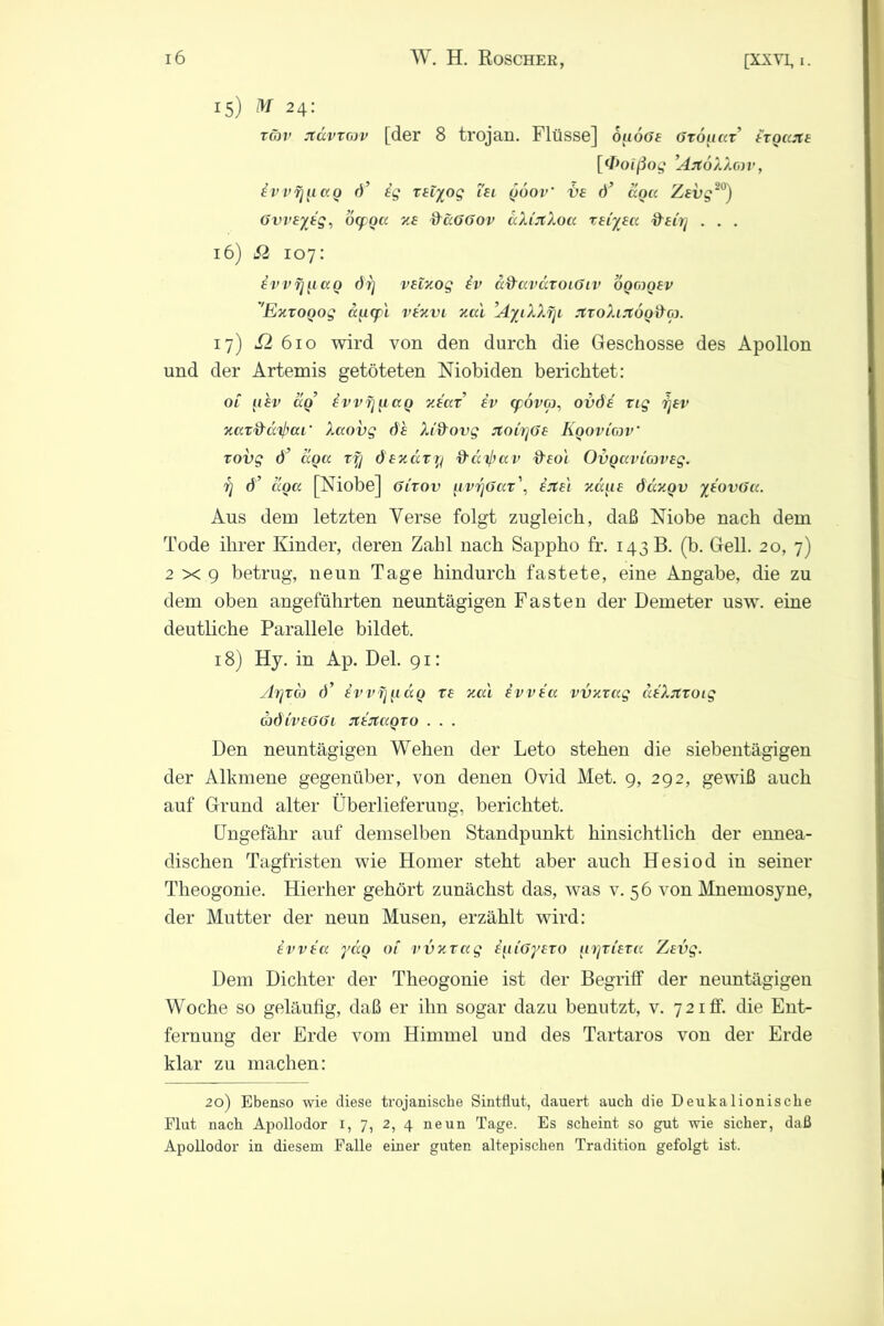 15) M 24: xäv jtdvxav [der 8 trojan. Flüsse] ouöae Gxouax’ £to«jt£ [«Poißog ’AjtoXXmv, ivvf]]iao d’ ig xetyog Tei quov tie d’ dqa Zevg20) övveyig, öqroß zf &a66ov aXiilXoa xeiyea fteirj . . . 16) £i 107: ivvf]]iao di] veixog iv afraväxoiGiv oqaoev 'Exxoqog ä]i<f L vixvi xal ’AyiXXrji JixoXiJiooda. 17) i2 610 wird von den durch die Geschosse des Apollon und der Artemis getöteten Mobiden berichtet: ol iihv aq ivvfjfiaq v.iax iv (pova, oddi xig ijev xaxdd^at' Xaovg de Xidovg jtoir]Ge Kqoviav xovg d’ aqa xf] dexaxy frärfrav fteoi Ovqaviaveg. r] d’ äoa [Xiobe] 61'xov fivyGax\ ijte'i xccue däxqv yiovGa. Aus dem letzten Verse folgt zugleich, daß Niobe nach dem Tode ihrer Kinder, deren Zahl nach Sappho fr. 143B. (b. Gell. 20, 7) 2x9 betrug, neun Tage hindurch fastete, eine Angabe, die zu dem oben angeführten neuntägigen Fasten der Demeter usw. eine deutliche Parallele bildet. 18) Hy. in Ap. Del. 91: Ar]xa d’ iv v T] u dq xe xal ivvia vvxxag äiXjtxoig adiveööi jiijttiQxo . . . Den neuntägigen Wehen der Leto stehen die siebentägigen der Alkmene gegenüber, von denen Ovid Met. 9, 292, gewiß auch auf Grund alter Überlieferung, berichtet. Ungefähr auf demselben Standpunkt hinsichtlich der ennea- dischen Tagfristen wie Homer steht aber auch Hesiod in seiner Theogonie. Hierher gehört zunächst das, was v. 56 von Mnemosyne, der Mutter der neun Musen, erzählt wird: ivvia ydo ot vvxxag i^iiGyexo urjxiexa Zevg. Dem Dichter der Theogonie ist der Begriff der neuntägigen Woche so geläufig, daß er ihn sogar dazu benutzt, v. 721 ff. die Ent- fernung der Erde vom Himmel und des Tartaros von der Erde klar zu machen: 20) Ebenso wie diese trojanische Sintflut, dauert auch die Deukalionische Flut nach Apollodor 1, 7, 2, 4 neun Tage. Es scheint so gut wie sicher, daß Apollodor in diesem Falle einer guten altepischen Tradition gefolgt ist.