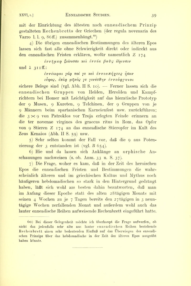 mit der Einrichtung des ältesten nach enneadischem Prinzip gestalteten Rechenbretts der Griechen (der regula novenaria des Yarro 1. 1. g, 86 ff.) zusannnenhängt.60) 4) Die übrigen enneadisclien Bestimmungen des älteren Epos lassen sich fast alle ohne Schwierigkeit direkt oder indirekt aus den enneadischen Fristen erklären, wofür namentlich Z 174 evvi][i<xQ ^tri'KUJt xru Ivvtu ßovg i^Qevöev und X 311 ff.: evvto)QOi yaq toi ys xcci evveajt^yeeg ijöciv evQog, cixotQ [iijxog ye yevtö&rjv £vveoQyvioi sichere Belege sind (vgl. Abh. II S. 10). — Ferner lassen sich die enneadischen Gruppen von Heiden, Herolden und Kampf- richtern bei Homer mit Leichtigkeit auf das hieratische Prototyp der 9 Musen, 9 Kureten, 9 Teichinen, der 9 Gruppen von je 9 Männern beim spartanischen Karneienfest usw. zurückführen; die 3x9 von Patroklos vor Troja erlegten Feinde erinnern an die ter novenae virgines des graecus ritus in Rom, das Opfer von 9 Stieren Z 174 an das enneadische Stieropfer im Kult des Zeus Kenaios (Abh. II S. 59) usw. 5) Sehr selten kommt der Fall vor, daß die 9 aus Poten- zierung der 3 entstanden ist (vgl. B 654). 6) Hie und da lassen sich Anklänge an orphische An- schauungen nachweisen (s. ob. Anm. 33 u. S. 37). 7) Die Frage, woher es kam, daß in der Zeit des heroischen Epos die enneadischen Fristen und Bestimmungen die wahr- scheinlich älteren und im griechischen Kultus und Mythus noch häufigeren hebdomadischen so stark in den Hintergrund gedrängt haben, läßt sich wohl am besten dahin beantworten, daß man im Anfang dieser Epoche statt des alten 2 8 tägigen Monats mit seinen 4 Wochen zu je 7 Tagen bereits den 27tägigen in 3 neun- tägige Wochen zerfallenden Monat und außerdem wohl auch das lauter enneadische Reihen aufweisende Rechenbrett eingeführt hatte. 60) Bei dieser Gelegenheit möchte ich überhaupt die Frage aufwerfen, oh nicht das jedenfalls sehr alte aus lauter enneadischen Reihen bestehende Rechenbrett einen sehr bedeutenden Einfluß auf das Überwiegen des enneadi- schen Prinzips über das hebdomadische in der Zeit des älteren Epos ausgeüht haben könnte.