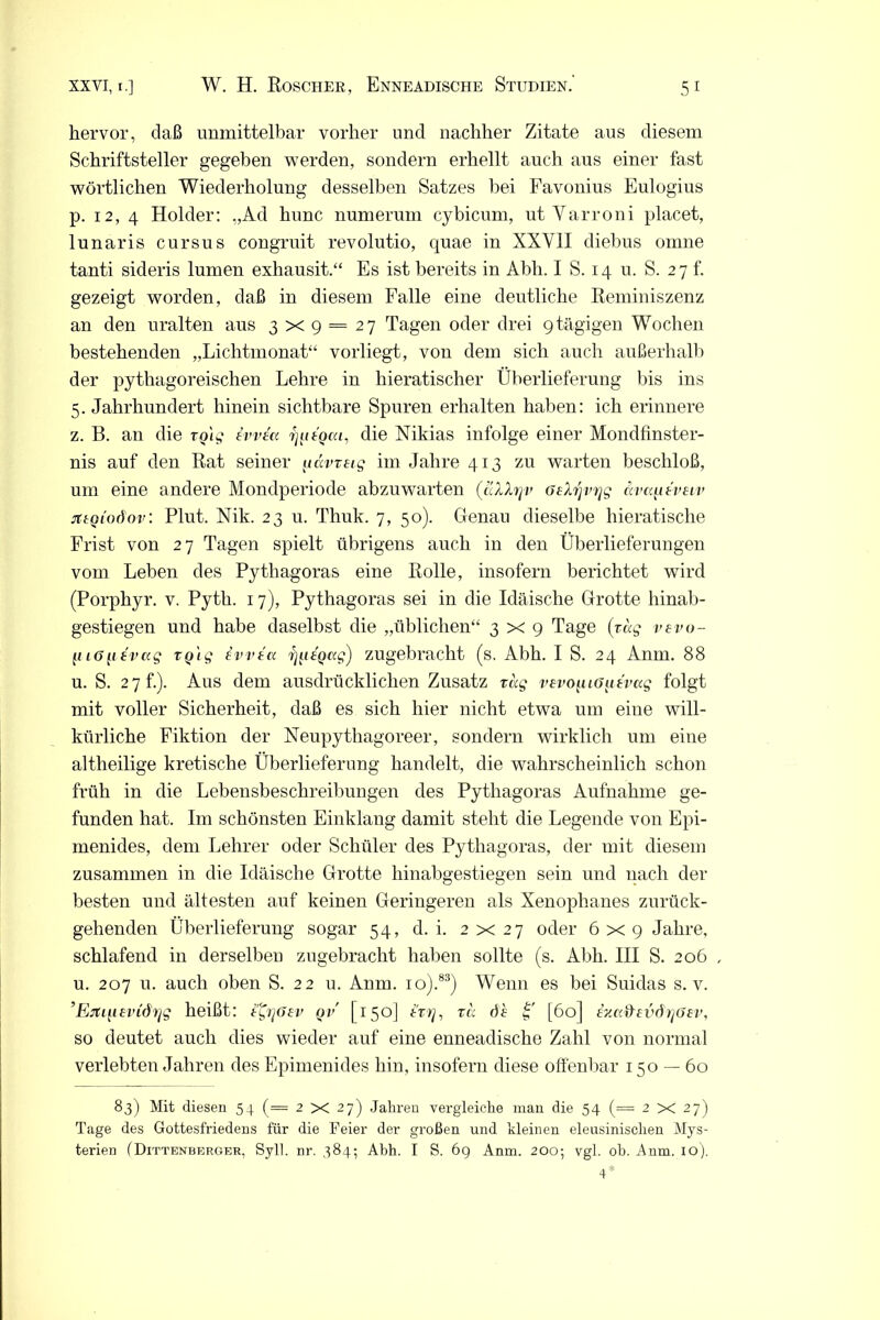 hervor, daß unmittelbar vorher und nachher Zitate aus diesem Schriftsteller gegeben werden, sondern erhellt auch aus einer fast wörtlichen Wiederholung desselben Satzes bei Favonius Eulogius p. 12, 4 Holder: „Ad hunc numerum cybicum, ut Yarroni placet, lunaris cursus congruit revolutio, quae in XXY1I diebus omne tanti sideris lumen exhausit.“ Es ist bereits in Abh. I S. 14 u. S. 27 f. gezeigt worden, daß in diesem Falle eine deutliche Reminiszenz an den uralten aus 3x9 = 27 Tagen oder drei 9 tägigen Wochen bestehenden „Lichtmonat“ vorliegt, von dem sich auch außerhalb der pythagoreischen Lehre in hieratischer Überlieferung bis ins 5. Jahrhundert hinein sichtbare Spuren erhalten haben: ich erinnere z. B. an die rqlg evvea ^ttoca, die Nikias infolge einer Mondfinster- nis auf den Rat seiner tiavretg im Jahre 413 zu warten beschloß, um eine andere Mondperiode abzuwarten (aXXrjv ötXrjvrjg avcqitvelv jttoioöov: Plut. Nik. 23 u. Thuk. 7, 50). Genau dieselbe hieratische Frist von 27 Tagen spielt übrigens auch in den Überlieferungen vom Leben des Pythagoras eine Rolle, insofern berichtet wird (Porphyr, v. Pyth. 17), Pythagoras sei in die Idäische Grotte hinab- gestiegen und habe daselbst die „üblichen“ 3x9 Tage (tag vevo- g 16[itvag tQig evveu rj^itQag) zugebracht (s. Abh. I S. 24 Anm. 88 u. S. 2 7 f.). Aus dem ausdrücklichen Zusatz tag vEvo^uGaEvag folgt mit voller Sicherheit, daß es sich hier nicht etwa um eine will- kürliche Fiktion der Neupythagoreer, sondern wirklich um eine altheilige kretische Überlieferung handelt, die wahrscheinlich schon früh in die Lebensbeschreibungen des Pythagoras Aufnahme ge- funden hat. Im schönsten Einklang damit steht die Legende von Epi- menides, dem Lehrer oder Schüler des Pythagoras, der mit diesem zusammen in die Idäische Grotte hinabgestiegen sein und nach der besten und ältesten auf keinen Geringeren als Xenophanes zurück- gehenden Überlieferung sogar 54, d. i. 2x27 oder 6 x 9 Jahre, schlafend in derselbeu zugebracht haben sollte (s. Abh. III S. 206 u. 207 u. auch oben S. 22 u. Anm. io).83) Wenn es bei Suidas s. v. ’Ejti{iEvidi]g heißt: i^rjGEv ov [150] ttt], ra öh I' [60] ina&EvdrjöEV, so deutet auch dies wieder auf eine enneadische Zahl von normal verlebten Jahren des Epimenides hin, insofern diese offenbar 150 — 60 83) Mit diesen 54 (= 2x27) Jahren vergleiche man die 54 (= 2X27) Tage des Gottesfriedens für die Feier der großen und kleinen eleusinischen Mys- terien (Dittenberuer, Syll. nr. 384; Abh. I S. 69 Anm. 200; vgl. oh. Anm. 10). 4*