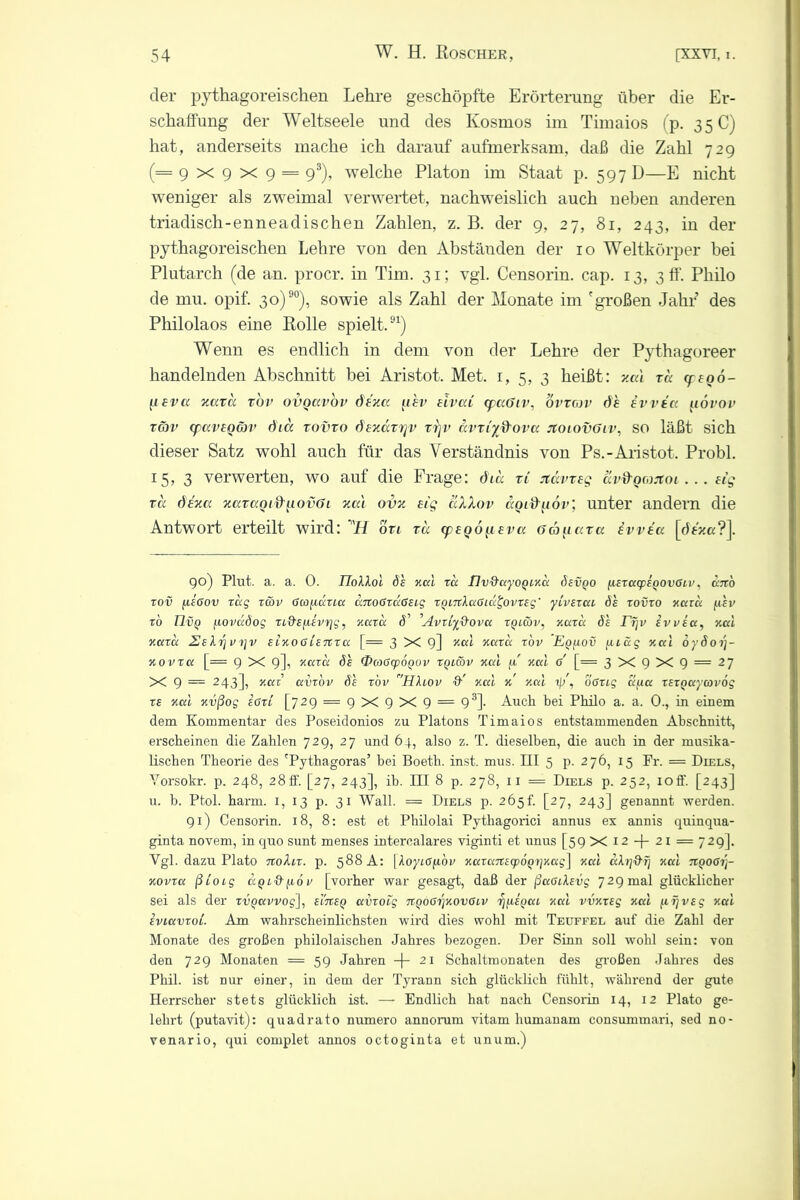 der pythagoreischen Lehre geschöpfte Erörterung über die Er- schaffung der Weltseele und des Kosmos im Timaios (p. 35 C) hat, anderseits mache ich darauf aufmerksam, daß die Zahl 729 (=9x9x9 = 93), welche Platon im Staat p. 597 D—E nicht weniger als zweimal verwertet, nachweislich auch neben anderen triadisch-enneadischen Zahlen, z. B. der 9, 27, 81, 243, in der pythagoreischen Lehre von den Abständen der 10 Weltkörper bei Plutarch (de an. procr. in Tim. 31; vgl. Censorin. cap. 13, 3 ff. Philo de mu. opif. 30)90), sowie als Zahl der Monate im 'großen Jahr des Philolaos eine Rolle spielt.91) Wenn es endlich in dem von der Lehre der Pythagoreer handelnden Abschnitt bei Aristot. Met. 1,5,3 heißt: 1ial xcc ye06- flevct xccxu r'ov ovquvov dtxcc ahv eivaC cpaöiv, ovxav de iw tu uoi’ov xav cpav£QG)v öia xovxo dExäxvjv rrjv avxiyß'ova jtOLOvöiv, so läßt sich dieser Satz wohl auch für das Verständnis von Ps.-Aristot. Probl. 15, 3 verwerten, wo auf die Frage: öia xi jtävxeg av&Qoutoi... ug xu dexa xaxaoiifuovOi xa\ ovx etg aXXov äoidtiöv; unter andern die Antwort erteilt wird: 'H bxi xu qq£QÖ^i£va oä^iuxa ivvea [dexa?]. 90) Plut. a. a. 0. IToAAot 8e xccl ra flv&ccyoQixci öevqo yLEXctcpEQOVßiv, cbrö xov fisßov tag xcbv ßcofiuucc uxtoßxcxßEig XQiTthxßia^ovxEg' yivExca de xovxo xccvu juev to Rvo uoimdog xcd’EfxEvrig, xccxa 4’ .Avxiyß'ovu xoiwv, xccxa Se Eijv evvecc, xal xccxa 2eIrj vt]v eixo ß Cetcx a [= 3 X 9] KKl x,axa xov Eq[iov [iiäg xal oydorj- xovxa [= 9 X 9], xaxa öe (DcoßcpOQOv xqiwv xal fi xal ß [= 3 X 9 X 9 = 27 X 9 = 243], x.ai avxov 6e xov HXcov &' xal x xal ty, oßxig cl/ca XExgaycovog xe xccl xvßog EßxL [729 = 9 x 9 X 9 = 93]. Auch bei Philo a. a. 0., in einem dem Kommentar des Poseidonios zu Platons Timaios entstammenden Abschnitt, erscheinen die Zahlen 729, 27 und 64, also z. T. dieselben, die auch in der musika- lischen Theorie des 'Pythagoras’ bei Boeth. inst. mus. III 5 p. 276, 15 Fr. = Diels, Vorsokr. p. 248, 28ff. [27, 243], ib. III 8 p. 278, 11 = Diels p. 252, 10ff. [243] u. b. Ptol. harm. 1, 13 p. 31 Wall. = Diels p. 265f. [27, 243] genannt werden. 91) Censorin. 18, 8: est et Philolai Pythagorici annus ex annis quinqua- ginta novem, in quo sunt menses intercalares viginti et unus [59 X 12 -\- 21 — 729]. Vgl. dazu Plato noXix. p. 588 A: [Koyio^iov xaxanscpoQxjxag] xal akrjd’fj xal ngoßi]- xovxa ßi'oig aq 1 ff <ub v [vorher war gesagt, daß der ßaßitevg 729 mal glücklicher sei als der xvgavvog], eltceq avxocg rtQößrjxovßcv rj^iEQca xccl vvxxsg xccl [irjVEg xccl EvtavxoC. Am wahrscheinlichsten wird dies wohl mit Teuffel auf die Zahl der Monate des großen philolaischen Jahres bezogen. Der Sinn soll wohl sein: von den 729 Monaten = 59 Jahren -f- 21 Schaltmonaten des großen Jahres des Phil, ist nur einer, in dem der Tyrann sich glücklich fühlt, während der gute Herrscher stets glücklich ist. — Endlich hat nach Censorin 14, 12 Plato ge- lehrt (putavit): quadrato numero annorum vitam humanam consummari, sed no- venario, qui complet annos octoginta et unum.)