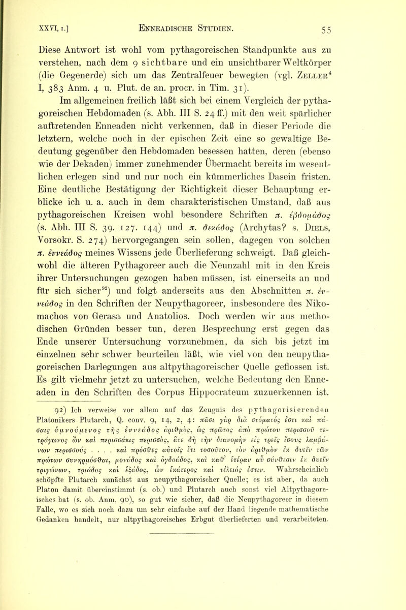 Diese Antwort ist wohl vom pythagoreischen Standpunkte aus zu verstehen, nach dem 9 sichtbare und ein unsichtbarer Weltkörper (die Gegenerde) sich um das Zentralfeuer bewegten (vgl. Zeller4 I, 383 Anm. 4 u. Plut. de an. procr. in Tim. 31). Im allgemeinen freilich läßt sich bei einem Vergleich der pytha- goreischen Hebdomaden (s. Abh. III S. 24 ff.) mit den wTeit spärlicher auftretenden Enneaden nicht verkennen, daß in dieser Periode die letztern, wTelche noch in der epischen Zeit eine so gewaltige Be- deutung gegenüber den Hebdomaden besessen hatten, deren (ebenso wie der Dekaden) immer zunehmender Übermacht bereits im wesent- lichen erlegen sind und nur noch ein kümmerliches Dasein fristen. Eine deutliche Bestätigung der Richtigkeit dieser Behauptung er- blicke ich u. a. auch in dem charakteristischen Umstand, daß aus pythagoreischen Kreisen wohl besondere Schriften jt. s(5ö<^iädog (s. Abh. IH S. 39. 127. 144) und jt. dexädog (Archytas? s. Diels, Vorsokr. S. 274) hervorgegangen sein sollen, dagegen von solchen jt. ivveädog meines Wissens jede Überlieferung schweigt. Daß gleich- wohl die älteren Pythagoreer auch die Neunzahl mit in den Kreis ihrer Untersuchungen gezogen haben müssen, ist einerseits an und für sich sicher92) und folgt anderseits aus den Abschnitten it. 4v- veöcdog in den Schriften der Neupythagoreer, insbesondere des Niko- machos von Gerasa und Anatolios. Doch werden wir aus metho- dischen Gründen besser tun, deren Besprechung erst gegen das Ende unserer Untersuchung vorzunehmen, da sich bis jetzt im einzelnen sehr schwer beurteilen läßt, wie viel von den neupytha- goreischen Darlegungen aus altpythagoreischer Quelle geflossen ist. Es gilt vielmehr jetzt zu untersuchen, welche Bedeutung den Enne- aden in den Schriften des Corpus Hippocrateum zuzuerkennen ist. 92) Ich verweise vor allem auf das Zeugnis des py th agorisi erenden Platonikers Plutarch, Q. conv. 9, 14, 2, 4: 7läoi yctQ dia ardparoj ißn xcd Ttd- 6cag vfivoviusvog Tijg ivvedöog ciQt&fibg, cog txqwtoq dno tigohov ttbqloöov rs- TQccyovog cbv xal 7ttQi66dxig 7tSQL66bg, che 6rj rrjv 8iavoycr\v sig TQtcg i'eovg Aapßd- vcov 7tSQL66ovg .... xcd 7TQ06&SQ avroig tu to6ovtoitov ttQi&yibv Ix öveiv rcov TtQonwv (juvjjppdu-äßt, [lovädog xcd oydoddog, xcd xccd' sxsqczv av 6vv&t6iv ix dvscv TQiycbvcov, TQiuöog xcd e^dSog, cbv sxdrtQog xcd relsiög s6uv. Wahrscheinlich schöpfte Plutarch zunächst aus neupythagoreischer Quelle; es ist aber, da auch Platon damit übereinstimmt (s. ob.) und Plutarch auch sonst viel Altpythagore- isches hat (s. ob. Anm. 90), so gut wie sicher, daß die Neupythagoreer in diesem Falle, wo es sich noch dazu um sehr einfache auf der Hand liegende mathematische Gedanken handelt, nur altpythagoreisches Erbgut überlieferten und verarbeiteten.