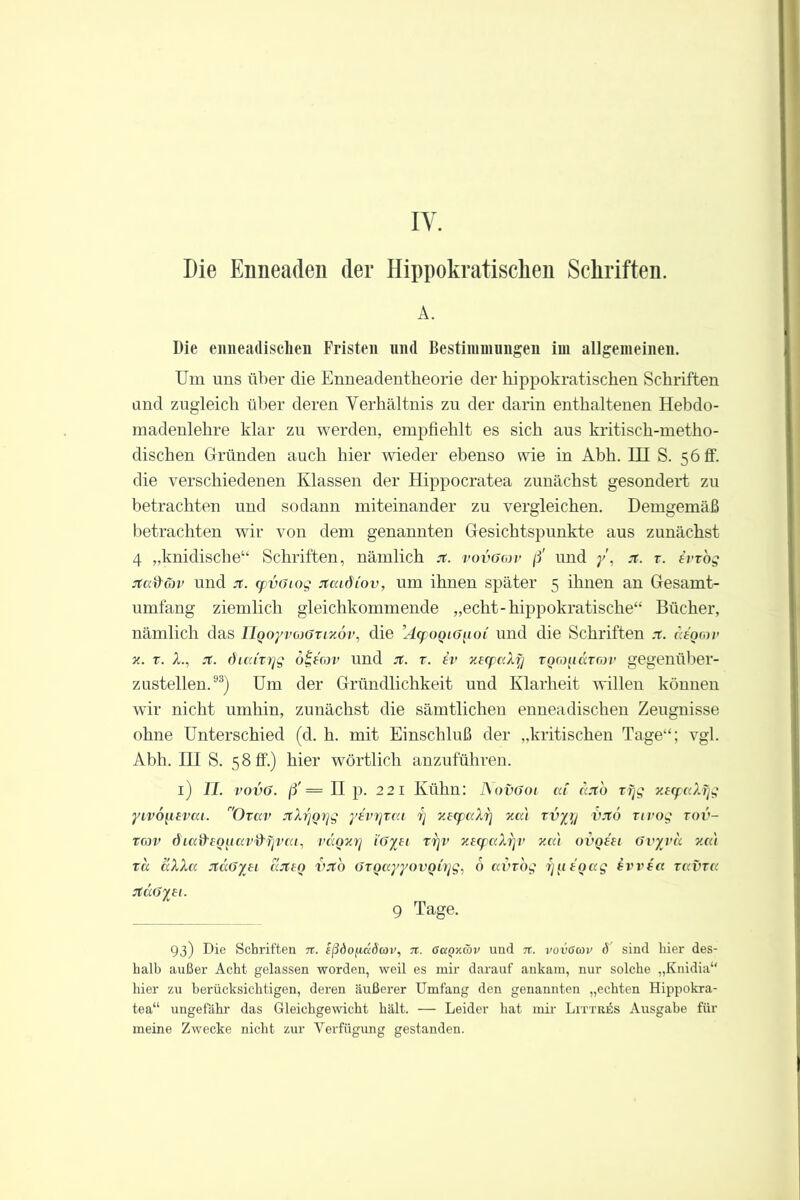 IY. Die Enneaden der Hippokratischen Schriften. A. Die enneadischen Fristen und Bestimmungen im allgemeinen. Um uns über die Enneadentheorie der hippokratischen Schriften and zugleich über deren Verhältnis zu der darin enthaltenen Hebdo- madenlehre klar zu werden, empfiehlt es sich aus kritisch-metho- dischen Gründen auch hier wieder ebenso wie in Abh. III S. 5 6 ff. die verschiedenen Klassen der Hippocratea zunächst gesondert zu betrachten und sodann miteinander zu vergleichen. Demgemäß betrachten wir von dem genannten Gesichtspunkte aus zunächst 4 „kindische“ Schriften, nämlich jt. vovggjv ß' und /, st. z. ivrog jtccfräv und jt. cpvGiog itcadiov, um ihnen später 5 ihnen an Gesamt- umfang ziemlich gleichkommende „echt-hippokratische“ Bücher, nämlich das TlQoyvcoGziyov, die ’AcpoQiGiioi und die Schriften .t. negorv x. z. X., jt. dicdxrjg ö£eav und jt. z. iv xecpaXfj tqcoikxtcov gegenüber- zustellen.93) Um der Gründlichkeit und Klarheit willen können wir nicht umhin, zunächst die sämtlichen enneadischen Zeugnisse ohne Unterschied (d. h. mit Einschluß der „kritischen Tage“; vgl. Abh. III S. 58!!.) hier wörtlich anzuführen. 1) JT. vovG. ß' — II p. 221 Kühn: I\ovGoi cd cato zjjg xecpaXfjg yvvoqcvai. ”0rav Jth'joyg yevrjxca ij xecpaXi] xat xvyj/ vnö nvog zov- tgjv diccd'CQuav&rivcu, vccqxrj i’Gyei ztjv xecpccXrjv xcc't ovqeu Gvyvu xcu ra aXXa JtccGysi ajtsq vjt'o GTqayyovonjg. 6 avzog ijii eqag ivvsa zavza jtccGyei. 9 Tage. 93) Die Schriften n. Sßdo/iadcov, n. ßctQxäv und n. vovßwv ö sind hier des- halb außer Acht gelassen worden, weil es mir darauf ankam, nur solche „Knidia“ hier zu berücksichtigen, deren äußerer Umfang den genannten „echten Hippokra- tea“ ungefähr das Gleichgewicht hält. — Leider hat mir Littr^s Ausgabe für meine Zwecke nicht zur Verfügung gestanden.