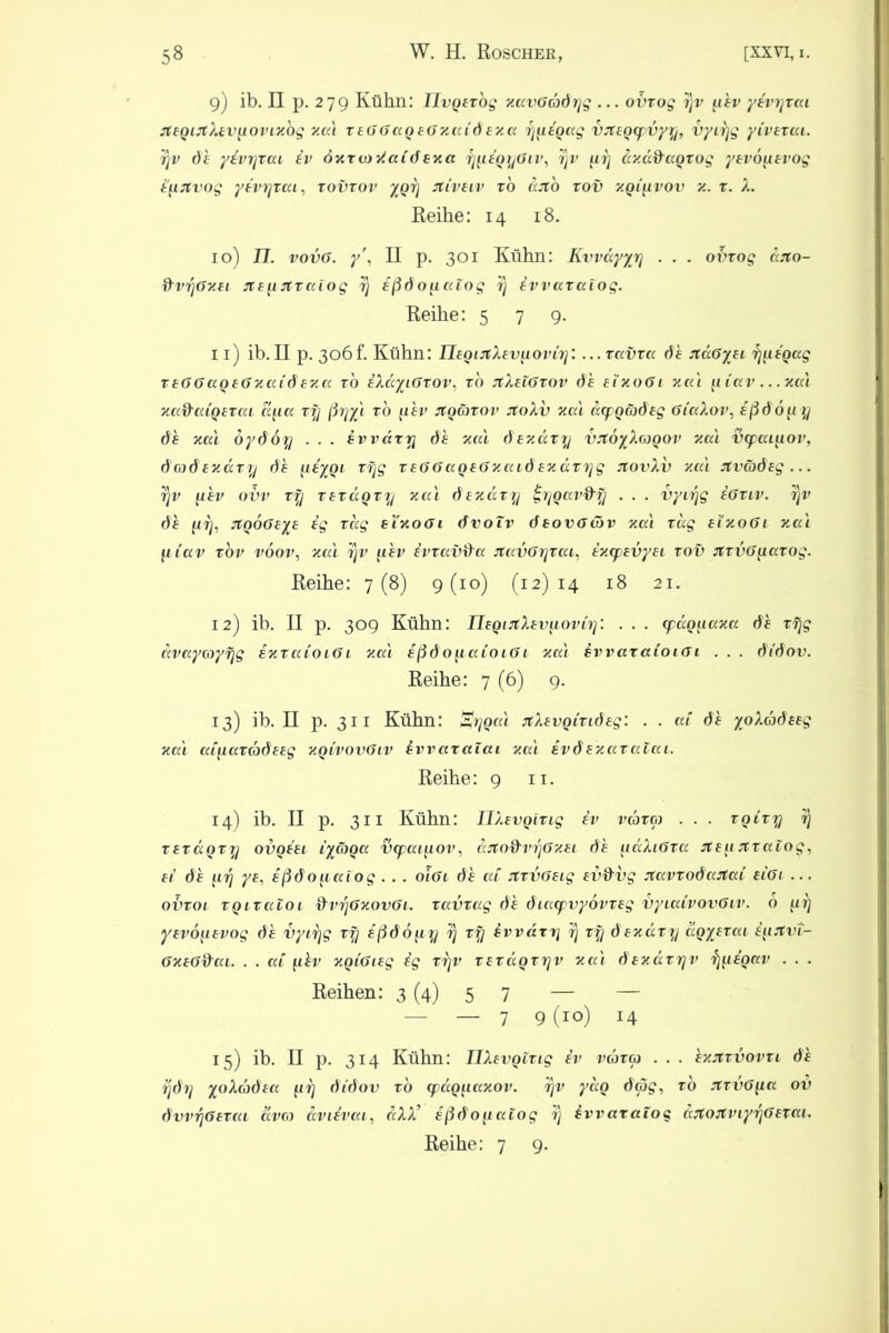 9) ib. II p. 279 Kühn: Ilvgerbg zavGadyg ... oi'xog yv uhv yivyxai jt£QMtÄ£V[iovLxbg zai x£GGag£GzaC6fz« f)ii£Q<xg vjt£Q(pvyy, vyifjg yiv£xai. yv de yivyxai iv öxxioiiaid £xa ynigyGiv, yv uy iczddagxog y£vöu£vog hurtvog yivyxai, xovxov ygy itivuv x6 ccjt'o xov zgiiivov z. x. X. Reihe: 14 18. 10) 17. vovG. y , II p. 301 Kühn: Kvvdyyy . . . o'bxog rbro- dvyGzxi jtffijrxaiog y ißdopaiog i) ivvaxalog. Reihe: 579. 11) ib.II p. 306f. Kühn: IlfgiJtXwuoviy. ...xavxa 6h xdGyfi yuigag x£GGag£Gxai6 £xa xo iXdyiGxov, xo JlXnGxov 6h £txoGi zai u iav ... za't xadaig£xai au« xy ßyyl xo fihv JtgGnov JtoXv zai dcfoCobxg GiaXov, ißdbu y 6h zai oy66y . . . ivvary 6h jud dfzaxy vrtoyXagov zai txpaiuov, 6016 ezccxij 6 h ^liygi xyg x£GGag£Gzai6 £xdxyg xovXv zca Jtväöfg... rjv uhv ovv xy x txdgxy zccl &£xaxy gygavfty . . . vyirjg iGxiv. yv 6h {iy, rtgoG£y£ hg xag ei'xoöi dvotv deovGäv zai xag £iz.oGi zai fliav xov vöov, zai yv fxhv ivxavda jtavGyxai, ix(p£vy£i xov JtxvGuaxog. Reihe: 7(8) 9(10) (12)14 18 21. 12) ib. II p. 309 Kühn: TlfginXev^oviy: . . . cpaguaxa 6h xfjg avayayyg ixxaioiG 1 zai ißdonaioiGi zai ivvaxaioiG 1 . . . 6i'6ov. Reihe: 7 (6) 9. 13) ib. II p. 311 Kühn: Sygal rtXevgixiÖEg: . . ai 6h yoXad^g zai ai\iaxd)6e£g zgivovGiv ivvaratai zai ivd £zaxaiai. Reihe: 9 n. 14) ib. II p. 311 Kühn: ÜXwgixig iv vaxa . . . xgixy y x£xagxy ovq££l iyäga vcpai^iov, djtodvyGz£i 6h [idXiGxa st£ii rtxatog, £ 1 6h f.iy y£, ißdofiaiog . . . 01G1 6h ai JtxvG£ig fvd'vg jtavxo6artai £iGi ... ovxoi xgixaioi dvyGxovGi. xavxag 6h 6ia<pvy6vx£g vyiaivovGiv. b gy y£vb[i£vog 6h vyiyg xy ißdo^iy y xy ivvdty y xy 6£zaxy dgyjxai iyrtvt- GxfGfrai. . . ai uhv xgiGug hg xyv xxxdgxyv zai dfzdxyv ^(ligav . . . Reihen: 3 (4) 5 7 — — — — 7 9(io) 14 15) ib. II p. 314 Kühn: TlXxvgixig iv vaxa . . . hzjixvovxi 6h y6y yoX(b6ha gy didov xo (pag^iazov. yv ydg dag, xo JtxvG^ia ov dvvyGfxai ava aviivai, aXX’ ißdo^iaiog y ivvaralog ajtojtviyyGfxai. Reihe: 7 9.