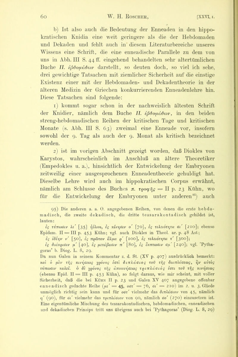 b) Ist also auch die Bedeutung der Enneaden in den hippo- kratischen Knidia eine weit geringere als die der Hebdomaden und Dekaden und fehlt auch in' diesem Literaturbereiche unseres Wissens eine Schrift, die eine enneadische Parallele zu dem von uns in Abh. III S. 44 ff. eingehend behandelten sehr altertümlichen Buche II. aßdoucidav darstellt, so deuten doch, so viel ich sehe, drei gewichtige Tatsachen mit ziemlicher Sicherheit auf die einstige Existenz einer mit der Hebdomaden- und Dekadentheorie in der älteren Medizin der Griechen konkurrierenden Enneadenlehre hin. Diese Tatsachen sind folgende: 1) kommt sogar schon in der nachweislich ältesten Schrift der Knidier, nämlich dem Buche U. eßdouddov, in den beiden streng-hebdomadischen Reihen der kritischen Tage und kritischen Monate (s. Abh. III S. 63) zweimal eine Enneade vor, insofern sowohl der 9. Tag als auch der 9. Monat als kritisch bezeichnet werden. 2) ist im vorigen Abschnitt gezeigt worden, daß Diokles von Karystos, wahrscheinlich im Anschluß an ältere Theoretiker (Empedokles u. a.), hinsichtlich der Entwickelung der Embryonen zeitweilig einer ausgesprochenen Enneadentheorie gehuldigt hat. Dieselbe Lehre wird auch im hippokratischen Corpus erwähnt, nämlich am Schlüsse des Buches jt. TQocpfjg = II p. 23 Kühn, wo für die Entwickelung der Embryonen unter anderen95) auch 95) Die anderen a. a. 0. angegebenen Reihen, von denen die erste hebdo- madisck, die zweite dekadisch, die dritte tessarakontadisch gebildet ist, lauten: ig xvitcoGiv Xe' [35] TjiXioi, eg xLvrjGLv 0' [70], ig xeXeiöxijxa Gl' [210]; ebenso Epidern. II = III p. 453 Kühn; vgl. auch Diokles in Theol. ar. p. 48 Ast; ig iöerjv v' [50], ig tcqloxov aXjia q' [100], ig xeXeioxtjxa x' [300]; ig SlcckqlGlv fi' [40], ig jiexccßaGLV %' [80], ig eKnxaGLv Gjx' [240]; vgl. 'Pytha- goras’ b. Diog. L. 8, 29. Da nun Galen in seinem Kommentar z. d. St. (XV p. 407) ausdrücklich bemerkt: Kal 6 per xfjg XLvSjGecog %Qovog iöxl öltcXlxGlog xov xfjg öianXdoecog, i]V avxbg xvnaGLv KaXet. 6 de %()6vog xfjg anoKvr]Gewg x^inlaGiog ioxe xov xfjg xivijöecog (ebenso Epid. 11= HI p. 453 Kühn), so folgt daraus, wie mir scheint, mit voller Sicherheit, daß die bei Kühn II p. 23 und Galen XV 407 angegebene offenbar enneadisch gedachte Reihe (pp = 45, oox' = 76, gl = 210) im 2. u. 3. Gliede unmöglich richtig sein kann und für oör' vielmehr das öinXccGLOv von 45, nämlich q' (90), für Gl' vielmehr das XQi7tXdGL0v von 90, nämlich Go' (270) einzusetzen ist. Eine eigentümliche Mischung des tessarakontadischen, hebdomadischen, enneadischen und dekadischen Prinzips tritt uns übrigens auch bei 'Pythagoras’ (Diog. L. 8, 29)