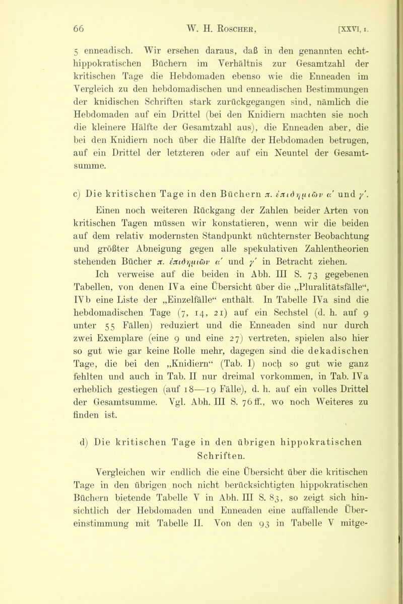 5 enneadisch. Wir ersehen daraus, daß in den genannten echt- hippokratischen Büchern im Verhältnis zur Gesamtzahl der kritischen Tage die Hebdomaden ebenso wie die Enneaden im Vergleich zu den hebdomadischen und enneadischen Bestimmungen der knidischen Schriften stark zurückgegangen sind, nämlich die Hebdomaden auf ein Drittel (bei den Knidiern machten sie noch die kleinere Hälfte der Gesamtzahl aus), die Enneaden aber, die bei den Knidiern noch über die Hälfte der Hebdomaden betrugen, auf ein Drittel der letzteren oder auf ein Neuntel der Gesamt- summe. c) Die kritischen Tage in den Büchern x. exidr/uiüv a und y\ Einen noch weiteren Rückgang der Zahlen beider Arten von kritischen Tagen müssen wir konstatieren, wenn wir die beiden auf dem relativ modernsten Standpunkt nüchternster Beobachtung und größter Abneigung gegen alle spekulativen Zahlentheorien stehenden Bücher jt. inidr^uGiv a und y' in Betracht ziehen. Ich verweise auf die beiden in Abh. IH S. 73 gegebenen Tabellen, von denen IV a eine Übersicht über die „Pluralitätsfälle“, IV b eine Liste der „Einzelfälle“ enthält. In Tabelle IVa sind die hebdomadischen Tage (7, 14, 21) auf ein Sechstel (d. h. auf 9 unter 55 Fällen) reduziert und die Enneaden sind nur durch zwei Exemplare (eine 9 und eine 27) vertreten, spielen also hier so gut wie gar keine Rolle mehr, dagegen sind die dekadischen Tage, die bei den „Knidiern“ (Tab. I) noch so gut wie ganz fehlten und auch in Tab. II nur dreimal Vorkommen, in Tab. IVa erheblich gestiegen (auf 18—19 Fälle), d. h. auf ein volles Drittel der Gesamtsumme. Vgl. Abh. III S. 76 ff., wo noch Weiteres zu finden ist. d) Die kritischen Tage in den übrigen hippokratischen Schriften. Vergleichen wir endlich die eine Übersicht über die kritischen Tage in den übrigen noch nicht berücksichtigten hippokratischen Büchern bietende Tabelle V in Abh. III S. 83, so zeigt sich hin- sichtlich der Hebdomaden und Enneaden eine auffallende Über- einstimmung mit Tabelle II. Von den 93 in Tabelle V mitge-