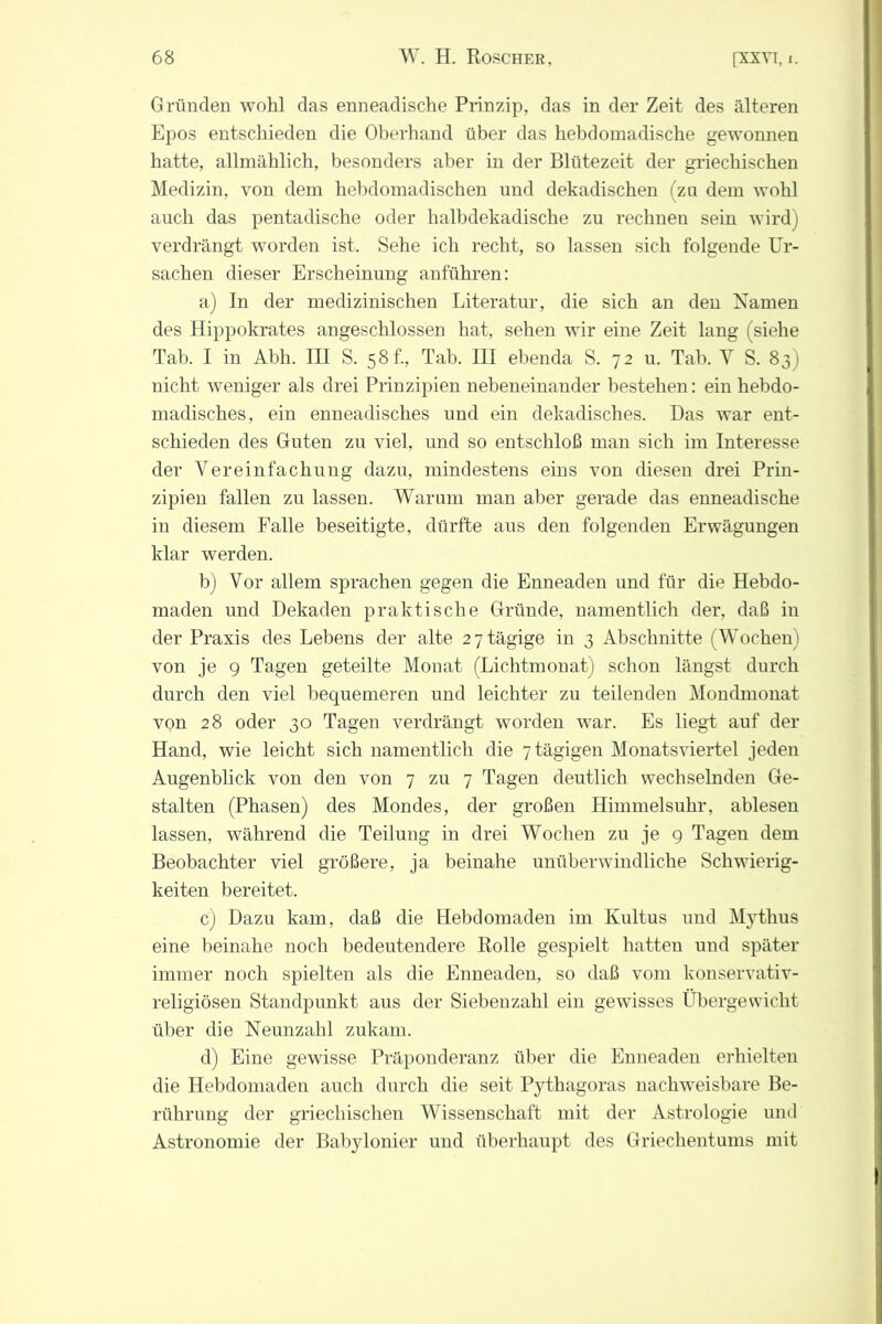 Gründen wohl das enneadische Prinzip, das in der Zeit des älteren Epos entschieden die Oberhand über das hebdomadische gewonnen hatte, allmählich, besonders aber in der Blütezeit der griechischen Medizin, von dem hebdomadischen und dekadischen (za dem wohl auch das pentadische oder halbdekadische zu rechnen sein wird) verdrängt worden ist. Sehe ich recht, so lassen sich folgende Ur- sachen dieser Erscheinung anführen: a) In der medizinischen Literatur, die sich an den Namen des Hippokrates angeschlossen hat, sehen wir eine Zeit lang (siehe Tab. I in Abli. III S. 58 f., Tab. III ebenda S. 72 u. Tab. V S. 831 nicht weniger als drei Prinzipien nebeneinander bestehen: ein hebdo- madisches, ein enneadisches und ein dekadisches. Das war ent- schieden des Guten zu viel, und so entschloß man sich im Interesse der Vereinfachung dazu, mindestens eins von diesen drei Prin- zipien fallen zu lassen. Warum man aber gerade das enneadische in diesem Falle beseitigte, dürfte aus den folgenden Erwägungen klar werden. b) Vor allem sprachen gegen die Enneaden und für die Hebdo- maden und Dekaden praktische Gründe, namentlich der, daß in der Praxis des Lebens der alte 2 7 tägige in 3 Abschnitte (Wochen) von je 9 Tagen geteilte Monat (Lichtmonat) schon längst durch durch den viel bequemeren und leichter zu teilenden Mondmonat von 28 oder 30 Tagen verdrängt worden war. Es liegt auf der Hand, wie leicht sich namentlich die 7 tägigen Monatsviertel jeden Augenblick von den von 7 zu 7 Tagen deutlich wechselnden Ge- stalten (Phasen) des Mondes, der großen Himmelsuhr, ablesen lassen, während die Teilung in drei Wochen zu je 9 Tagen dem Beobachter viel größere, ja beinahe unüberwindliche Schwierig- keiten bereitet. c) Dazu kam, daß die Hebdomaden im Kultus und Mythus eine beinahe noch bedeutendere Rolle gespielt hatten und später immer noch spielten als die Enneaden, so daß vom konservativ- religiösen Standpunkt aus der Siebenzahl ein gewisses Übergewicht über die Neunzahl zukam. d) Eine gewisse Präponderanz über die Enneaden erhielten die Hebdomaden auch durch die seit Pythagoras nachweisbare Be- rührung der griechischen Wissenschaft mit der Astrologie und Astronomie der Babylonier und überhaupt des Griechentums mit