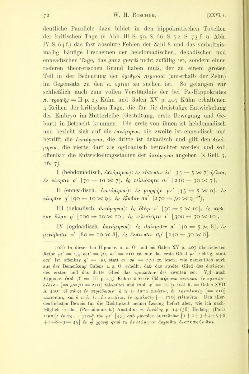 deutliche Parallele dazu bildet in den hippokratischen Tabellen der kritischen Tage (s. Abh. 111 S. 59. S. 66. S. 72. S. 73 f. u. Abh. IV S. 64 f.) das fast absolute Fehlen der Zahl 8 und das verhältnis- mäßig häufige Erscheinen der hebdomadischen, dekadischen und enneadischen Tage, das ganz gewiß nicht zufällig ist, sondern einen tieferen theoretischen Grund haben muß, der zu einem großen Teil in der Bedeutung der «o/itpoi xeqiüüoi (unterhalb der Zehn) im Gegensatz zu den ä. äozioi zu suchen ist. So gelangen wir schließlich auch zum vollen Verständnis der bei Ps.-Hippokrates st. TQO(f rjg = H p. 23 Kühn und Galen. XV p. 407 Kühn erhaltenen 4 Reihen der kritischen Tage, die für die dreistufige Entwickelung des Embryo im Mutterleibe (Gestaltung, erste Bewegung und Ge- burt) in Betracht kommen. Die erste von ihnen ist hebdomadisch und bezieht sich auf die eitzäiiyvoi, die zweite ist enneadisch und betrifft die ivveayirjvoL, die dritte ist dekadisch und gilt den öey.ic- firjvoi, die vierte darf als ogdoadisch betrachtet werden und soll offenbar die Entwickelungsstadien der oyzäurjvoi angeben (s. Gell. 3, 16, 7). I (hebdomadisch, ertzccurjvoi): eg zvjtmöiv Xe' [35 = 5 X 7] rjeXioi, ig yJvrjöiv o' [70= 10 X 7], ig zeXeiozrjzcc 61 [210 = 30 X 7], II (enneadisch, ivved^irjvoe): ig ^ioQ(pi]v (te' [45 = 5 x 9], ig xivqöLv q' [90 = 10 X 9], ig i'ioöov 60' [270 == 30 X 9]108), III (dekadisch, dexcqirjvoi): ig iöirjv v' [50 = 5 x 10], ig rrocö- zov aX^ict q [100= 10 X 10], ig zeXeiözr]zc( z' [300 = 30 X 10], IV (ogdoadisch, dxza[ir]voi)‘. ig diäyqiöiv [40 = 5x8], ig flezccßccöLV it [80 = 10 X 8], ig e'yjtznßiv [240 = 30 X 8]. 108) In dieser bei Hippokr. a. a. 0. und bei Galen XV p. 407 überlieferten Reihe fie' — 45, oer' = 76, gl' = 210 ist nur das erste Glied fu' richtig, statt ogx' ist offenbar q = 90, statt Gl' Go' = 270 zu lesen; wie namentlich auch aus der Bemerkung Galens a. a. 0. erhellt, daß das zweite Glied das öijiXüglov des ersten und das dritte Glied das xqltxXclGlov des zweiten sei. Vgl. auch Hippokr. imö. ß' — III p. 453 Kühn: 0 xl>ev eßdofirjKovxa xlveexcu, ev xqinXa- 6io 161 [= 3x7° =210] xeteiovxai und irtiö. g = IH p. 622 K. = Galen XVÜ A 440: ol novoi iv nEQiööoiGLV' 0 xi ev etxxcc xlveexul, ev xqltiXccGirj [= 210] xeXelovxch, xul 0 xl iv tvvEct HLVELxccL, iv xQLnXa6Lr] [= 270] xeXelovxcu. Den aller- deutlichsten Beweis für die Richtigkeit meiner Lesung liefert aber, wie ich nach- träglich ersehe, (Poseidonios b.) Anatolius n. IvvuSog p. 14 (38) Heiberg (Paris 1900): ivvug . . . ysvvü xbv fis' [45] cbtö fwvuöog GvvxeQ-elGcl [i —|—2 —(—3—)—4-J-5+6 +7+^+9 = 45] 10 ’xqovcp (fCtOL XC( E V VEUfXt] va KQ’ftEGd'OtL ÖiUXVTlO V 0 ä«t.