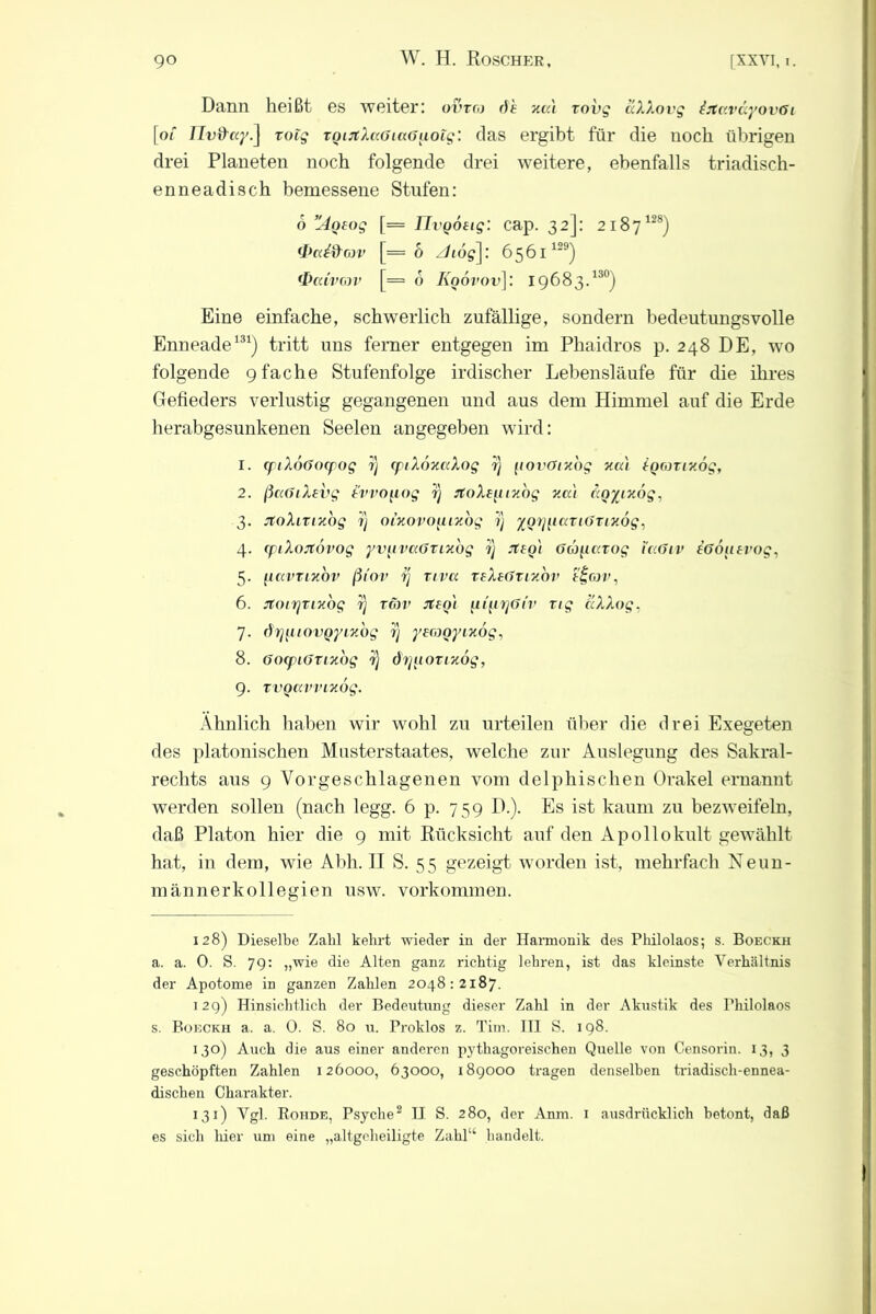 Dann heißt es weiter: ovto de xal xovg äXXovg trtaväyovöi [o/* Ilvd'ay.] rolg ToirtXaOiaGuotg: das ergibt für die noch übrigen drei Planeten noch folgende drei weitere, ebenfalls triadisch- enneadisch bemessene Stufen: 6 ”4oeog [= IIvQOtig: cap. 32]: 2187128) <I>Ci&G3V [=6 z/td^]: 6561129) <I>cdvG3V [= o Koövov]: 19683.130) Eine einfache, schwerlich zufällige, sondern bedeutungsvolle Enneade131) tritt uns ferner entgegen im Phaidros p. 248 DE, wo folgende 9 fache Stufenfolge irdischer Lebensläufe für die ihres Gefieders verlustig gegangenen und aus dem Himmel auf die Erde herabgesunkenen Seelen angegeben wird: 1. (ftXoöocpog ?} CjpiXoxccXog rj (lovöix'og xal igonixog, 2. ßcc6iXevg tvvogog rj rtoXeftiy.bg xcc'i rcoyixög, 3. jtoXinzbg ?) oixovimiy.bg ?} ygijgca i6Tiy.bg, 4. epiXojtovog yvgvci6Tixbg 1) Jteoi 6Üg.ccvog i«6iv iöoufrog, 5. [iccvTixbv ßiov rj riva TeXi6Tixbv e£cov, 6. JtoiTjTixog rj tmv rteot {iqn]6iv xig aXXog, 7. drj^uovQyixog rj yerogyixog, 8. 6ocpi6xixbg i} drjuoxixog, 9. TVQCtVVLxÖg. Ähnlich haben wir wohl zu urteilen über die drei Exegeten des platonischen Muster Staates, welche zur Auslegung des Sakral- rechts aus 9 Vorgeschlagenen vom delphischen Orakel ernannt werden sollen (nach legg. 6 p. 759 D.). Es ist kaum zu bezweifeln, daß Platon hier die 9 mit Rücksicht auf den Apollokult gewählt hat, in dem, wie Abh. II S. 55 gezeigt worden ist, mehrfach Neun- männerkollegien usw. Vorkommen. 128) Dieselbe Zahl kehrt wieder in der Harmonik des Philolaos; s. Boeckh a. a. 0. S. 79: „wie die Alten ganz richtig lehren, ist das kleinste Verhältnis der Apotome in ganzen Zahlen 2048:2187. 129) Hinsichtlich der Bedeutung dieser Zahl in der Akustik des Philolaos s. Boeckh a. a. 0. S. 80 u. Proklos z. Tim. III S. 198. 130) Auch die aus einer anderen pythagoreischen Quelle von Censorin. 13, 3 geschöpften Zahlen 126000, 63000, 189000 tragen denselben triadisch-ennea- dischen Charakter. 131) Vgl. Rohde, Psyche2 H S. 280, der Anm. 1 ausdrücklich betont, daß es sich liier um eine „altgoheiligte Zahl“ handelt.