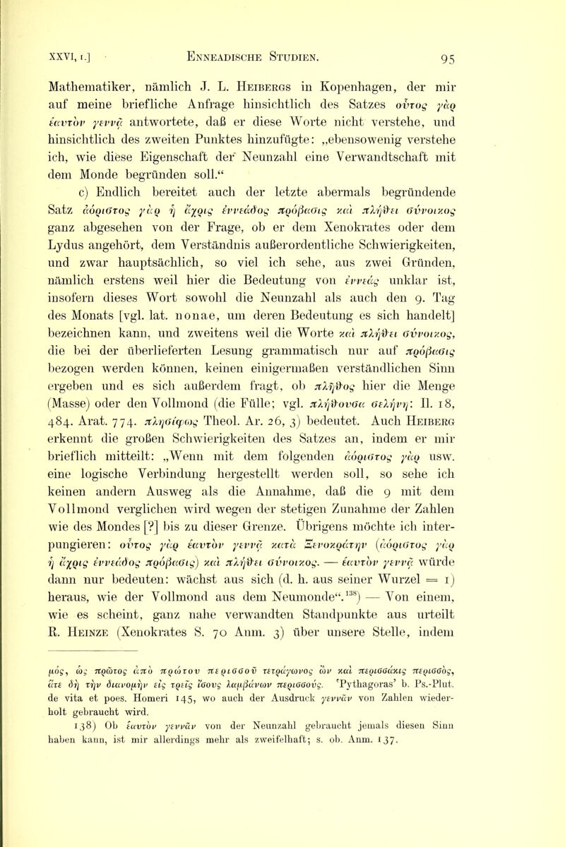 Mathematiker, nämlich J. L. Heibergs in Kopenhagen, der mir auf meine briefliche Anfrage hinsichtlich des Satzes obxog yc<Q tavvbv yevva antwortete, daß er diese Worte nicht verstehe, und hinsichtlich des zweiten Punktes hinzufügte: „ebensowenig verstehe ich, wie diese Eigenschaft der Neunzahl eine Verwandtschaft mit dem Monde begründen soll.“ c) Endlich bereitet auch der letzte abermals begründende Satz ccoQiGTog ycco rj ayotg evveddog JtQußaGig v.cu JtXrjd'ei Gvvomog ganz abgesehen von der Frage, ob er dem Xenokrates oder dem Lydus angehört, dem Verständnis außerordentliche Schwierigkeiten, und zwar hauptsächlich, so viel ich sehe, aus zwei Gründen, nämlich erstens weil hier die Bedeutung von tvvedg unklar ist, insofern dieses Wort sowohl die Neunzahl als auch den 9. Tag des Monats [vgl. lat. nonae, um deren Bedeutung es sich handelt] bezeichnen kann, und zweitens weil die Worte xai jtXrj&ei Gvvor/.og, die bei der überlieferten Lesung grammatisch nur auf jtQoßccGtg bezogen werden können, keinen einigermaßen verständlichen Sinn ergeben und es sich außerdem fragt, ob jtXfj&og hier die Menge (Masse) oder den Vollmond (die Fülle; vgl. xXrj&ovGa Gehjvry. II. 18, 484. Arat. 774. jrhjGi'xpcog Theol. Ar. 26, 3) bedeutet. Auch Heiberg erkennt die großen Schwierigkeiten des Satzes an, indem er mir brieflich mitteilt: „Wenn mit dem folgenden aoQiGrog yaQ usw. eine logische Verbindung hergestellt werden soll, so sehe ich keinen andern Ausweg als die Annahme, daß die 9 mit dem Vollmond verglichen wird wegen der stetigen Zunahme der Zahlen wie des Mondes [?] bis zu dieser Grenze. Übrigens möchte ich inter- pungieren: ovrog yaQ iavvov yevva y.ara SevoxQdvrjv (aoQiGrog yaQ 7] dyoig Ivvmdog jCQoßaGig) Kai JtXyföti Gvvowog. — eavvov yevvcc würde dann nur bedeuten: wächst aus sich (d. h. aus seiner Wurzel = 1) heraus, wie der Vollmond aus dem Neumonde“.138) — Von einem, wie es scheint, ganz nahe verwandten Standpunkte aus urteilt ß. Heinze (Xenokrates S. 70 Anm. 3) über unsere Stelle, indem 40g, dbg TtQ&zog ccrtu rtQanov 7te qlOOo v rsT^ccycovog cov xal ntQiOöäxiq ncyioabq, cczs drj rrjv öiavofir}*’ eig tqcfg l'oovg \(Xf.tßdvcov TCCQioaovg. 'Pythagoras’ b. Ps.-Plut. de vita et poes. Homeri 145, wo auch der Ausdruck ycvväv von Zahlen wieder- holt gebraucht wird. 138) Ob tuvzov ycvväv von der Neunzahl gebraucht jemals diesen Sinn haben kann, ist mir allerdings mehr als zweifelhaft; s. ob. Anm. 137.