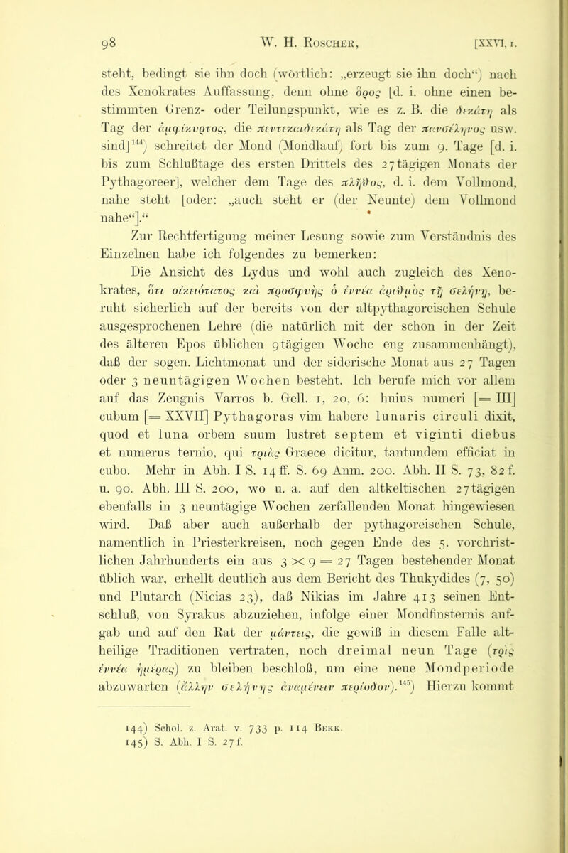 steht, bedingt sie ihn doch (wörtlich: „erzeugt sie ihn doch4*) nach des Xenokrates Auffassung, denn ohne doog [d. i. ohne einen be- stimmten Grenz- oder Teilungspunkt, wie es z. B. die ömävrj als Tag der äucft'y.voTog, die jtsvTey.aidtyMTr) als Tag der rtavöeXrjvog usw. sind]144) schreitet der Mond (Mondlauf) fort bis zum 9. Tage [d. i. bis zum Schlußtage des ersten Drittels des 2 7 tägigen Monats der Pythagoreer], welcher dem Tage des jtXfj&og, d. i. dem Vollmond, nahe steht [oder: „auch steht er (der Neuntej dem Vollmond nahe“].“ Zur Rechtfertigung meiner Lesung sowie zum Verständnis des Einzelnen habe ich folgendes zu bemerken: Die Ansicht des Lydus und wohl auch zugleich des Xeno- krates, otl oixeiörccTog y.cd jtQoO(pvr\g 6 ivvia. ccotifitog rfy öekrjvy, be- ruht sicherlich auf der bereits von der altpythagoreischen Schule ausgesprochenen Lehre (die natürlich mit der schon in der Zeit des älteren Epos üblichen 9tägigen Woche eng zusammenhängt), daß der sogen. Lichtmonat und der siderische Monat aus 2 7 Tagen oder 3 neuntägigen Wochen besteht. Ich berufe mich vor allem auf das Zeugnis Varros b. Gell. 1, 20, 6: huius numeri [= III j cubum [= XXVII] Pythagoras vim liahere lunaris circuli dixit, quod et luna orbem suum lustret septem et viginti diebus et numerus ternio, qui toi dg Graece dicitur, tantundem efficiat in cubo. Mehr in Abh. IS. 14 ff. S. 69 Anm. 200. Abh. II S. 73, 82L u. 90. Abh. III S. 200, wo u. a. auf den altkeltischen 27tägigen ebenfalls in 3 neuntägige Wochen zerfallenden Monat hingewiesen wird. Daß aber auch außerhalb der pythagoreischen Schule, namentlich in Priesterkreisen, noch gegen Ende des 5. vorchrist- lichen Jahrhunderts ein aus 3x9 = 27 Tagen bestehender Monat üblich war, erhellt deutlich aus dem Bericht des Thukydides (7, 50) und Plutarch (Nicias 23), daß Nikias im Jahre 413 seinen Ent- schluß, von Syrakus abzuziehen, infolge einer Mondfinsternis auf- gab und auf den Rat der idvreig, die gewiß in diesem Falle alt- heilige Traditionen vertraten, noch dreimal neun Tage (rotg twiu fjinoag) zu bleiben beschloß, um eine neue Mondperiode abzuwarten (aXXrjv 6eXrjvrjg dvcqitvtiv sttoiodov).1^) Hierzu kommt 144) Schol. z. Arat. v. 733 p. 114 Bekk. 145) S. Abh. 1 S. 27E