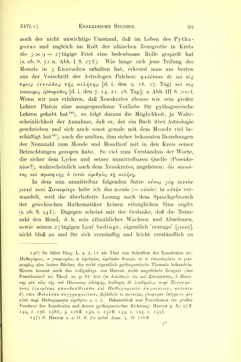 noch der nicht unwichtige Umstand, daß im Leben des Pytha- goras und zugleich im Kult der idäischen Zeusgrotte in Kreta die 3 x 9 = 27 tägige Frist eine bedeutsame Rolle gespielt hat (s. ob. S. 51 u. Abh. I S. 27 t.). Wie lange sich jene Teilung des Monats in 3 Enneaden erhalten hat, erkennt man am besten aus der Vorschrift des Astrologen Palclios: cpvXdxxov de na't rag roeig evveddag rfjg GeXrjvrjg [d. i. den 9. 18. 27. Tag] zai rdg reGGaqag eßdo^iddag [d. i. den 7. 14. 21. 28. Tag]; s. Abh. III S. 200k Wenn wir nun erfahren, daß Xenokrates ebenso wie sein großer Lehrer Platon eine ausgesprochene Vorliebe für pythagoreische Lehren gehabt hat146), so folgt daraus die Möglichkeit, ja Wahr- scheinlichkeit der Annahme, daß er, der ein Buch über Astrologie geschrieben und sich auch sonst gerade mit dem Monde viel be- schäftigt hat147), auch die uralten, ihm sicher bekannten Beziehungen der Neunzahl zum Monde und Mondlauf mit in den Kreis seiner Betrachtungen gezogen habe. So viel zum Verständnis der Worte, die sicher dem Lydos und seiner unmittelbaren Quelle (Poseido- nios?), wahrscheinlich auch dem Xenokrates, angehören: on oizeio- xog zal JtQo6(f V7]g 6 evvea dotdiibg rfj Gehjvy. In dem nun unmittelbar folgenden Satze ovrog yao eavrov yevvä zaru Eeroxodryv habe ich das eavrov (= avrdr) in avrrjv ver- wandelt, weil die überlieferte Lesung nach dem Sprachgebrauch der griechischen Mathematiker keinen erträglichen Sinn ergibt (s. ob. S. 94 f.). Dagegen scheint mir der Gedanke, daß die Neun- zahl den Mond, d. h. sein allmähliches Wachsen und Abnehmen, sowie seinen 27 tägigen Lauf bedinge, eigentlich'erzeuge’ [yevva], nicht bloß an und für sich vernünftig und leicht verständlich zu 146) So führt Diog. L. 4, 2, 11 als Titel von Schriften des Xenokrates an: nv&ayÖQcia, n. yeco[i£X()av, %. ccQcd'jicöv, uql&iacöv &sa>()Ui, xd n. doxgoloyLciv, n. yea- fxEXQiag, also lauter Bücher, die recht eigentlich pythagoreische Themata behandeln. Hierzu kommt noch das vollgültige von Heinze nicht angeführte Zeugnis (des Poseidonios? in) Theol. ar. p. 61 Ast (n. dendidog): dm xcu ZTTEvouTTTog, 6 lloxw- vrjg fisv VLog xijg xov IJldxcovog döelcprjg, dcddoyog de dy.adojutag, tcc/qu Eevoxqcx- xovg e g cu q ex w g <T n o v d a 6 & e i ö <S v asl Tlv&ay oqlküv m q o u 6 ecov , fi d Alff x u de xwv Oikoldov Ovyypa[i/xdxcov, ßißXididv xi övvxa£>ag yXctcpvQOV ETtey^aye fiev avxo tieqI nv&uyoQiKav a.QL&fxcöv x. x. X. Bekanntlich war Poseidonios ein großer Verehrer des Xenokrates und dessen pythagoreischer Richtung: Heinze p. X; 97 fl'. 149, 2- 156. 138h, 3- 126fl. 130, 1. i32ff. 134, 1. 154. 1. 135I 147) S. Heinze a. a. 0. S. 70 nebst Anm. 3. S. 126 fl'. 7