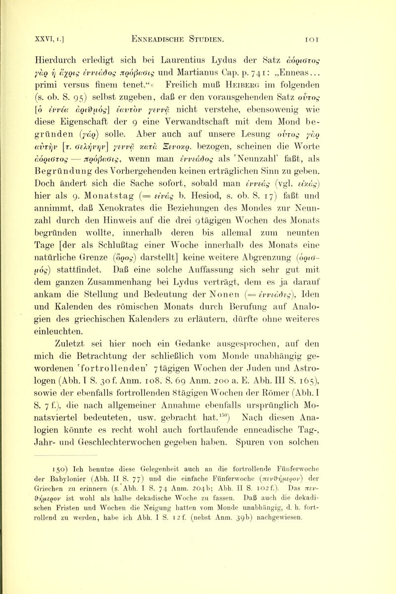 Hierdurch erledigt sich bei Laurentius Lydus der Satz äÖQLGxog yao f) cr/Qig ivveddog jtQoßccötg und Martianus Cap. p. 741: „Enneas... primi versus finem tenet.“« Freilich muß Heiberg im folgenden (s. ob. S. 95) selbst zugeben, daß er den vorausgehenden Satz otrog [6 tvvt« äoidubg] eavrbv yEvvä nicht verstehe, ebenso'wenig wie diese Eigenschaft der 9 eine Verwandtschaft mit dem Mond be- gründen (ycio) solle. Aber auch auf unsere Lesung obrog yao avvrjv [r. öeXrjvrjv] yevva xata Ebvoxq. bezogen, scheinen die Worte äoQiöTog — jtQoßaöig, wenn man ivveccdog als 'Neunzahl’ faßt, als Begründung des Vorhergehenden keinen erträglichen Sinn zu geben. Doch ändert sich die Sache sofort, sobald man iw tag (vgl. eixäg) hier als 9. Monatstag (= eivag b. Hesiod, s. ob. S. 17) faßt und annimmt, daß Xenokrates die Beziehungen des Mondes zur Neun- zahl durch den Hinweis auf die drei 9 tägigen Wochen des Monats begründen wollte, innerhalb deren bis allemal zum neunten Tage [der als Schlußtag einer Woche innerhalb des Monats eine natürliche Grenze (ooo^) darstellt] keine weitere Abgrenzung (oou>- liog) stattfindet. Daß eine solche Auffassung sich sehr gut mit dem ganzen Zusammenhang bei Lydus verträgt, dem es ja darauf ankam die Stellung und Bedeutung der Nonen (= ivveädeg), Iden und Kalenden des römischen Monats durch Berufung auf Analo- gien des griechischen Kalenders zu erläutern, dürfte ohne weiteres einleuchten. Zuletzt sei hier noch ein Gedanke ausgesprochen, auf den mich die Betrachtung der schließlich vom Monde unabhängig ge- wordenen 'fortrollenden 7tägigen Wochen der Juden und Astro- logen (Abh. I S. 30 f. Anm. 108. S. 69 Anm. 200 a. E. Abh. III S. 165), sowie der ebenfalls fortrollenden 8tägigen Wochen der Römer (Abh. I S. 7 f.), die nach allgemeiner Annahme ebenfalls ursprünglich Mo- natsviertel bedeuteten, usw. gebracht hat.150) Nach diesen Ana- logien könnte es recht wohl auch fortlaufende enneadische Tag-, Jahr- und Geschlechterwochen gegeben haben. Spuren von solchen 150) Ich benutze diese Gelegenheit auch an die fortrollende Fünferwoche der Babylonier (Abh. II S. 77) und die einfache Fünferwoche (^Ttsv&ri^EQOv) der Griechen zu erinnern (s. Abh. I S. 74 Anm. 204b; Abh. II S. 102 f.). Das nev- &bfiSQOv ist wohl als halbe dekadische Woche zu fassen. Daß auch die dekadi- schen Fristen und Wochen die Neigung hatten vom Monde unabhängig, d. h. fort-