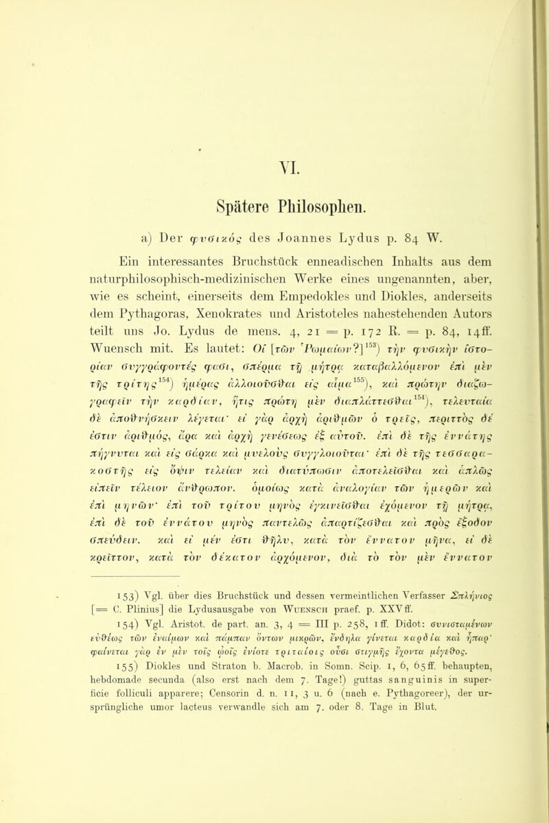 VI. Spätere Philosophen. a) Der <yvGtxög des Joannes Lydus p. 84 W. Ein interessantes Bruchstück enneadischen Inhalts aus dem naturphilosophisch-medizinischen Werke eines ungenannten, aber, wie es scheint, einerseits dem Empedokles und Diokles, anderseits dem Pythagoras, Xenokrates und Aristoteles nahestehenden Autors teilt uns Jo. Lydus de mens. 4, 21 = p. 172 ß. = p. 84, 14ff. Wuensch mit. Es lautet: Oi [tc'jv 'Pcopai'orr?]153) rrjr tpvGtxrjv igto- giav Gvyygccepovteg (paGt, Gxegna ry iirjToa xaraßaXXo^tEVOV ixt iiev zfjg TQirrjg15*) rj^tegag äXXotovGd'cu eig aifta155), xa) xgcbzyv 6iagco- ygatpetv ryv xag6iav, yng xgcbxy (ihv diaxXÜTTeG&aL154), teXevtca'cc 6h aXod'vrjGxeiv Xeyezat’ ei ydg dgyy agi&yäv 6 zgetg, xegirzog 6i eGziv agtd'fiog, äga xa) dgyrj yeveGeeog iii, avzov. ix) 6h ryg ivväxrjg xyyvvzat xa) eig Gagxa xa ) (.tveXovg GvyyXotovzcct’ ex) 6h rfjg teGGaga- xoGxfjg eig bxjnv zeXeiav xa) ötazvXaGtv aXoreXeiGifai xa) axX&g eixelv reXetov ävfrgwXov. buoicog xatu ävaXoyiav zäv y 1110 ä v xa) ix'i n Lj vcoV ex) tov vgirov firjvog iyxivetGd'cu iybtiei’ov rrj jirjzga, ex) 6h tov ivväzov (,trjvog XavzeXäg dxagTigeofrai xa) xgog e£o6ov Gxev6etv. xa) ei pfV eGtl ffrjAu, xazcc tov Hvvazov ftyra, ei 6h xgeiTTOv, xaxd tov 6exazov dgyö^ievov, 6id to tov fihv ivvaxov 1 53) Vgl. über dies Bruchstück und dessen vermeintlichen Verfasser Znh]inoq [= C. Plinius] die Lydusausgabe von Wuensch praef. p. XXVff. 154) Vgl. Aristot. de pari an. 3, 4 = III p. 258, 1 ff. Didot: Gvviarcc^ivcov fV'd’icog twv ivcdfiav xca näftnuv ovrcov f.uxQwv, h'vörjXcn yLvexai xagdicx xocl i)nciQ' cpaivtTca yag iv jxev roiq aotg tvioze ZQixcUoig ovGi Oiiy^yg iyovrc< fiiys&og. 155) Diokles und Straton b. Macrob. in Somn. Scip. I, 6, 65 fl', behaupten, hebdomade secunda (also erst nach dem 7. Tage!) guttas sanguinis in super- ficie folliculi apparere; Censorin d. n. 11, 3 u. 6 (nach e. Pythagoreer), der ur-