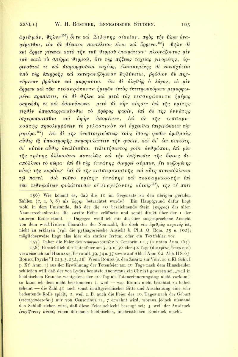 aQi&n oi', ■9'fjXvv156) ovra xal JSeXrjvrjg oixeiov, Jtgog rijv vXrjv dva- ip£Q£G>&ai, rov da dtxarov stavriXuov eivai xa'i aQQtvcc.156) ftfjXv da xal aQQfv ytvezca Tiara rrjv tov &£Q[iov ^jfixgdrftav rtXrova^ovrog fiat' tov Tiara ro GJtfgpa ff£ggov, are rfjg rtfjg£G)g raynag yivo^ievrjg, ccq- Qevovrai rs xal diajiogcpovTai raydog, iXarrovg,tvrjg da xariGyv£rai VJto rfjg £rtiQQOfjg xal xaTaycovi^ogwov &rjXvv£rai, ßoddiov da jfvjy- vv{i£vov ßQaöiov xal gogcpovrai. ört da aXrjdrjg 6 Xöyog, ra gev aQQ£va xal rcbv rfGGaqdxovra rjp£Qon> ivrog £xrirQO)Gxöji£va p£iioo<po)- fi£va JtQOJtiJtT£i, ra da fffjXfa xal (i£Ta rag r£GGagäxovra ijgdoag Gaoxcbihj T£ xal ddiarvjtißra. ji£rd da rrjv xvrjGiv £Jti rfjg rQirijg T£yfrhv aJtoGJtaoyavovG&ai rb ßonpog ipaGiv, £jtl da rfjg ivvdrrjg iGyvgoitouiGd'ai xal acprjv iutopdvuv, a’jt/ da xeGGaga- xoGrfjg jtQ06Xanßäv£iv rb yfXaGnxov xai aoy£G&ai £jtiyivcoGx£Lv rrjv fiTjT£f>a.1:>1) £Jt\ da rfjg dvaGroiy£iwG£cog tovg (Govg (paGlv dgidpoyg av&ig a| VTtoGrgocpfjg jtagacpvXärmv rfjv cpvGiv, jmi dt’ oje GvvtGrrj, di avräv avffig draXv£Gdai. r£X£vrfjGavrog yovv äv&ooJJtov, f-fli ghv rfjg rgirrjg dXXoiovrai rtavrfXög xal rrjv £Jtiyv(oGiv rfjg öi/’Hog dt- ajtöXXvGL ro Gco/ia‘ £jt\ da rfjg ivvarrjg diaQQ£i Gvprtav, l’ri Gco^oiierrjg avrco rfjg xagdtag £rtl da rfjg rfGGagaxoGrfjg xat avrrj GvvaJtoXXvrai rep Jtavri. dia rovro rQtrrjv ivvärrjv xal reGGagaxoGrrjV £Jtl TG)V T£i}vijx6r(0V (pvXciTTOVGlV Ol £ Vay l'£o V T £ g aVTOig158), r fjg T£ JtOT£ 156) Wie kommt es, daß die 10 im Gegensatz zu den übrigen geraden Zahlen (2, 4, 6, 8) als uQQrjv betrachtet wurde? Ein Hauptgrund dafür liegt wohl in dem Umstande, daß der die 10 bezeichnende Stein (ipfjcpog) des alten Neunerrechenbrettes die zweite Reihe eröffnete und somit direkt über der 1 der unteren Reihe stand. ■—• Dagegen weiß ich mir die hier ausgesprochene Ansicht von dem weiblichen Charakter der Neunzahl, die doch ein apUtfiog ntgurög ist, nicht zu erklären (vgl. die pythagoreische Ansicht b. Plut. Q. Rom. 25 u. 102); möglicherweise liegt also hier ein starker Irrtum oder ein Textfehler vor. 1 57) Daher die Feier des T£G6tQ<xxooieaov b. Censorin. 11,7 (s. unten Anm. 164). 158) Hinsichtlich der Totenfeier am 3., 9. u. 30 oder 40.Tage (die zgira, tvaza etc.) verweise ich auf Hermann, Privatalt. 39,3411.37 sowie auf Abh. I Anm.62. Abh.IIS.63. Roiide, Psyche21 223,3. 232? 2ff- Wenn Rohde (s. den Zusatz zurVorr. zu s.Kl.Schr.I p. Xf. Anm. 1) aus der Erwähnung der Totenfeier am 40. Tage nach dem Hinscheiden schließen will, daß der von Lydus benutzte Anonymus ein Christ gewesen sei, „weil in heidnischem Brauche wenigstens der 40. Tag als Totenerinnerungstag nicht vorkam,“ so kann ich dem nicht beistimmen: 1. weil — wTas Rohde nicht beachtet zu haben scheint — die Zahl 40 auch sonst in altgriechischer Sitte und Anschauung eine sehr bedeutende Rolle spielt, 2. weil z. B. auch die Feier des 40. Tages nach der Geburt (TiGGiQcixoGxcriov) nur von Censorinus 11, 7 erwähnt wird, woraus jedoch niemand den Schluß ziehen wird, daß diese Feier schlecht bezeugt sei; 3. weil der Aiisdruck ivuyitjovreg avxoig einen durchaus heidnischen, unchristlichen Eindruck macht.