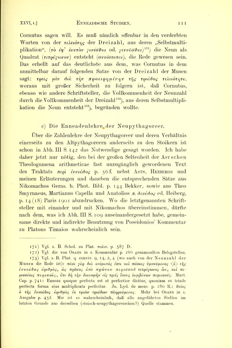 Cornutus sagen will. Es muß nämlich offenbar in den verderbten Worten von der rsXeioryg der Dreizahl, aus deren „Selbstmulti- plikation“, (ro icp’ savrov yevtö&cu od. ysvv&Gd~ai)in) die Neun als Quadrat (rergayrnvov) entsteht (övrioTazai), die Rede gewesen sein. Das erhellt auf das deutlichste aus dem, was Cornutus in dem unmittelbar darauf folgenden Satze von der Dreizahl der Musen sagt: TQEig ftfr diu xryv rtQOtiQf] {itvrjv xijg xotddog xeleioxyxa, woraus mit großer Sicherheit zu folgern ist, daß Cornutus, ebenso wie andere Schriftsteller, die Vollkommenheit der Neunzahl durch die Vollkommenheit der Dreizahl172), aus deren Selbstmultipli- kation die Neun entsteht173), begründen wollte. c) Die Enneadenlehre-der Neupythagoreer. Über die Zahlenlehre der Neupythagoreer und deren Verhältnis einerseits zu den Altpythagoreern anderseits zu den Stoikern ist schon in Abli. III S. 142 das Notwendige gesagt worden. Ich habe daher jetzt nur nötig, den bei der großen Seltenheit der Ast sehen Theologumena arithmeticae fast unzugänglich gewordenen Text des Traktats jteo'i ivveddog p. 56 h nebst Asts, Heibergs und meinen Erläuterungen und daneben die entsprechenden Sätze aus Nikomachos Geras. b. Phot. Bibi. p. 144 Bekker, sowie aus Theo Smyrnaeus, Martianus Capelia und Anatolios jt. dsuädog ed. Heiberg, p. 14(18) Paris 1901 abzudrucken. Wo die letztgenannten Schrift- steller mit einander und mit Nikomachos übereinstimmen, dürfte nach dem, was ich Abh. III S. 109 auseinandergesetzt habe, gemein- same direkte und indirekte Benutzung von Poseidonios* 1 * * * * 6 Kommentar zu Platons Timaios wahrscheinlich sein. 171) Vgl. z. B. Schol. zu Fiat. ttoXlx. p. 587 D. 172) Vgl. die von Osann in s. Kommentar p. 266 gesammelten Belegstellen. 1 73) Vgl. z. B. Flut. q. conviv. 9, 14, 2, 4 (wo auch von der Keimzahl der Musen die Rede ist): näai yuQ öue ßxoficaog Art neu nccßaig v/ivovfisvog <(o)> rijg ivvsdöog cQitfyiog, coj TtQwxog dito tvqcoxov Tts^ißßov xsxQuycovog cav, nod ns- Qißßänig nsQißßög, ms dt] xr\v ÖLcxvofir}v sig xqsig i'ßovg Xccj.ißdvan> nsQißßovg. Mart. Cap. p. 741: Enneas quoque perfecta est et perfect.ior dicitur, quoniam ex triade perfecta forma eius multiplicata perficitur. Jo. Lyd. de mens. p. 280 R.: &stog 6 xr/g Ivvsuöog UQi&^iog in xptiöv xQiudoov nXxjQOv^svog. Mehr bei Osann in s. Ausgabe p. 45f. Mir ist es wahrscheinlich, daß alle angeführten Stellen im letzten Grunde aus derselben (stoisch-neupythagoreischen?) Quelle stammen.