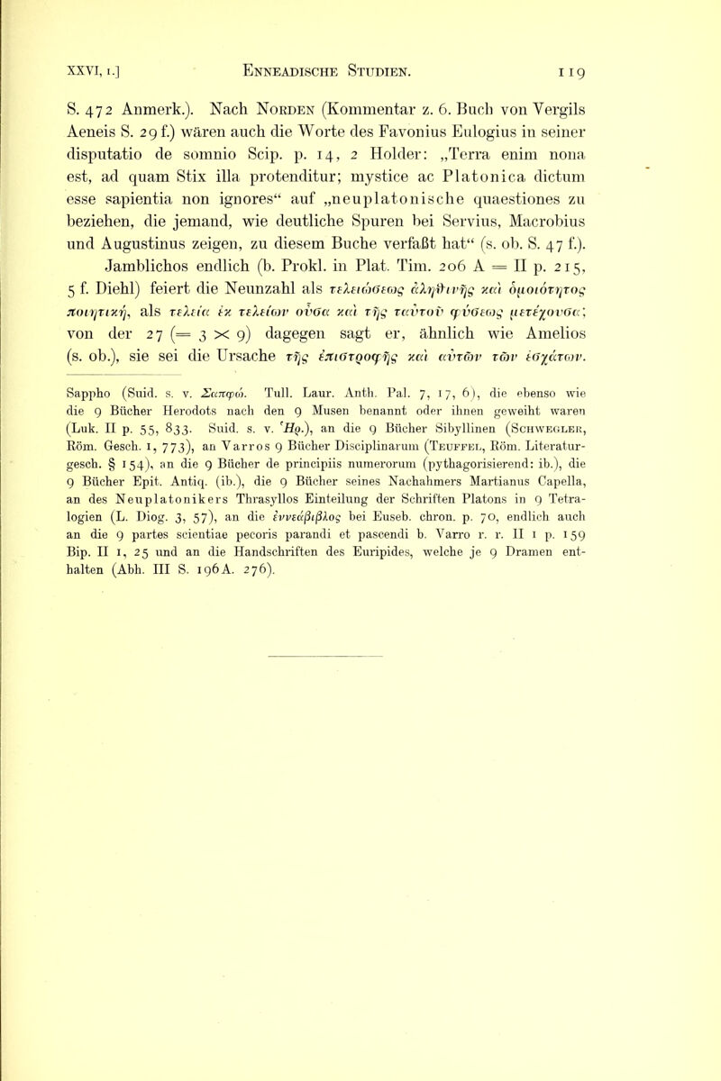 S. 472 Anmerk.). Nach Norden (Kommentar z. 6. Buch von Vergils Aeneis S. 29 t.) wären auch die Worte des Favonius Eulogius in seiner disputatio de somnio Scip. p. 14, 2 Holder: „Terra enim nona est, ad quam Stix illa protenditur; mystice ac Platonica dictum esse sapientia non ignores“ auf „neuplatonische quaestiones zu beziehen, die jemand, wie deutliche Spuren hei Servius, Macrobius und Augustinus zeigen, zu diesem Buche verfaßt hat“ (s. ob. S. 47 f.). Jamblichos endlich (b. Prokl. in Plat. Tim. 206 A = II p. 215, 5 f. Diehl) feiert die Neunzahl als reXeiüöeojg äXrjfhvfjg xai o^ioiorrjrog rtoirjtixr], als reXtta tx reXeimv ovGcc xcd rfjg tccvtov cpvöccog pereyovöcc', von der 27 (= 3 x 9) dagegen sagt er, ähnlich wie Amelios (s. ob.), sie sei die Ursache rfjg EJtiGTQocffjg xai avrcbv tgjv tGydtgjv. Sappho (Suid. s. v. Eaitcpä. Tu]l. Laur. Antli. Pal. 7, 17, 6), die ebenso wie die 9 Bücher Herodots nach den 9 Musen benannt oder ihnen geweiht waren (Luk. II p. 55, 833. Suid. s. v. 'Hq.), an die 9 Bücher Sibyllinen (Schwegler, Rom. Gesch. 1, 773), an Varros 9 Bücher Disciplinarum (Teuffel, Röm. Literatur- gesch. § 154), an die 9 Bücher de principiis numerorum (pythagorisierend: ib.), die 9 Bücher Epit. Antiq. (ib.), die 9 Bücher seines Nachahmers Martianus Capella, an des Neuplatonikers Thrasyllos Einteilung der Schriften Platons in 9 Tetra- logien (L. Diog. 3, 57), an die ivveäßißlog bei Euseb. chron. p. 70, endlich auch an die 9 partes scientiae pecoris parandi et pascendi b. Varro r. r. II 1 p. 159 Bip. II 1, 25 und an die Handschriften des Euripides, welche je 9 Dramen ent- halten (Abh. III S. 196A. 276).