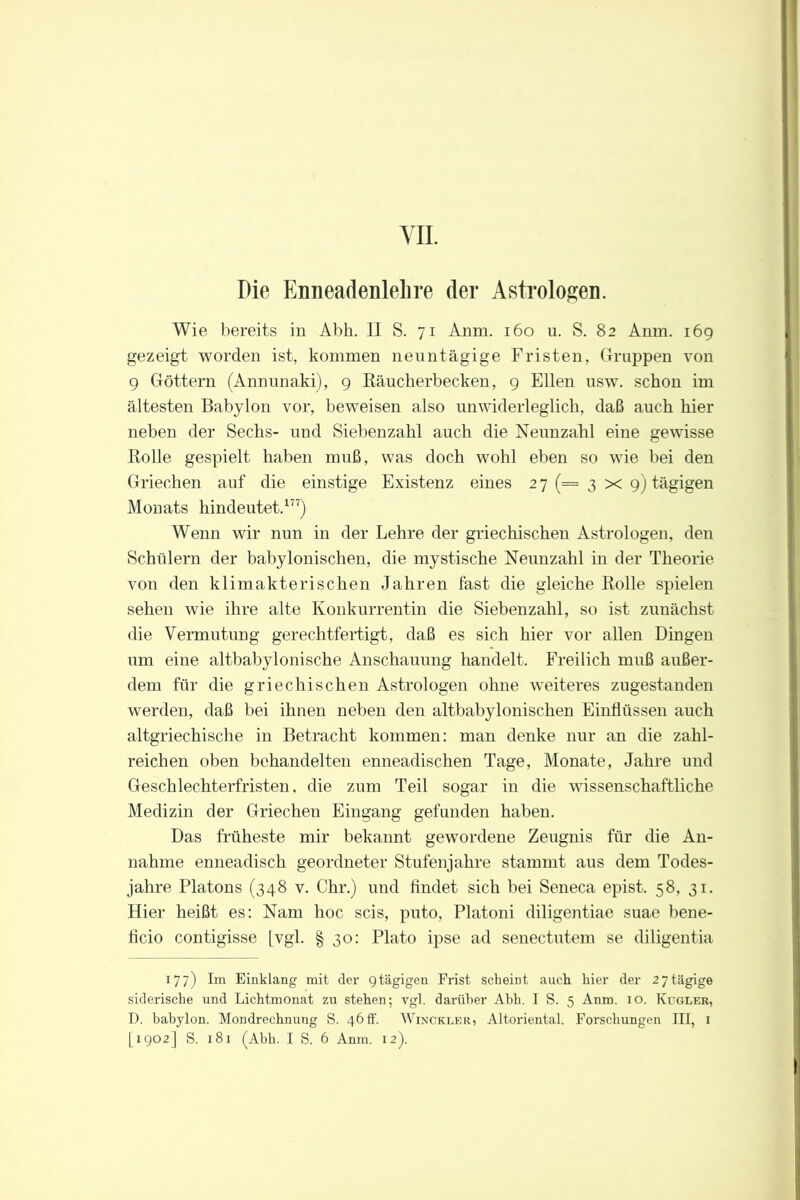 VII. Die Enneadenlelire der Astrologen. Wie bereits in Abk. II S. 71 Anm. 160 u. S. 82 Anm. 169 gezeigt worden ist, kommen nenntägige Fristen, Gruppen von 9 Göttern (Annunaki), 9 Räucherbecken, 9 Ellen usw. schon im ältesten Babylon vor, beweisen also unwiderleglich, daß auch hier neben der Sechs- und Siebenzahl auch die Neunzahl eine gewisse Rolle gespielt haben muß, was doch wohl eben so wie bei den Griechen auf die einstige Existenz eines 2 7 (= 3 x 9) tägigen Monats hindeutet.177) Wenn wir nun in der Lehre der griechischen Astrologen, den Schülern der babylonischen, die mystische Neunzahl in der Theorie von den klimakterischen Jahren fast die gleiche Rolle spielen sehen wie ihre alte Konkurrentin die Siebenzahl, so ist zunächst die Vermutung gerechtfertigt, daß es sich hier vor allen Dingen um eine altbabylonische Anschauung handelt. Freilich muß außer- dem für die griechischen Astrologen ohne weiteres zugestanden werden, daß bei ihnen neben den altbabylonischen Einflüssen auch altgriechische in Betracht kommen: man denke nur an die zahl- reichen oben behandelten enneadischen Tage, Monate, Jahre und Geschlechterfristen, die zum Teil sogar in die wissenschaftliche Medizin der Griechen Eingang gefunden haben. Das früheste mir bekannt gewordene Zeugnis für die An- nahme enneadisch geordneter Stufenjahre stammt aus dem Todes- jahre Platons (348 v. Chr.) und findet sich bei Seneca epist. 58, 31. Hier heißt es: Nam hoc scis, puto, Platoni diligentiae suae bene- ficio contigisse [vgl. § 30: Plato ipse ad senectutem se diligentia 177) Im Einklang mit der gtägigen Frist scheint auch hier der 27tägige siderische und Lichtmonat zu stehen; vgl. darüber Abh. I S. 5 Anm. 10. Kegler, D. babylon. Mondrechnung S. 46 ff. Winckler, Altoriental. Forschungen III, 1