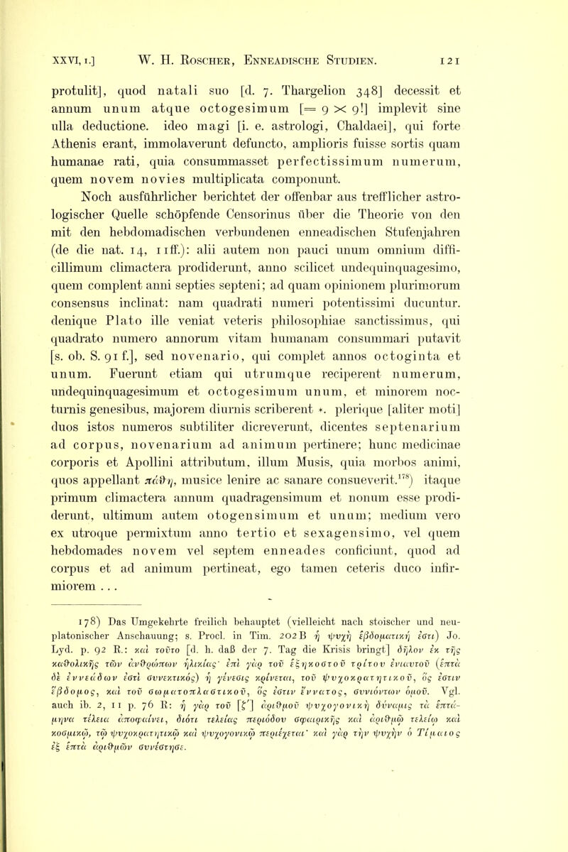 protulit], quocl natali suo [cl. 7. Thargelion 348] decessit et annum unum atque octogesimum [= 9 x 9!] implevit sine nlla deductione. ideo magi [i. e. astrologi, Chaldaei], qui forte Athenis erant, immolaverunt defuncto, amplioris fuisse sortis quam humanae rati, quia consummasset perfectissimum n um er um, quem novem novies multiplicata componunt. Noch ausführlicher berichtet der offenbar aus trefflicher astro- logischer Quelle schöpfende Censorinus über die Theorie von den mit den hebdomadischen verbundenen enneadischen Stufenjahren (de die nat. 14, 11 ff.): alii autem non pauci unum omnium diffi- cillimum climactera prodiderunt, anno scilicet undequinquagesimo, quem complent anni septies septeni; ad quam opinionem plurimorum Consensus inclinat: nam quadrati numeri potentissimi ducuntur. denique Plato ille veniat veteris philosophiae sanctissimus, qui quadrato nurnero annorum vitam humanam consummari putavit [s. ob. S. 91 f.], sed novenario, qui complet annos octoginta et unum. Fuerunt etiam qui utrumque reciperent numerum, undequinquagesimum et octogesimum unum, et minorem noc- turnis genesibus, majorem diurnis scriberent *. plerique [aliter moti] duos istos numeros subtiliter dicreverunt, dicentes septenarium ad corpus, novenarium ad animum pertinere; hunc medicinae corporis et Apollini attributum, illum Musis, quia morbos animi, quos appellant .Tcöhy, musice lenire ac sanare consueverit.178) itaque primum climactera annum quadragensimum et nonum esse prodi- derunt, ultimum autem otogensimum et unum; medium vero ex utroque permixtum anno tertio et sexagensimo, vel quem hebdomades novem vel septem enneades conficiunt, quod ad corpus et ad animum pertineat, ego tarnen ceteris duco infir- miorem ... 178) Das Umgekehrte freilich behauptet (vielleicht nach stoischer und neu- platonischer Anschauung; s. Procl. in Tim. 202 B rj ißdofuxzixrj r’ffu) Jo. Lyd. p. 92 R.: xctl zovzo [d. h. daß der 7. Tag die Krisis bringt] dijXov ex zijg xei&ohxrjg zfov av&QcoTtcov Zjhxiag' enl yaQ zov e^yjxoozov zqLzov iviavzov (enzu 6s evveotöcor ißzi ßvvexzixög) i) yeveoig xoivezcti, zov ißvyoxyaztjzixov, 6g eßzLV eßöofiog, xiu zov 6co fiazoTtXet 6zlxov, og e6zlv evvazog, Gvviovzmv o/iov. Vgl. auch ih. 2, 11 p. 76 R: rj yag zov [fd «ptUpou 1 pv^oyovixp övvafug zci eitzcc- fitjvcc zeleia dnocpcdvei, 6i6zt zeleiag myiodov OcpcaQixijg xcd agid/za zeXeuo xctl xoßfuxo), zcp zfiv^ox^txzijzixcö xcd 7]jvyoyovtxd> nsfzuyszca' xcd yctQ zrjv 'ipv^rjv 6 Ti^aiog eig enzct d^i&fAcov 6vve6zrj6e.