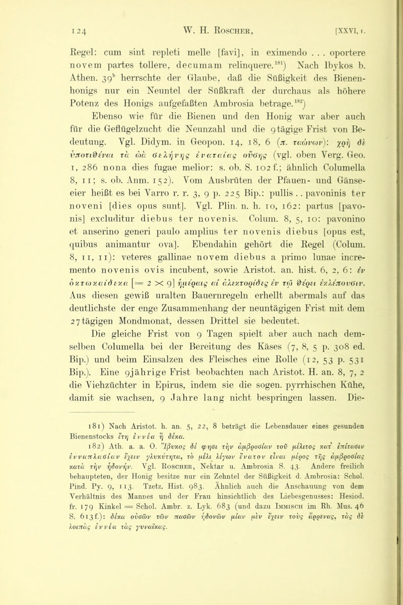 Regel: cum sint repleti melle [favi], in eximendo . . . oportere novem partes tollere, decumam relinquere.181) Nach lb}rkos b. Athen. 39b herrschte der Glaube, daß die Süßigkeit des Bienen- honigs nur ein Neuntel der Süßkraft der durchaus als höhere Potenz des Honigs aufgefaßten Ambrosia betrage.182) Ebenso wie für die Bienen und den Honig war aber auch für die Geflügelzucht die Neunzahl und die 9 tägige Frist von Be- deutung. Vgl. Didym. in Geopon. 14, 18, 6 (jt. taävtov): yot) de vjtorifrevea ra cha GeXrjvrjg iva.ra.iag ovOrjg (vgl. oben Yerg. Geo. 1, 286 nona dies fugae melior: s. ob. S. 102 f.; ähnlich Columella 8, 11; s. ob. Anm. 152). Vom Ausbrüten der Pfauen- und Gänse- eier heißt es bei Yarro r. r. 3, 9 p. 225 Bip.: pullis .. pavoninis ter noveni [dies opus sunt]. Ygl. Plin. n. h. 10, 162: partus [pavo- nis] excluditur diebus ter novenis. Colum. 8, 5, 10: pavonino et anserino generi paulo amplius ter novenis diebus [opus est, quibus animantur ova]. Ebendahin gehört die Regel (Colum. 8, 11, 11): veteres gallinae novem diebus a primo lunae incre- mento novenis ovis incubent, sowie Aristot. an. hist. 6, 2, 6: iv öxrn xaidexa [= 2x9] fjuiocag cd aXezvogideg iv reo deoet iy.XaflovGiv. Aus diesen gewiß uralten Bauernregeln erhellt abermals auf das deutlichste der enge Zusammenhang der neuntägigen Frist mit dem 2 7 tägigen Mondmonat, dessen Drittel sie bedeutet. Die gleiche Frist von 9 Tagen spielt aber auch nach dem- selben Columella bei der Bereitung des Käses (7, 8, 5 p. 308 ed. Bip.) und beim Einsalzen des Fleisches eine Rolle (12, 53 p. 531 Bip.). Eine 9jährige Frist beobachten nach Aristot. H. an. 8, 7, 2 die Viehzüchter in Epirus, indem sie die sogen, pyrrhischen Kühe, damit sie wachsen, 9 Jahre lang nicht bespringen lassen. Die- 181) Nach Aristot. h. an. 5, 22, 8 beti'ägt die Lebensdauer eines gesunden Bienenstocks irr] ivvsct 7} öexet. 182) Atb. a. a. 0. ’lßvxog 6s cpridt xt)v d/xßpootctv xov ^ishxog v.ccc iititconv ivvcntlußLCiv systv y\vxvxr\xu, ro füh Äe'ycov svctxov sivcu f,UQog rijg ä/xßpoßi'ixg xuxu xrjv rjöovijv. Vgl. Roscher, Nektar u. Ambrosia S. 43. Andere freilich behaupteten, der Honig besitze nur ein Zehntel der Süßigkeit d. Ambrosia: Schob Find. Py. 9, 113. Tzetz. Hist. 983. Ähnlich auch die Anschauung von dem Verhältnis des Mannes und der Frau hinsichtlich des Liebesgenusses: Hesiod. fr. 179 Kinkel = Schol. Ambr. z. Lyk. 683 (und dazu Immisch im Rh. Mus. 46 S. 613b): dixa ovGcov zmv netötov >jöoväv (iiccv fisv sysiv xovg ciggEvctg, xag 6h Xontag svvsu xug yvvutxctg.