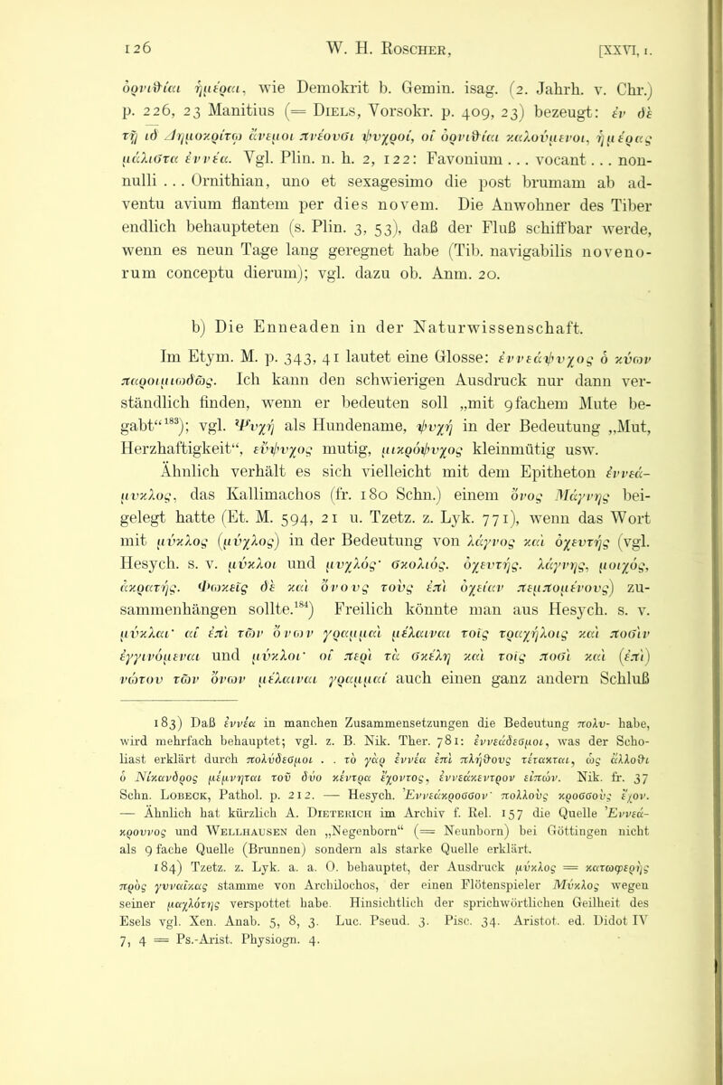 oQvi&ica rjutoca, wie Demokrit b. Gemin. isag. (2. Jahrk. v. Chr.) p. 226, 23 Manitius (= Diels, Yorsokr. p. 409, 23) bezeugt: iv de ry id zJriuoy.QiTG) dveuoi Jtveovöi ijwyooi, 01 öondiai y.aXovuevoi, r]n tgu.g uäXi6rct evvea. Ygl. Plin. n. h. 2, 122: Favonium ... vocant... non- nulli . .. Ornithian, uno et sexagesimo die post brumarn ab ad- ventu avium flantem per dies novem. Die Anwohner des Tiber endlich behaupteten (s. Plin. 3, 53), daß der Fluß schiffbar werde, wenn es neun Tage lang geregnet habe (Tib. navigabilis noveno- rum conceptu dierum); vgl. dazu ob. Anm. 20. b) Die Enneaclen in der Naturwissenschaft. Im Etym. M. p. 343, 41 lautet eine Glosse: iweä^vyog 6 xvrov Ttaooiiucodcbg. Ich kann den schwierigen Ausdruck nur dann ver- ständlich finden, wenn er bedeuten soll „mit 9fachem Mute be- gabt“183); vgl. lFvyrj als Hundename, vyjj in der Bedeutung „Mut, Herzhaftigkeit“, ev^vyog mutig, tuxooij'vyog kleinmütig usw. Ähnlich verhält es sich vielleicht mit dem Epitheton Ivvea- fivxXog, das Kallimaclios (fr. 180 Schn.) einem ovog Mäyvrjg bei- gelegt hatte (Et. M. 594, 21 u. Tzetz. z. Lyk. 771), wenn das Wort mit [ivxXog (uvyXog) in der Bedeutung von Xdyvog xcu oyevzrjg (vgl. Hesych. s. v. fivxXot und {uvyXug‘ GxoXiog. öyevrrjg. Xdyvrjg, (loiyög, uxQttTfjg. •Proxeig de xa't ovovg rovg ejt'i oyeiav xeuxouevovg) Zu- sammenhängen sollte.184) Freilich könnte man aus Hesych. s. v. jivxXai‘ u.i ejt'i Tür 6 mv yocayacä ueXuivca toig rQccyrjXoig xa't JtoGiv eyytvouevai und fivxXoi‘ 01 Jteg't rd (JxeXrj xa\ roig JtoGi xcc'i (e.7'1) vgjtov tgjv övcov ueXcccvcu youauu.L auch einen ganz andern Schluß 183) Daß evvscc in manchen Zusammensetzungen die Bedeutung 7roA.11- habe, wird mehrfach behauptet; vgl. z. B. Nik. Thei\ 781: ivvsudsöyoi, was der Seho- liast erklärt durch noXvSso^oL . . r6 ycco ivvea irtl Ttfoföovg lixaxzca, cog aAAofh 6 NLxuvdQog fA,{(A,vr]TaL tov övo xevtqcc t%ovzog, ivvsüxsvxQOV eiitcöv. Nik. fr. 37 Schn. Lobeck, Pathol. p. 212. — Hesych. EvvidxQOGGov' nollovg xyoaoovg e'/ov. — Ähnlich hat kürzlich A. Dieterich im Archiv f. ßel. 157 die Quelle ’Evvecc- KQovvog und Wellhausen den „Negenborn“ (= Neunborn) bei Göttingen nicht als 9 fache Quelle (Brunnen) sondern als starke Quelle erklärt. 184) Tzetz. z. Lyk. a. a. 0. behauptet, der Ausdruck (ivxXog = xuxcoxpEQtjg TtQog yvvuixtxg stamme von Arcliilochos, der einen Flötenspieler Mvxlog wegen seiner fiailöxxjg verspottet habe. Hinsichtlich der sprichwörtlichen Geilheit des Esels vgl. Xen. Anab. 5, 8, 3. Luc. Pseud. 3. Pisc. 34. Aristot. ed. Didot IV 7, 4 = Ps.-Arist. Physiogn. 4.