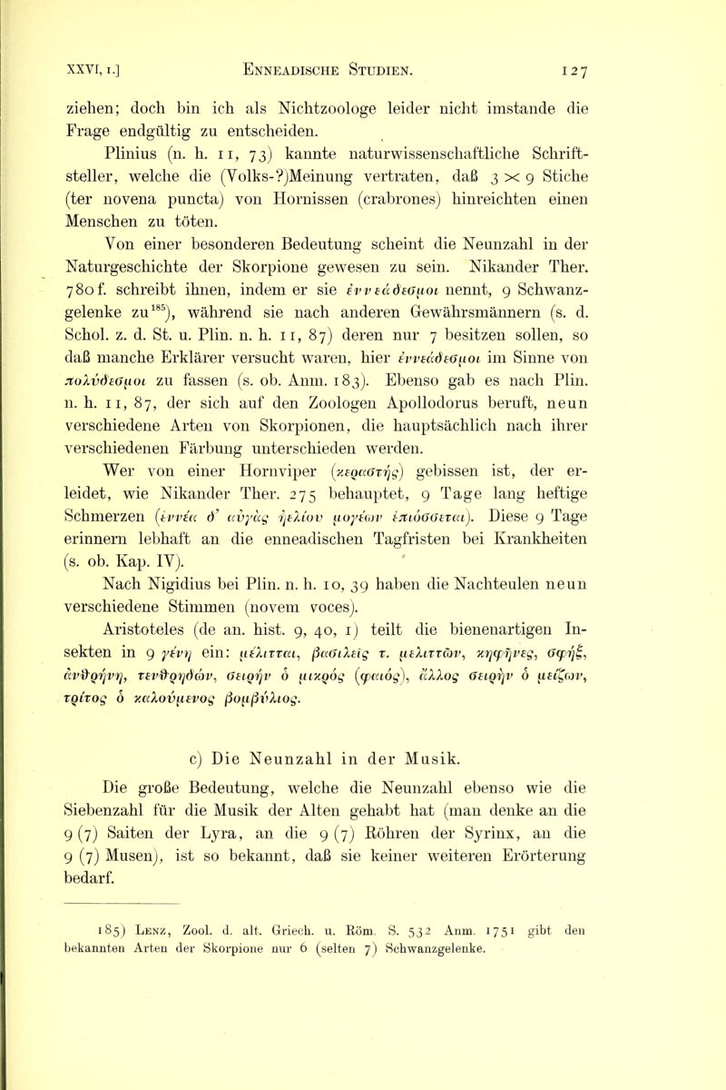 ziehen; doch bin ich als Nichtzoologe leider nicht imstande die Frage endgültig zu entscheiden. Plinius (n. h. 11, 7 3) kannte naturwissenschaftliche Schrift- steller, welche die (Volks-?)Meinung vertraten, daß 3x9 Stiche (ter novena puncta) von Hornissen (crabrones) hinreichten einen Menschen zu töten. Von einer besonderen Bedeutung scheint die Neunzahl in der Naturgeschichte der Skorpione gewesen zu sein. Nikander Ther. 780f. schreibt ihnen, indem er sie evveädsG^ioi nennt, 9 Schwanz- gelenke zu185), während sie nach anderen Gewährsmännern (s. d. Schob z. d. St. u. Plin. n. h. 11, 87) deren nur 7 besitzen sollen, so daß manche Erklärer versucht waren, hier ivveddto^oi im Sinne von jto/Ludföpoi zu fassen (s. ob. Anm. 183). Ebenso gab es nach Plin. n. h. 11, 87, der sich auf den Zoologen Apollodorus beruft, neun verschiedene Arten von Skorpionen, die hauptsächlich nach ihrer verschiedenen Färbung unterschieden werden. Wer von einer Hornviper (xsQKGvrjg) gebissen ist, der er- leidet, wie Nikander Ther. 275 behauptet, 9 Tage lang heftige Schmerzen (ivvea <•)’ avyag fjtXiov uoytorv htiuGöerai). Diese 9 Tage erinnern lebhaft an die enneadischen Tagfristen bei Krankheiten (s. ob. Kap. IV). Nach Nigidius bei Plin. n. h. 10, 39 haben die Nachteulen neun verschiedene Stimmen (novem voces). Aristoteles (de an. hist. 9, 40, 1) teilt die bienenartigen In- sekten in 9 ytvrj ein: itfXiTvca, ßaGiXeig r. (isXittgjv, %rj<prjv£g, Gcprj uvfrQrjV'r], T£v&QY]ddn>, Gtiorji’ 6 uixoog (tpaiog), aXXog GeiQrjv 6 ueC^cov, TQLTOg 6 Kcckov^isvog ßo^ßvfoog. c) Die Neunzahl in der Musik. Die große Bedeutung, welche die Neunzahl ebenso wie die Siebenzahl für die Musik der Alten gehabt hat (man denke an die 9(7) Saiten der Lyra, an die 9(7) Röhren der Syrinx, an die 9 (7) Musen), ist so bekannt, daß sie keiner weiteren Erörterung bedarf. 185) Lenz, Zool. d. alt. Griecli. u. Röm. S. 532 Anm. 1751 gibt den bekannten Arten der Skorpione nur 6 (selten ~]) Scbwanzgelenke.