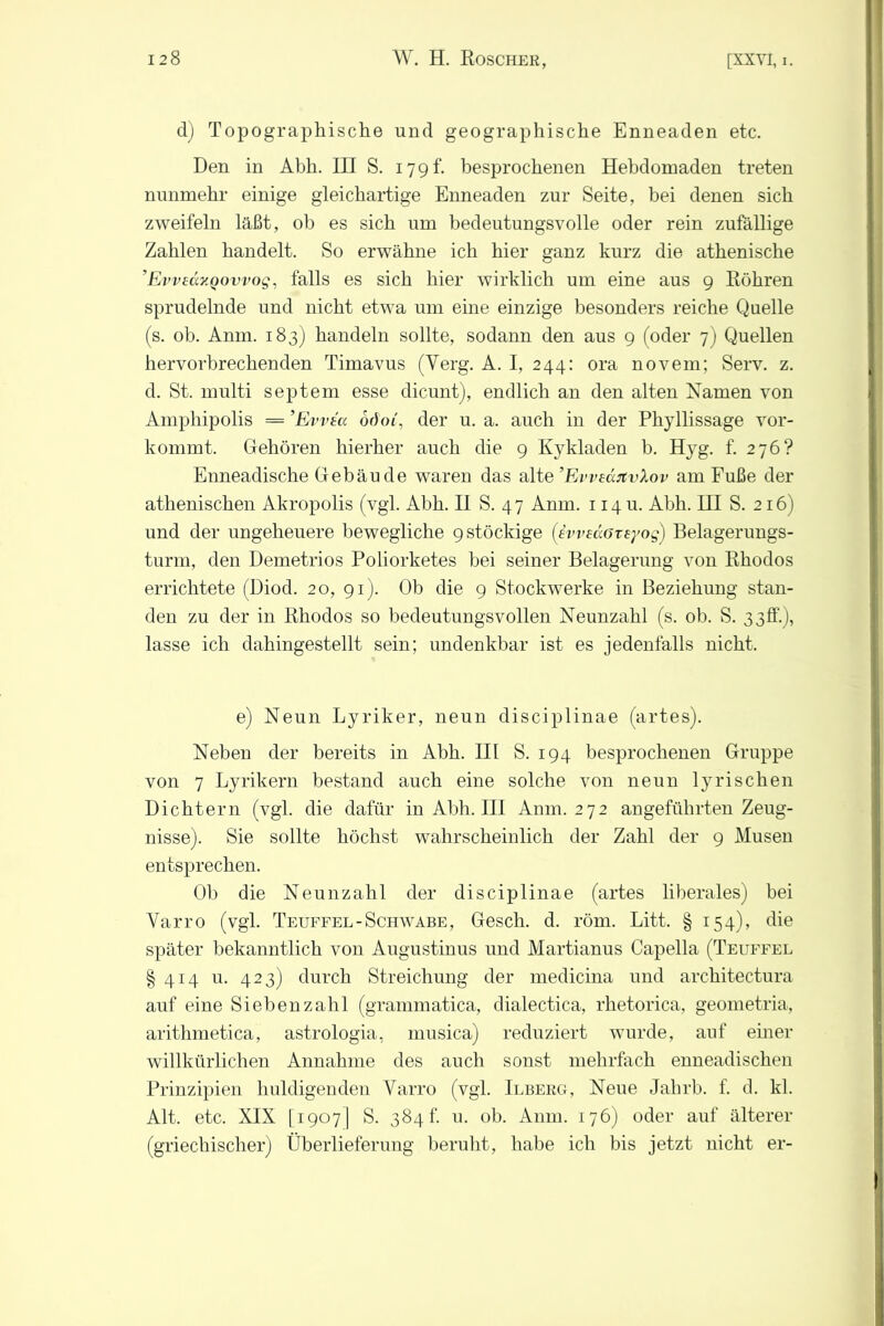 d) Topographische und geographische Enneaden etc. Den in Abh. III S. 179 h besprochenen Hebdomaden treten nunmehr einige gleichartige Enneaden zur Seite, bei denen sich zweifeln läßt, ob es sich um bedeutungsvolle oder rein zufällige Zahlen handelt. So erwähne ich hier ganz kurz die athenische ’Evveccv.Qowog, falls es sich hier wirklich um eine aus 9 Röhren sprudelnde und nicht etwa um eine einzige besonders reiche Quelle (s. ob. Anm. 183) handeln sollte, sodann den aus 9 (oder 7) Quellen hervorbrechenden Timavus (Verg. A. I, 244: ora novem; Serv. z. d. St. multi septem esse dicunt), endlich an den alten Namen von Amphipolis = ’Evvta odoi, der u. a. auch in der Phyllissage vor- kommt, Gehören hierher auch die 9 Kykladen b. Hyg. f. 276? Enneadische Gebäude waren das alte ’EweäitvXov am Fuße der athenischen Akropolis (vgl. Abh. II S. 4 7 Anm. 114 u. Abh. III S. 216) und der ungeheuere bewegliche 9 stockige (ivveäöTeyog) Belagerungs- turm, den Demetrios Poliorketes bei seiner Belagerung von Rhodos errichtete (Diod. 20, 91). Ob die 9 Stockwerke in Beziehung stan- den zu der in Rhodos so bedeutungsvollen Neunzahl (s. ob. S. 33ff.), lasse ich dahingestellt sein; undenkbar ist es jedenfalls nicht. e) Neun Lyriker, neun disciplinae (artes). Neben der bereits in Abh. III S. 194 besprochenen Gruppe von 7 Lyrikern bestand auch eine solche von neun lyrischen Dichtern (vgl. die dafür in Abh. III Anm. 272 angeführten Zeug- nisse). Sie sollte höchst wahrscheinlich der Zahl der 9 Musen entsprechen. Ob die Neunzahl der disciplinae (artes liberales) bei Varro (vgl. Teuffel-Schwabe, Gesch. d. röm. Litt. § 154), die später bekanntlich von Augustinus und Martianus Capella (Teuffel §414 u. 423) durch Streichung der medicina und architectura auf eine Sieben zahl (grammatica, dialectica, rhetorica, geometria, arithmetica, astrologia, musica) reduziert wurde, auf einer willkürlichen Annahme des auch sonst mehrfach enneadischen Prinzipien huldigenden Yarro (vgl. Ilbekg, Neue Jahrb. f. d. kl. Alt. etc. XIX [19071 S. 384 f. u. ob. Anm. 176) oder auf älterer (griechischer) Überlieferung beruht, habe ich bis jetzt nicht er-