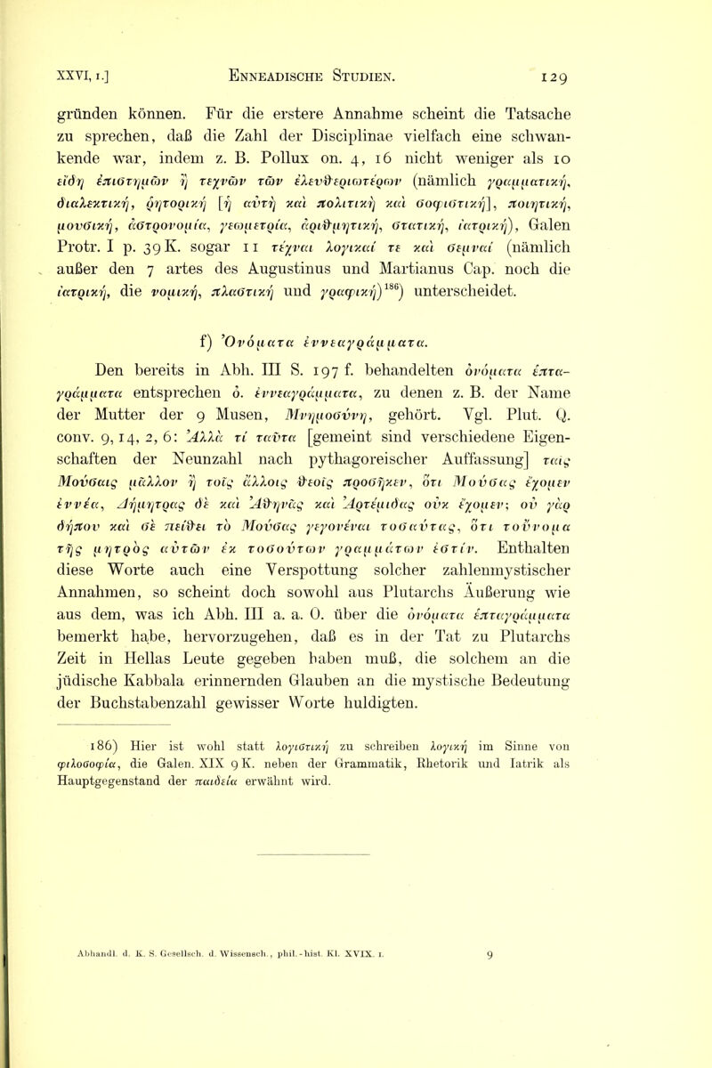 gründen können. Für die erstere Annahme scheint die Tatsache zu sprechen, daß die Zahl der Disciplinae vielfach eine schwan- kende war, indem z. B. Pollux on. 4, 16 nicht weniger als 10 d'&rj fJtiöTr/uäv 1) teyvcjv räv eXev&eqlgjteqcov (nämlich yQa^^avLxiy diaXexTixrj, <j7]tooixj'] [■/} avvrj xai jtoXtvixij xai GocpiGrixrj], rtOLmixr], [lOvGixy, äöTQorotiia, yEcjuEtoia, äQid'fiyTLxrj, Gvartx?7, latQixrj), Galen Protr. I p. 39 K. sogar 11 Ttyvca Xoyixai te xai öE^irai (nämlich außer den 7 artes des Augustinus und Martianus Cap. noch die laTQixrj, die voiuxr], nXaGTixrj und ygacpixr])186') unterscheidet. f) ’Ovo^iara ivv£ayQ<x[i[iccTa. Den bereits in Abh. III S. 197 f. behandelten öroiiara tjira- yoänuccra entsprechen 6. ivvEayoän ff ata, zu denen z. B. der Name der Mutter der 9 Musen, Min^ioavvt], gehört. Vgl. Plut. Q. conv. 9,14,2,6: ’AXXa tl Tecvra. [gemeint sind verschiedene Eigen- schaften der Neunzahl nach pythagoreischer Auffassung] xaig Movöaig u&XXov rj roig äXXoig dEuig rtQOGrjxEV, 6tl MovGag e'/ouev evvelx, zlryirjToag d'h xai ’AfXrjväg xai ’AQTEutöag ovx EyoiiEv; 0v yäo örjjtov xai (je tieijXei to MovGag yEyovevai zogavrag, ön rovvo^ia vrjg jirjtQog clvtöjv ex toGovtgjv ygafifiaTcov eGtiv. Enthalten diese Worte auch eine Verspottung solcher zahlenmystischer Annahmen, so scheint doch sowohl aus Plutarchs Äußerung wie aus dem, was ich Abh. III a. a. 0. über die ovoiiata EJtvayoäuuata bemerkt habe, hervorzugehen, daß es in der Tat zu Plutarchs Zeit in Hellas Leute gegeben haben muß, die solchem an die jüdische Kabbala erinnernden Glauben an die mystische Bedeutung der Buchstabenzahl gewisser Worte huldigten. 186) Hier ist wohl statt loytörtxij zu schreiben XoyLxrj im Sinne von cptXoaocpicc, die Galen. XIX 9 Iv. neben der Grammatik, Rhetorik und Iatrik als Hauptgegenstand der ncaÖiiu erwähnt wird. Abliandl. d. K. S. Gesellsch. d. Wissenech., pliil.-liiat. Kl. XVIX. i. 9