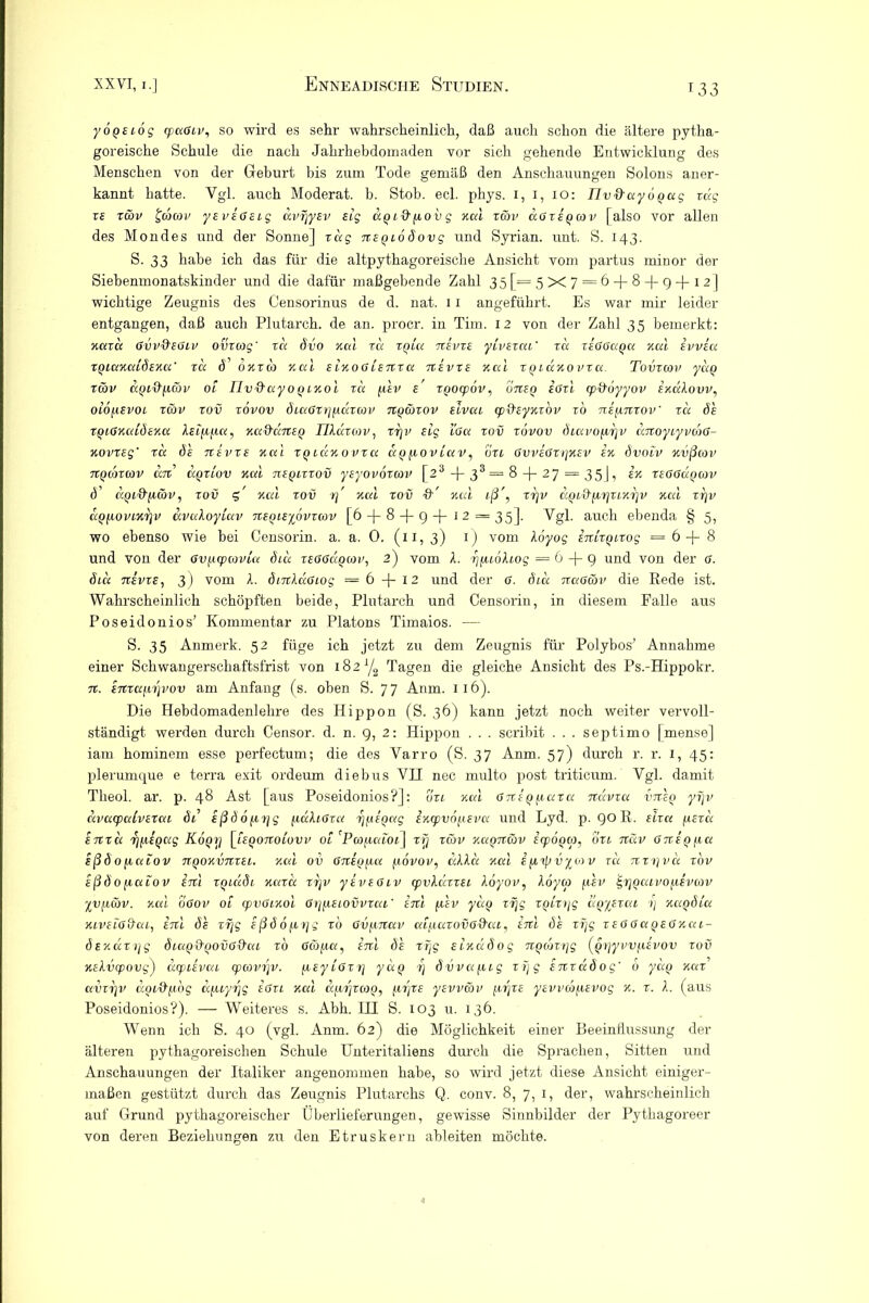 yoQBiög cpuGiv, so wird es sehr wahrscheinlich, daß auch schon die ältere pytha- goreische Schule die nach Jahrhebdomaden vor sich gehende Entwicklung des Menschen von der Geburt bis zum Tode gemäß den Anschauungen Solons aner- kannt hatte. Vgl. auch Moderat, b. Stob. ecl. phys. 1, 1, 10: nv&ayoQag vag xb xcöv £cacov yEvsGBig dvrjyBv Big UQi&povg Kal xäv cigxbqcov [also vor allen des Mondes und der Sonne] rag nEQiodovg und Syrian. unt. S. 143. S. 33 habe ich das für die altpythagoreische Ansicht vom partus minor der Siebenmonatskinder und die dafür maßgebende Zahl 35[= 5X7 = 6-)-8-(-9-f 12] wichtige Zeugnis des Censorinus de d. nat. 11 angeführt. Es war mir leider entgangen, daß auch Plutarch. de an. procr. in Tim. 12 von der Zahl 35 bemerkt: Kaxd Gvvd'EGiv ovxcog' xd dvo Kal xd xqia nsvxE yivBtai' xd xbGGuqu Kal bvvbu XQiuKuidEKa' xa d' okxco Kal BiKOGiBnxa nivxB Kal XQiaKOVxa. Tovxcov ydo xäv KQid'fX&v 01 riv'd'uyoQiKol xd fiiv b XQOcpov, uTXBQ BGxl qitfoyyov ekccXovv, oiöpsvoi xwv xov xovov diaGxrjpäxwv ngcöxov slvai cpd’EyKxbv xo ni/inxov' xa dh XQiGKiäÖEKa XEippa, Ku&dnEQ IlXdxiov, xr\v Big iGa xov xovov diuvopr]V dnoyiyvoiG- Kovxsg' xd ds tibvxb Kal xqiukovxu ugfioviav, bu Gvvbgxi]kbv bk dvoiv Kvßcov nQoncov an uqxiov Kal nxQixxov yByovoxcov [23 + 33 = 8 -f- 27 = 35], bk xbggcxqojv d UQi&päv, xov c, Kal xov xj Kal xov &' Kal iß', xrjv d^i&fir/xiKrjv Kal xtjv dy/ioviKrjv uvaXoyiuv nBQiB^bvxiov [6 -f- 8 -f- g -j— 1 2 = 35]. Vgl. auch ebenda § 5, wo ebenso wie bei Censorin. a. a. 0. (11, 3) 1) vom Xbyog inlxoixog = 6 + 8 und von der Gvpcpioviu diu xbgGccqwv, 2) vom X. rjfuöXiog =6 + 9 und von der G. diu ubvxb, 3) vom X. dmXaGiog =6 + 12 und der G. diu naaäv die Rede ist. Wahrscheinlich schöpften beide, Plutarch und Censorin, in diesem Falle aus Poseidonios’ Kommentar zu Platons Timaios. — S. 35 Anmerk. 52 füge ich jetzt zu dem Zeugnis für Polybos’ Annahme einer Schwangerschaftsfrist von 182 yg Tagen die gleiche Ansicht des Ps.-Hippokr. n. inxafiip'ov am Anfang (s. oben S. 77 Anm. 116). Die Hebdomadenlehre des Hippon (S. 36) kann jetzt noch weiter vervoll- ständigt werden durch Censor. d. n. 9, 2: Hippon . . . scribit . . . septimo [mense] iam hominem esse perfectum; die des Varro (S. 37 Anm. 57) durch r. r. 1, 45: plerumque e terra exit ordeum diebus VH nec multo post triticum. Vgl. damit Theol. ar. p. 48 Ast [aus Poseidonios?]: oxi kuI GnEQpuxa ndvxa vneQ yijv dvacpalvEXui di ißd 6 px/g fiaXiGxa TjfiiQag iKxpvopEvu und Lyd. p. 90 R. eixa (ibxu inxd 'fpiiQug K6qt] [iBQonoiovv 01 'Pcopaioi^ xrj xcöv Kagncov icpoQCp, oxi näv GnEQ pa Bßd0fiaiov TTQOKvnxBi. Kal ov GnxQfxa povov, cdXa kuI i fjnßvyoxv rd nxx\vd xov ißdofiaiov inl XQiädi kuxu xxjv yivBGiv cpvXaxxBi Xöyov, Xoyco phv jgrjQaivofiivcav yypiöv. Kal oGov 01 cpvGiKol GrpjiEiovvxai' inl phv yao xfjg XQixrjg UQyExai i) Kaqdia KivBiG&ai, inl dh xf\g Eßd6px]g xo Gvpnav aifiaxovG&ai, inl de xfjg xegguqegkcii- dBKaxi]g diuQd'QovG&ai xo Gcöpa, inl dh xfjg BiKcidog nQcoxrjg (Jjpyvvi.ievov xov KsXvcpovg) dtpiEvai <pcovr}V. pEyiGxr] ydq rj dvvapig xfjg snxadog' 6 yaQ kux’ uvxr\v diji^pog dfuyrjg eGxl Kal aprjxoio, prjXE ysvv&v prjxs yBvvcbpBvog k. x. X. (aus Poseidonios?). — Weiteres s. Abh. HI S. 103 u. 136. Wenn ich S. 40 (vgl. Anm. 62) die Möglichkeit einer Beeinflussung der älteren pythagoreischen Schule Unteritaliens durch die Sprachen, Sitten und Anschauungen der Italiker angenommen habe, so wird jetzt diese Ansicht einiger- maßen gestützt durch das Zeugnis Plutarchs Q. conv. 8, 7, 1, der, wahrscheinlich auf Grund pythagoreischer Überlieferungen, gewisse Sinnbilder der Pythagoreer von deren Beziehungen zu den Etruskern ableiten möchte.