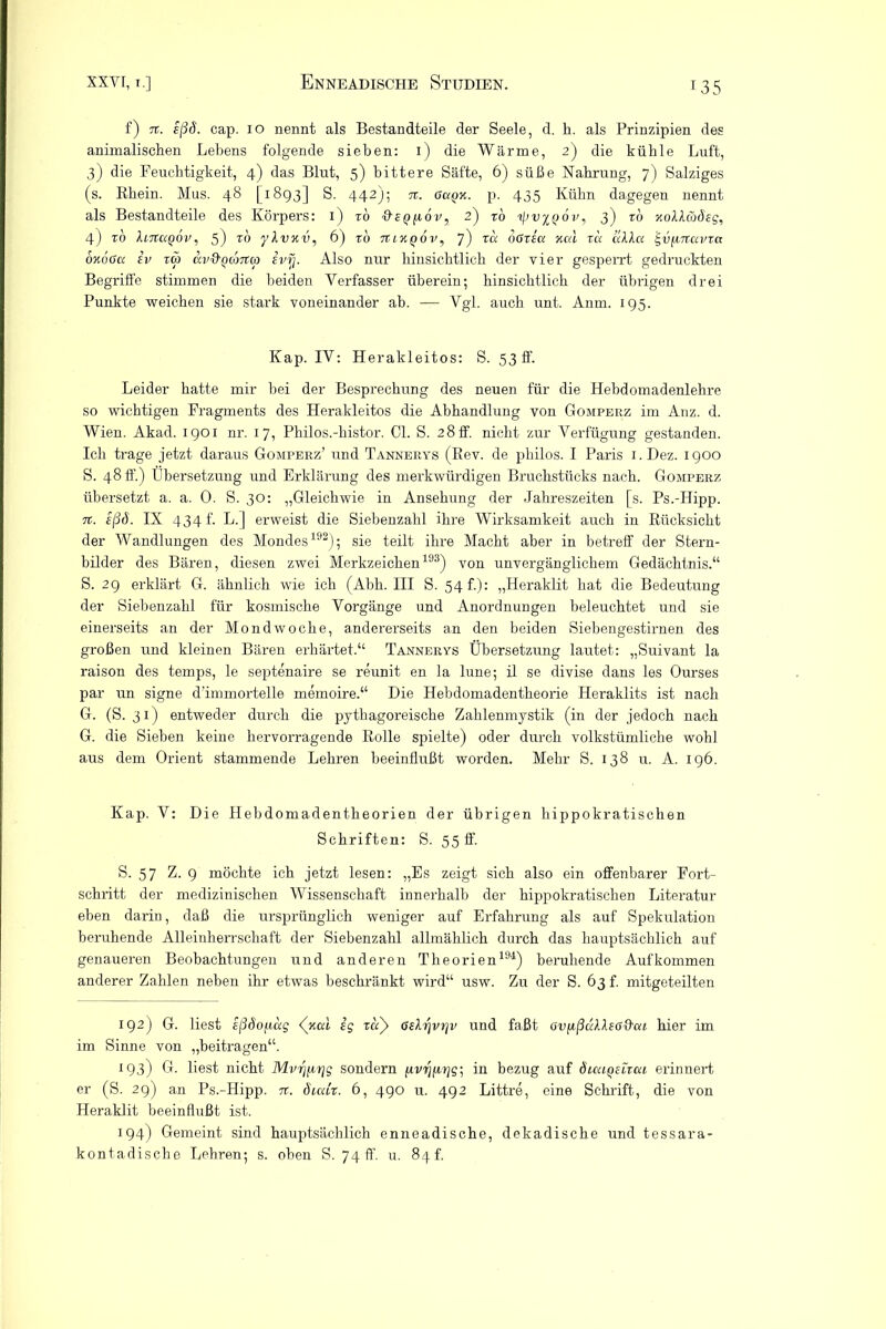 f) n. eßö. cap. 10 nennt als Bestandteile der Seele, d. h. als Prinzipien des animalischen Lebens folgende sieben: 1) die Wärme, 2) die kühle Luft, 3) die Feuchtigkeit, 4) das Blut, 5) bittere Säfte, 6) süße Nahrung, 7) Salziges (s. Rhein. Mus. 48 [1893] S. 442); 7t. Guqk. p. 435 Kühn dagegen nennt als Bestandteile des Körpers: 1) to &eq[i6v, 2) to 3) ro xoIAw<5'££, 4) to UtZuqov, 5) to yXvxv, 6) to tiixqÖv, 7) ra oGzia xcd zu lilla igvfiTTUvra oxogcc iv tw av&QcoTCm ivrj. Also nur hinsichtlich der vier gesperrt gedruckten Begriffe stimmen die beiden Verfasser überein; hinsichtlich der übrigen drei Punkte weichen sie stark voneinander ab. — Vgl. auch unt. Anm. 195. Kap. IV: Herakleitos: S. 53 ff. Leider hatte mir bei der Besprechung des neuen für die Hebdomadenlekre so wichtigen Fragments des Herakleitos die Abhandlung von Gomperz im Anz. d. Wien. Akad. 1901 nr. 17, Philos.-histor. CI. S. 28ff. nicht zur Verfügung gestanden. Ich trage jetzt daraus Gomperz’ und Tannerys (Rev. de philos. I Paris 1. Dez. 1900 S. 48 fl’.) Übersetzung und Erklärung des merkwürdigen Bruchstücks nach. Gomperz übersetzt a. a. 0. S. 30: „Gleichwie in Ansehung der Jahreszeiten [s. Ps.-Hipp. 7t. eßö. IX 434 f. L.] erweist die Siebenzahl ihre Wirksamkeit auch in Rücksicht der Wandlungen des Mondes192); sie teilt ihre Macht aber in betreff der Stern- bilder des Bären, diesen zwei Merkzeichen193) von unvergänglichem Gedächtnis.“ S. 29 erklärt G. ähnlich wie ich (Abh. III S. 54 f.): „Heraklit hat die Bedeutung der Siebenzahl für kosmische Vorgänge und Anordnungen beleuchtet und sie einerseits an der Mondwoche, andererseits an den beiden Siebengestirnen des großen und kleinen Bären erhärtet.“ Tannerys Übersetzung lautet: „Suivant la raison des temps, le septenaire se reunit en la lune; il se divise dans les Ourses par un signe d’immortelle memoire.“ Die Hebdomadentheorie Heraklits ist nach G. (S. 31) entweder durch die pythagoreische Zahlenmystik (in der jedoch nach G. die Sieben keine hervorragende Rolle spielte) oder durch volkstümliche wohl aus dem Orient stammende Lehren beeinflußt worden. Mehr S. 138 u. A. 196. Kap. V: Die Hebdomadentkeorien der übrigen hippokratischen Schriften: S. 55 ff. S. 57 Z. 9 möchte ich jetzt lesen: „Es zeigt sich also ein offenbarer Fort- schritt der medizinischen Wissenschaft innerhalb der hippokratischen Literatur eben darin, daß die ursprünglich weniger auf Erfahrung als auf Spekulation beruhende Alleinherrschaft der Siebenzahl allmählich durch das hauptsächlich auf genaueren Beobachtungen und anderen Theorien194) beruhende Aufkommen anderer Zahlen neben ihr etwas beschränkt wird“ usw. Zu der S. 63 f. mitgeteilten 192) G. liest sßöofiug <(xai sg zaß Gilrjvrjv und faßt av^ßuXleGd'ui hier im im Sinne von „beitragen“. 193) G. liest nicht Myr^irig sondern fjLvrnirjg- in bezug auf öiuiqeltcu erinnert er (S. 29) an Ps.-Hipp. tt. Sicdx. 6, 490 u. 492 Littre, eine Schrift, die von Heraklit beeinflußt ist. 194) Gemeint sind hauptsächlich enneadische, dekadische und tessara- kontadische Lehren; s. oben S. 74 ff. u. 84L