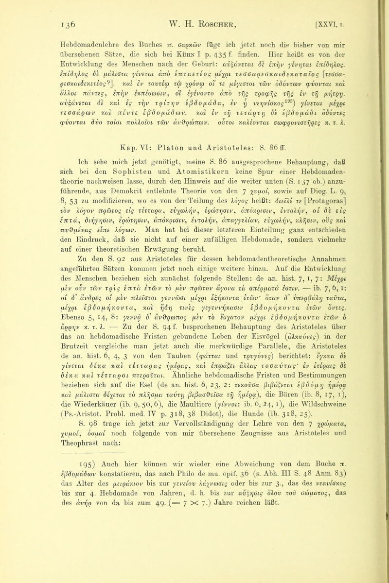 Hebdomadenlehre des Buches xt. gccqxcöv füge ich jetzt noch die bisher von mir übersehenen Sätze, die sich bei Kühn I p. 435 f. finden. Hier heißt es von der Entwicklung des Menschen nach der Geburt: avgavexca ös inrjv ysvrjxcu iniörjlog. lnLöt]\og ös fidbcoxcc yivsxca dn'o snx ccsx so g (isygi xsGGugsGxaLÖsxaxaLog [rffföa- gsGxcaösxsxsog? ]. xcd sv xovxsco xcb ygövta ol ts [isycGxoL xäv oöovxcov cpvovxcu y.cd dbboc nccvxsg, inr\v ixxtsGaGLV, ol sysvovxo utib rTjg xoocp^g xTjg sv tfj [if/xgy. ccvEsdvsxca df v.ai ig rrjv xqlxxjv sßöofiuöa, sv rj vsrjviGxog19°) yivsxca [c£%QL xsggÜqcov y.cd nsvxs sßöofiaöav. xcd sv xi) xsxccQxrj ös sßöofiuö 1 öddvrE? (pvovxca övo xolGl nobboiGi xäv dvd'Qcbncov. ovxol xabsovxcu GcocpgoviGxrjQsg x. x. A. Kap. VI: Platon und Aristoteles: S. 86 ff. Ich sehe mich jetzt genötigt, meine S. 86 ausgesprochene Behauptung, daß sich bei den Sophisten und Atomistikern keine Spur einer Hebdomaden- theorie nachweisen lasse, durch den Hinweis auf die weiter unten (S. 137 ob.) anzu- führende, aus Demokrit entlehnte Theorie von den 7 %v/io(, sowie auf Diog. L. 9, 8, 53 zu modifizieren, wo es von der Teilung des Xoyog heißt: öisiks xs [Protagoras] xbv löyov Ttgäxog sig xsxxaga, svycoh]v, ioobxrjGLV, dnoxgiGcv, ivxofojv, ol ös sig snxcc, öci]yrjGLV, sqcoxi]Glv, utzokqlGlv, svxobrjv, dnayysbiuv, svycobrjv, v.krjGiv, ovg xcd nv&fievccg sltxs Xoycov. Man hat bei dieser letzteren Einteilung ganz entschieden den Eindruck, daß sie nicht auf einer zufälligen Hebdomade, sondern vielmehr auf einer theoretischen Erwägung beruht. Zu den S. 92 aus Aristoteles für dessen hebdomadentheoretische Annahmen angeführten Sätzen kommen jetzt noch einige weitere hinzu. Auf die Entwicklung des Menschen beziehen sich zunächst folgende Stellen: de an. hist. 7, 1, 7: Msygc fjcsv ovv xäv xglg snxd sxäv xo psv xxoäxov ayovcc xd Gnsgixccxcc sgxlv. — ib. 7, 6, I: ol ö' dvÖQSg ol ft sv tcXslGxol ysvväGi fxsygL sg^xovxa sxäv' Öxclv d’ ÖTtsgßdXri x otvxa, fisygL sßöofirj x 0 vr a, xcd ijöy xivsg ysysvvryxcxGLv sßöoj.frjxovxa s xäv övxsg. Ebenso 5) 8: ysvva d’ dv&QcoTtog ftsv xo sGyaxov [xsyQL £ ß ö 0 [irixovx a sxcöv 6 ÜQQxjv x.x.b. ■—- Zu der S. 94 t. besprochenen Behauptung des Aristoteles über das an hebdomadische Fristen gebundene Leben der Eisvögel (aAxvdvsg) in der Brutzeit vergleiche man jetzt auch die merkwürdige Parallele, die Aristoteles de an. hist. 6, 4, 3 von den Tauben (cpuxxccc und xgvybvsg) berichtet: syxva ös yivsxca ösxa xcd xsxxccgccg xj^csgag, xcd sncod&L cclXag xoGavxag' sv sxsgcug ös ösxa xcd xsxxaQGL TixsgovxcxL. Ähnliche hebdomadische Fristen und Bestimmungen beziehen sich auf die Esel (de an. hist. 6, 23, 2: xsxovGa ßißufcxaL sßöofirj x^sgu xcd pulcGta ötysxui xo xccvxy ßißaG&siGa xxj fj/xsgu), die Bären (ib. 8, 17, 1), die Wiederkäuer (ib. 9, 50,6), die Maultiere (yLvvoi: ib. 6, 24, 1), die Wildschweine (Ps.-Aristot. Probl. med. IV p. 318, 38 Didot), die Hunde (ib. 318, 25). S. 98 trage ich jetzt zur Vervollständigung der Lehre von den 7 ygcbfiaxa, yvf.10L, ÖGfxcrf noch folgende von mir übersehene Zeugnisse aus Aristoteles und Theophrast nach: 195) Auch hier können wir wieder eine Abweichung von dem Buche n. sßöo^döav konstatieren, das nach Philo de mu. opif. 36 (s. Abh. III S. 48 Anm. 83) das Alter des fistgccxiov bis zur ysvsiov bayvcoGcg oder bis zur 3., das des vsaviaxog bis zur 4. Hebdomade von Jahren, d. h. bis zur ecvgrjGig obov xov Gcopaxog, das des ecvrjQ von da bis zum 49. (= 7 X 7-) Jahre reichen läßt.