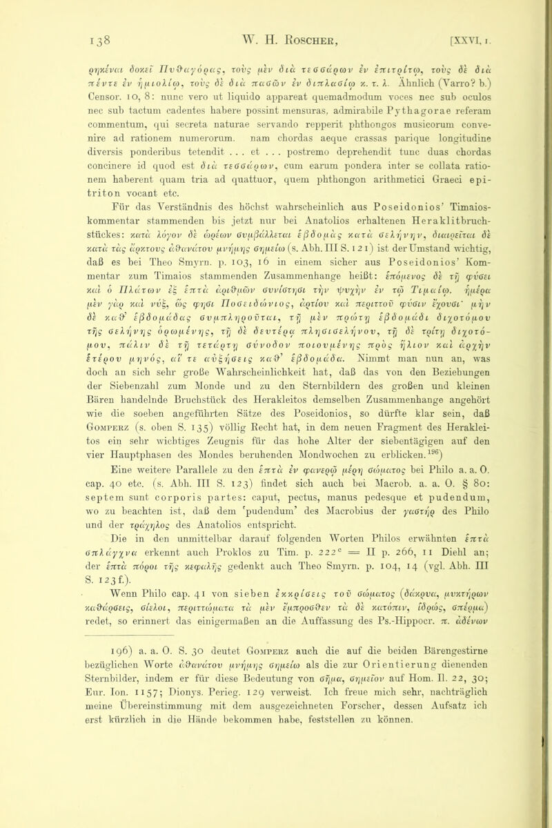 pvjxevcu doxet Tlv&ayöpag, roi)g ftsv diu reGGuoav iv intrpirtp, rovg de diu 7t e vre iv ij ptoXl cp, rovg de dtu Ttaßwv iv S mXaGitp x. r. X. Ähnlich (Varro? b.) Censor. io, 8: nunc vero ut liquido appareat quemadmodum voces nec sub oculos nec sub tactuni cadentes habere possint mensuras, admirabile Pythagorae referam commentum, qui secreta naturae servando repperit phtkongos musicorum conve- nire ad rationem numerorum. nam chordas aeque crassas parique longitudine diversis ponderibus tetendit. ... et ... postremo deprehendit tune duas chordas concinere id quod est dtu reGGapcov, cum earum pondera inter se collata ratio- nem haberent quam tria ad quattuor, quem phthongon arithmetici Graeci epi- triton vocant etc. Für das Verständnis des höchst wahrscheinlich aus Poseidonios’ Timaios- kommentar stammenden bis jetzt nur bei Anatolios erhaltenen Heraklitbruch- stückes: xard Xoyov de copemv GvpßdXXsrat eßdopag xard GeXrjvrjv, dtatpeirca de xard rag dpxrovg a&avccrov pvrjprjg Grjpetco (s. Abh. III S. i 2 i) ist der Umstand wichtig, daß es bei Theo Smyrn. p. 103, 16 in einem sicher aus Poseidonios’ Kom- mentar zum Timaios stammenden Zusammenhänge heißt: enopevog de rfj cpvGet xal 6 IJXdrav iE, eitra dptd'pcöv GvvtGrrjGi rrjv tyvyrjv iv rtp Ttpaitp. rjpepa p'ev ydp xal vv’E,, wg tprjGt rioGetdatviog, dprtov xal nepirrov cpvGtv eyovGi' prjv de xa$ eßd0pudccg GvpnXrjpovrut, rrj p'ev npcorrj eß d0padt d tyor 6 pov rrjg GeXrjvrjg dpoopevTjg, rrj de devrepa nXijGtGeXrjvov, rrj de rpirrj dtyoro- pov, TtdXtv de rrj reräprrj Gvvodov notovpevrjg npog rjXtov xal upyrjv irepov prjvog, ut re avE,rjGe tg xa&' eßdopada. Nimmt man nun an, was doch an sich sehr große Wahrscheinlichkeit hat, daß das von den Beziehungen der Siebenzahl zum Monde und zu den Sternbildern des großen und kleinen Bären handelnde Bruchstück des Herakleitos demselben Zusammenhänge angehört wie die soeben angeführten Sätze des Poseidonios, so dürfte klar sein, daß Gomperz (s. oben S. 135) völlig Recht hat, in dem neuen Fragment des Heraklei- tos ein sehr wichtiges Zeugnis für das hohe Alter der siebentägigen auf den vier Hauptphasen des Mondes beruhenden Mondwochen zu erblicken.196) Eine weitere Parallele zu den enru iv epaveptp pepr] Gwparog bei Philo a. a. 0. cap. 40 etc. (s. Abh. III S. 123) findet sich auch bei Macrob. a. a. 0. § 80: septem sunt corporis partes: caput, pectus, manus pedesque et pudendum, wo zu beachten ist, daß dem 'pudendum’ des Macrobius der yuGrijp des Philo und der rpäyijXog des Anatolios entspricht. Die in den unmittelbar darauf folgenden Worten Philos erwähnten enru GnXdyyvu erkennt auch Proklos zu Tim. p. 2220 = II p. 266, 11 Diehl an; der enru nöpot rrjg xecpaXrjg gedenkt auch Theo Smyrn. p. 104, 14 (vgl. Abh. III S. 123 f.). Wenn Philo cap. 41 von sieben ixxptGetg rov oebparog (ddxpva, pvxrijpcov xa&dpGetg, ßteXot, neptrrcopara rd p'ev epnpooQ'ev rd de xurbntv, tdpmg, Gneppa) redet, so erinnert das einigermaßen an die Auffassung des Ps.-Hippocr. n. ädeveov 196) a. a. 0. S. 30 deutet Gomperz auch die auf die beiden Bärengestirne bezüglichen Worte ad'avdrov pvrjprjg Gtjpeta als die zur Orientierung dienenden Sternbilder, indem er für diese Bedeutung von Gijpa, Gijpetov auf Hom. II. 2 2, 30; Eur. Ion. 1157; Dionys. Perieg. 129 verweist. Ich freue mich sehr, nachträglich meine Übereinstimmung mit dem ausgezeichneten Forscher, dessen Aufsatz ich erst kürzlich in die Hände bekommen habe, feststellen zu können.