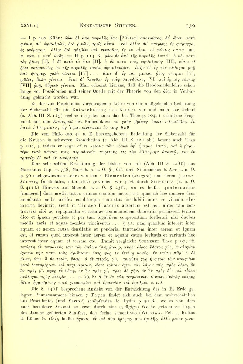 = I p. 497 Kühn: gbot de ano xecpaXfjg sag [? evexu] datOKgiGiog, di cdxmv kuxu cpvGiv, öl' ocp&uXf.icöv, diu giv&v, xgeig ovxoi. kuI ’dlXoL di VTtegcorjg eg cpügvyyu, eg Grofiayov. uXXoi diu cpXeßäv inl vcoxiaiov, eg x'o ulfia, 01 nclvxeg extxu und 7t. XOTt. X. KUX’ UV&g. — II p. 114 K. Q 6oi de COtO Xfj£ Klcpcdljg £7tX U’ 6 jtt EV KUXU xug givctg fl], 0 de kuxu xu coxu [II], 6 de kuxu xovg ocp&uXfiovg [III], ovxoi 01 jwoi xuxacpaveeg er. xrjg %ecpuXf\g xoiGiv otp&aXfioiGiv. enx]v de eg xov xi&agov gvfj cato ißvyovg, yoXr) yivexui [IV] . . . oxav d’ eg x'ov (iveXov goog yevrjxui [Y], cp&iGig uXXr] yivexui. oxav d’ bniG&cV eg xovg GxiovdvXovg [VI] xal eg xug Gugxug [VII | gvrj, Üöqooxß yivexui. Man ei’kennt hieraus, daß die Hebdomadenlehre schon lange vor Poseidonios und seiner Quelle mit der Theorie von den gooi in Verbin- dung gebracht worden war. Zu der von Poseidonios vorgetragenen Lehre von der maßgebenden Bedeutung der Siebenzahl für die Entwickelung des Kindes vor und nach der Geburt (s. Abh. III S. 125) rechne ich jetzt auch das bei Theo p. 104, 1 erhaltene Frag- ment aus den Ku&ag(.iot des Empedokles: x'o yovv ßgecpog doy.ei xeXeiovG&ui ev in xd eßdo^iuGiv, cog Efixc. uivixxexui ev xoig Ka&. Die von Philo cap. 41 a. E. hervorgehobene Bedeutung der Siebenzahl für die Krisen in schweren Krankheiten (s. Abh. III S. 126 ob.) betont auch Theo p. 104, 9, indem er sagt: ui xe xgioeig xcdv voGcov ecp rjfiegug enxu, Kal ij ßagv- xegu kuxu Ttcivxag xovg Ttegiodixovg rtvgexovg eig xrjv eßdofxrjv dnuvxci, kcu ev xgixuico de Kai Iv xexugxaico. Eine sehr schöne Erweiterung der bisher von mir (Abh. III S. 128L) aus Martianus Cap. p. 738, Macrob. a. a. 0. § 36 h*. und Nikomachos b. Ast a. a. 0. p. 50 nackgewiesenen Lehre von den 4 Elementen (Gxoiyeiu) und deren 3 fiexu- ^vxrjxsg (medietates, interstitia) gewinnen wir jetzt durch Schmekels (a. a. 0. S. 41 if.) Hinweis auf Macrob. a. a. 0. § 23ff., wo es heißt: quaternarius [numerus] duas medietates primus omnium nactus est. quas ab hoc numero deus mundanae molis artifex conditorque mutuatus insolubili inter se vinculo ele- menta devinxit, sicut in Timaeo Platonis adsertum. est non aliter tarn con- troversa sibi ac repugnantia et naturae communionem abnuentia permisceri terram dico et ignem potuisse et per tarn iugabilem conpetentiam foederari nisi duobus mediis aeris et aquae nexibus vincirentur ... § 32: nam quantum interest inter aquam et aerem causa densitatis et ponderis, tantundem inter aerem et ignem est, et rursus quod interest inter aerem et aquam causa levitatis et raritatis hoc interest inter aquam et terram etc. Damit vergleicht Schmekel Theo p. 97, 4ff. xexuQxr] de xexgaxxvg eGxi xu>v caxXav (Gcofuzxavy, rtvgog uegog vduxog uvuXoyiuv eyovGu xrjv kuxu xovg dgiQ'f.tovg. oiceg yug iv ixeivrj fiovug, iv xuvxri nvg' 0 de dvug, arjg' 0 de xguxg, vdcog’ 0 de xexgdg, yfj. xoiavxt] yug i] cpvGig xcov Gxoiyeicov kuxu XeTixo^egeiuv xal nuyvycegeiuv, atGxe xovxov eyeiv xbv Xoyov xxvg 7cgog uegu, dv 'ev xigog ß , xtgog de vdcog, dv lev xtgog y\ xtgog de yrjv, ov 'tu xtgog d ' Kal xccXXu uvuloyov xtgog uXXrjXu ... p. 99, 8: 6 de in: xäv xexgaxxvcov xovxcov GvGxug xoG/xog eGxui Tjg^ioGjxevog kuxu yecoycexgiav kuI dg/xoviav xal uQi&fxov k. x. A. Die S. 136L besprochene Ansicht von der Entwicklung des in die Erde ge- legten Pflanzensamens binnen 7 Tagen findet sich auch bei dem wahrscheinlich aus Poseidonios (und Varro?) schöpfenden Jo. Lydus p. 90 R., wo es von dem nach beendeter Aussaat an zwei durch eine (7 tägige) Woche getrennten Tagen des Januar gefeierten Saatfest, den feriae sementivae (Wissowa, Rel. u. Kultus d. Römer S. 160), heißt: iyyovxo de enl dvo rjfiegug, ovk icpel-fjg, uXXu fceGov yivo-