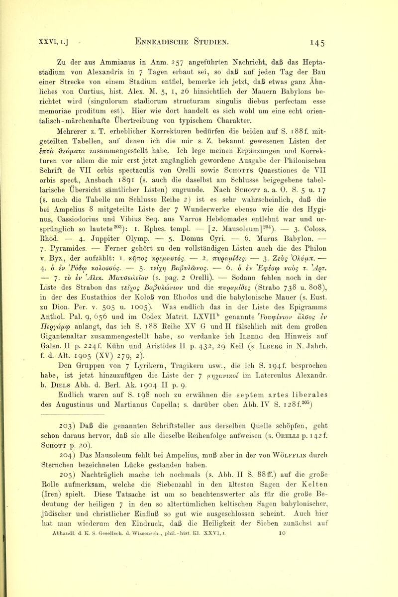 Zu der aus Ammianus in Anm. 257 angeführten Nachricht, daß das Hepta- stadium von Alexandria in 7 Tagen erbaut sei, so daß auf jeden Tag der Bau einer Strecke von einem Stadium entfiel, bemerke ich jetzt, daß etwas ganz Ähn- liches von Curtius, hist. Alex. M. 5, 1, 26 hinsichtlich der Mauern Babylons be- richtet wird (singulorum stadiorum structuram singulis diebus perfectam esse memoriae proditum est). Hier wie dort handelt es sich wohl um eine echt orien- talisch-märchenhafte Übertreibung von typischem Charakter. Mehrerer z. T. erheblicher Korrekturen bedürfen die beiden auf S. 1 88 f. mit- geteilten Tabellen, auf denen ich die mir s. Z. bekannt gewesenen Listen der snrcc ffedpara zusammengestellt habe. Ich lege meinen Ergänzungen und Korrek- turen vor allem die mir erst jetzt zugänglich gewordene Ausgabe der Phiionischen Schrift de VII orbis spectaculis von Orelli sowie Schotts Quaestiones de VII orbis spect., Ansbach 18g 1 (s. auch die daselbst am Schlüsse beigegebene tabel- larische Übersicht sämtlicher Listen) zugrunde. Nach Schott a. a. 0. S. 5 u. 17 (s. auch die Tabelle am Schlüsse Reihe 2) ist es sehr wahrscheinlich, daß die bei Ampelius 8 mitgeteilte Liste der 7 Wunderwerke ebenso wie die des Hygi- nus, Cassiodorius und Vibius Seq. aus Varros Hebdomades entlehnt war und ur- sprünglich so lautete203): 1. Ephes. templ. — [2. Mausoleum] 204). — 3. Coloss. Rhod. — 4. Juppiter Olymp. — 5. Domus Cyri. — 6. Murus Babylon. — 7. Pyramides. — Ferner gehört zu den vollständigen Listen auch die des Philon v. Byz., der aufzählt: 1. nijnog y.^sfiaßrog. — 2. 7rupßfudfg. — 3. Zsvg ’OAufwr. — 4. 6 sv Poda yokuaaög. — 5. mp/ BaßvXävog. — 6. 6 iv 'Ecpsom vu'og r. 'Aqr. — 7. ro sv 'Ahn. MavoalsLov (s. pag. 2 Orelli). — Sodann fehlen noch in der Liste des Strabon das r£i%og Baßvlcbviov und die nvQa^LÖsg (Strabo 738 u. 808), in der des Eustathios der Koloß von Rhodos und die babylonische Mauer (s. Eust. zu Dion. Per. v. 505 u. 1005). Was endlich das in der Liste des Epigramms Anthol. Pal. 9, 656 und im Codex Matrit. LXVIIb genannte 'Povsptviov aXßog sv IIsQydfiw anlangt, das ich S. 188 Reibe XV G und H fälschlich mit dem großen Gigantenaltar zusammengestellt habe, so verdanke ich Ilberg den Hinweis auf Galen. II p. 224!’. Kühn und Aristides II p. 432, 29 Keil (s. Ilberg in N. Jahrb. f. d. Alt. 1905 (XV) 279, 2). Den Gruppen von 7 Lyrikern, Tragikern usw., die ich S. 194L besprochen habe, ist jetzt hinzuzufügen die Liste der 7 fo/xcmjcoi im Laterculus Alexandr. b. Diels Abb. d. Berl. Ak. 1904 II p. 9. Endlich waren auf S. 198 noch zu erwähnen die septem artes liberales des Augustinus und Martianus Capella; s. darüber oben Abb. IV S. I28f.205) 203) Daß die genannten Schriftsteller aus derselben Quelle schöpfen, geht schon daraus hervor, daß sie alle dieselbe Reihenfolge aufweisen (s. Orelli p. 142!'. Schott p. 20). 204) Das Mausoleum fehlt bei Ampelius, muß aber in der von Wölfflin durch Sternchen bezeichneten Lücke gestanden haben. 205) Nachträglich mache ich nochmals (s. Abb. II S. 88ff.) auf die große Rolle aufmerksam, welche die Siebenzahl in den ältesten Sagen der Kelten (Iren) spielt. Diese Tatsache ist um so beachtenswerter als für die große Be- deutung der heiligen 7 in den so altertümlichen keltischen Sagen babylonischer, jüdischer und christlicher Einfluß so gut wie ausgeschlossen scheint. Auch hier hat man wiederum den Eindruck, daß die Heiligkeit der Sieben zunächst auf Abhandl. d. K. S. Gesellscli. d. Wissensch., pliil.-hist. Kl. XXYI, i. IO