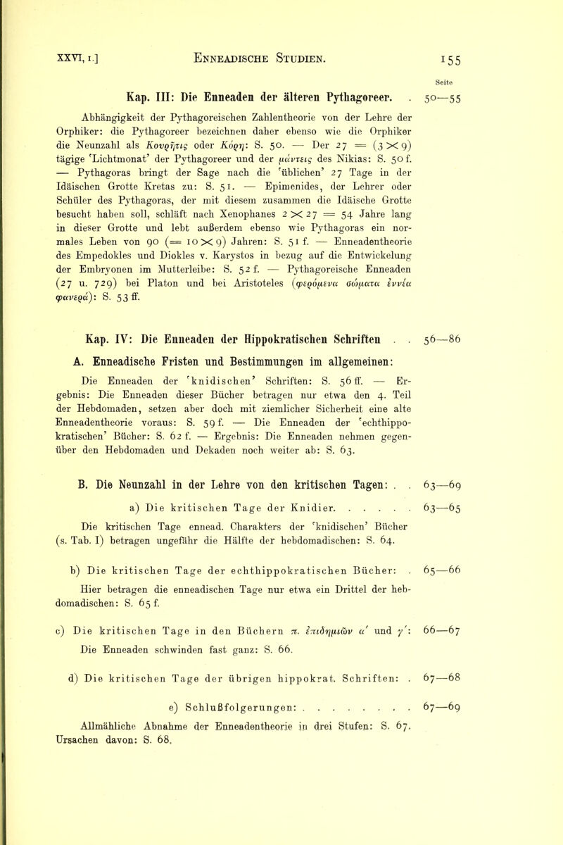 Kap. III: Die Enneaden der älteren Pytliagoreer. Abhängigkeit der Pythagoreischen Zahlentheorie von der Lehre der Orphiker: die Pytliagoreer bezeichnen daher ebenso wie die Orphiker die Neunzahl als Kovyipig oder K6qt\: S. 50. — Der 27 = (3x9) tägige 'Lichtmonat’ der Pythagoreer und der ficcvrag des Nikias: S. 50 f. — Pythagoras bringt der Sage nach die 'üblichen’ 27 Tage in der Idäischen Grotte Kretas zu: S. 51. -— Epimenides, der Lehrer oder Schüler des Pythagoras, der mit diesem zusammen die Idäische Grotte besucht haben soll, schläft nach Xenophanes 2X27 = 54 Jahre lang in dieser Grotte und lebt außerdem ebenso wie Pythagoras ein nor- males Leben von 90 (= 10x9) Jahren: S. 51 f. — Enneadentheorie des Empedokles und Diokles v. Karystos in bezug auf die Entwickelung der Embryonen im Mutterleibe: S. 52L — Pythagoreische Enneaden (27 u. 729) bei Platon und bei Aristoteles (cpeQÖfisvu ßropar« ivvsu cpavsQa): S. 53 ff. Kap. IV: Die Enneaden der Hippokratischen Schriften . . A. Enneadische Fristen und Bestimmungen im allgemeinen: Die Enneaden der 'knidischen’ Schriften: S. 56 ff. — Er- gebnis: Die Enneaden dieser Bücher betragen nur etwa den 4. Teil der Hebdomaden, setzen aber doch mit ziemlicher Sicherheit eine alte Enneadentheorie voraus: S. 59 f. — Die Enneaden der 'echthippo- kratischen’ Bücher: S. 62 f. — Ergebnis: Die Enneaden nehmen gegen- über den Hebdomaden und Dekaden noch weiter ab: S. 63. B. Die Neunzahl in der Lehre von den kritischen Tagen: . . a) Die kritischen Tage der Knidier Die kritischen Tage ennead. Charakters der 'knidischen’ Bücher (s. Tab. I) betragen ungefähr die Hälfte der hebdomadischen: S. 64. b) Die kritischen Tage der echthippokratischen Bücher: Hier betragen die enneadischen Tage nur etwa ein Drittel der heb- domadischen: S. 65 f. c) Die kritischen Tage in den Büchern n. imdrjfuav a' und y': Die Enneaden schwinden fast ganz: S. 66. d) Die kritischen Tage der übrigen hippokrat. Schriften: . e) Schlußfolgerungen: Allmähliche Abnahme der Enneadentheorie in drei Stufen: S. 67. Ursachen davon: S. 68, Seite 50—55 56—86 63—69 63—65 65— 66 66— 67 67— 68 67—69