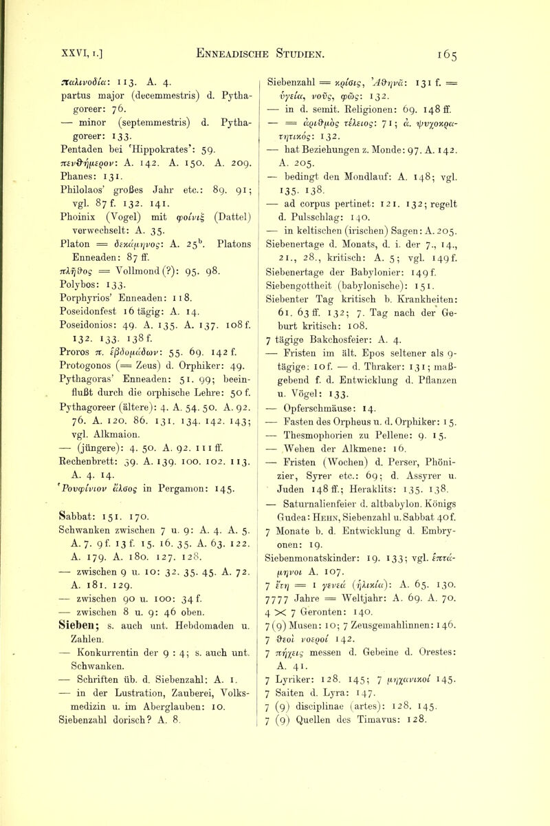 jtuhvoÖLcc: 113. A. 4. partus major (decemmestris) d. Pytba- goreer: 76. — minor (septemmestris) d. Pytha- goreer: 133. Pentaden bei 'Hippokrates’: 59. nsvd'rjiisQOv: A. 142. A. 150. A. 209. Phanes: 131. Philolaos’ großes Jahr etc.: 89. 91; vgl. 87 f. 132. 141. Phoinix (Vogel) mit cpoivii, (Dattel) verwechselt: A. 35. Platon = dexa(.itjvog: A. 2 5b. Platons Enneaden: 87 ff. = Vollmond(?): 95. 98. Polybos: 133. Porphyrios’ Enneaden: 118. Poseidonfest 16 tägig: A. 14. Poseidonios: 49. A. 135. A. 137. 108 f. 132. 133. 138 f. Proros n. ißdofi&öcav: 55. 69. 142 f. Protogonos (= Zeus) d. Orphiker: 49. Pythagoras’ Enneaden: 51. 99; beein- flußt durch die orphische Lehre: 50 f. Pythagoreer (ältere): 4. A. 54. 50. A. 92. 76. A. 120. 86. 131. 134. 142. 143; vgl. Alkmaion. — (jüngere): 4. 50. A. 92. 111 ff. Rechenbrett: 39. A. 139. 100. 102. 113. A. 4. 14. 'PovcpLviov ciloog in Pergamon: 145. Sabbat: 151. 170. Schwanken zwischen 7 u. 9: A. 4. A. 5. A. 7. 9 f. 13 f. 15. 16. 35. A. 63. 122. A. 179. A. 180. 127. 128. — zwischen 9 u. 10: 32. 35. 45. A. 72. A. 181. 129. — zwischen 90 u. IOO: 34 f. — zwischen 8 u. 9: 46 oben. Sieben; s. auch unt. Hebdomaden u. Zahlen. — Konkurrentin der 9:4; s. auch unt. Schwanken. — Schriften üb. d. Siebenzahl: A. 1. — in der Lustration, Zauberei, Volks- medizin u. im Aberglauben: 10. Siebenzahl dorisch? A. 8. Siebenzahl = v.qiGig, ’A&rjvci: 131h = vysCa, vovg, wäg: 132. — in d. semit. Religionen: 69. 148 ff. — = UQi&j.wg rileiog: 7 1; ipvyoKQix- TrjTiKog: I 32. — hat Beziehungen z. Monde: 97. A. 142. A. 205. — bedingt den Mondlauf: A. 148; vgl. 135- 138- — ad corpus pertinet: 121. 132; regelt d. Pulsschlag: 140. — in keltischen (irischen) Sagen: A. 205. Siebenertage d. Monats, d. i. der 7., 14., 21., 28., kritisch: A. 5; vgl. 149 h Siebenertage der Babylonier: 149 t. Siebengottheit (babylonische): 151. Siebenter Tag kritisch b. Krankheiten: 61. 63 ff. 132; 7. Tag nach der Ge- burt kritisch: 108. 7 tägige Bakchosfeier: A. 4. — Fristen im ält. Epos seltener als 9- tägige: iof. — d. Thraker: 13 i; maß- gebend f. d. Entwicklung d. Pflanzen u. Vögel: 133. -— Opferschmäuse: 14. — Fasten des Orpheus u. d. Orphiker: 1 5. — Thesmophorien zu Pellene: 9. 15. — Wehen der Alkmene: 16. — Fristen (Wochen) d. Perser, Phöni- zier, Syrer etc.: 69; d. Assyrer u. Juden 148 ff; Heraklits: 135. 138. — Saturnalienfeier d. altbabylon. Königs Gudea: Hehn, Siebenzahl u. Sabbat 40 f. 7 Monate b. d. Entwicklung d. Embry- onen: 19. Siebenmonatskinder: 19. 133; vgl. emu- firjvoi A. 107. 7 £i7\ = 1 ysveu (r]h,KLu): A. 65. 130. 7777 Jahre = Weltjahr: A. 69. A. 70. 4X7 Geronten: 140. 7 (9) Musen: 1 o; 7 Zeusgemahlinnen: 146. 7 &£OL VOcQOL 142. 7 H7]%£ig messen d. Gebeine d. Orestes: A. 41. 7 Lyriker: 128. 145; 7 fi‘r]%<xvLHoi 145- 7 Saiten d. Lyra: 147. 7 (9) disciplinae (artes): 128. 145. 7 (9) Quellen des Timavus: 128.