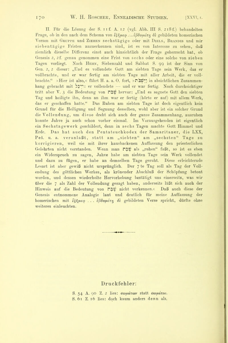 II. Für die Lösung der S. i i f. A. 12 (vgl. Abh. III S. 2i8f.) behandelten Frage, ob in den nach dem Schema von e^rjfiaQ ... eßöo^ürrj ö's gebildeten homerischen Versen mit Gruppe und Ziehen sechstägige oder mit Diels, Brandis und mir siebentägige Fristen anzuerkennen sind, ist es von Interesse zu sehen, daß ziemlich dieselbe Differenz einst auch hinsichtlich der Frage geherrscht hat, ob Genesis 2, 2f. genau genommen eine Frist von sechs oder eine solche von sieben Tagen vorliegt. Nach Hehn, Siebenzahl und Sabbat S. 99 ist der Sinn von Gen. 2, 2 dieser: „Und es vollendete Gott am siebten Tage sein Werk, das er vollbrachte, und er war fertig am siebten Tage mit aller Arbeit, die er voll- brachte.“ »Hier ist also,« fährt H. a. a. 0. fort, »n 120*1 in absichtlichen Zusammen- hang gebracht mit 73V: er vollendete — und er war fertig. Noch durchsichtiger tritt aber V. 3 die Bedeutung von FD© hervor: „Und es segnete Gott den siebten Tag und heiligte ihn, denn an ihm war er fertig (hörte er auf) mit allem Werk, das er geschaffen hatte.“ Das Ruhen am siebten Tage ist doch eigentlich kein Grund für die Heiligung und Segnung desselben, wohl aber ist ein solcher Grund die Vollendung, um diese dreht sich auch der ganze Zusammenhang, ausruhen konnte Jahve ja auch schon vorher einmal. Im Vorausgehenden ist eigentlich ein Sechstagewerk geschildert, denn in sechs Tagen machte Gott Himmel und Erde. Das hat auch den Pentateuchkodex der Samaritaner, die LXX, PeS. u. a. veranlaßt, statt am „siebten“ am „sechsten“ Tage zu korrigieren, weil sie mit ihrer hausbackenen Auffassung den priesterlichen Gelehrten nicht verstanden. Wenn man rQTT als „ruhen“ faßt, so ist es eben ein Widerspruch zu sagen, Jahve habe am siebten Tage sein Werk vollendet und dazu zu fügen, er habe an demselben Tage geruht. Diese erleichternde Lesart ist aber gewiß nicht ursprünglich. Der 7 te Tag soll als Tag der Voll- endung des göttlichen Werkes, als krönender Abschluß der Schöpfung betont werden, und dessen wiederholte Hervorhebung bestätigt uns einerseits, was wir über die 7 als Zahl der Vollendung gesagt haben, anderseits läßt sich auch der Hinweis auf die Bedeutung von n3© nicht verkennen.« Daß auch diese der Genesis entnommene Analogie laut und deutlich für meine Auffassung der homerischen mit . . . eßäofuxTjj de gebildeten Verse spricht, dürfte ohne weiteres einleuchten. Druckfehler: S. 54 A. 90 Z. 2 lies: öcofxäTcov statt Goo/xatia. S. 61 Z. 16 lies: doch kaum anders denn als.