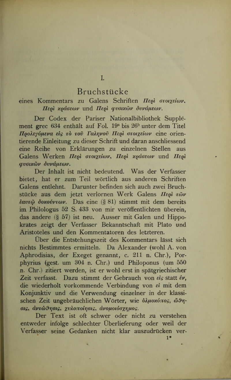 Bruchstücke eines Kommentars zu Galens Schriften Περί οτοιχείων. Περί κράσεων und Περί φυσικών δυνάμεων. Der Codex der Pariser Nationalbibliothek Supple- ment grec 634 enthält auf Fol. 19^ bis 26^ unter dem Titel Προλεγόμενα εις το τοϋ Γαληνού Περί στοιχείων eine orien- tierende Einleitung zu dieser Schrift und daran anschliessend eine Reihe von Erklärungen zu einzelnen Stellen aus Galens Werken Περί στοιχείων,, Περί κράσεων und Περί φυσικών δυνάμεων. Der Inhalt ist nicht bedeutend. Was der Verfasser bietet, hat er zum Teil wörtlich aus anderen Schriften Galens entlehnt. Darunter befinden sich auch zwei Bruch- stücke aus dem jetzt verlornen Werk Galens Περϊ τών έαυτφ δοκούντων. Das eine (§ 81) stimmt mit dem bereits im Philologus 52 S. 433 von mir veröffentlichten überein, das andere (§ 57) ist neu. Ausser mit Galen und Hippo- krates zeigt der Verfasser Bekanntschaft mit Plato und Aristoteles und den Kommentatoren des letzteren. Über die Entstehungszeit des Kommentars lässt sich nichts Bestimmtes ermitteln. Da Alexander (wohl A. von Aphrodisias, der Exeget genannt, c. 211 n. Chr.), Por- phyrius (gest. um 304 n. Chr.) und Philoponus (um 550 n. Chr.) zitiert werden, ist er wohl erst in spätgriechischer Zeit verfasst. Dazu stimmt der Gebrauch von είς statt έν^ die wiederholt vorkommende Verbindung von ει mit dem Konjunktiv und die Verwendung einzelner in der klassi- schen Zeit ungebräuchlichen Wörter, wie ολμοκόπος,, ώ&η- σις,, άντώϋ^ησις,, χυλοποίησις^ άνομοιόσχημος. Der Text ist oft schwer oder nicht zu verstehen entweder infolge schlechter Überlieferung oder weil der Verfasser seine Gedanken nicht klar auszudrücken ver-