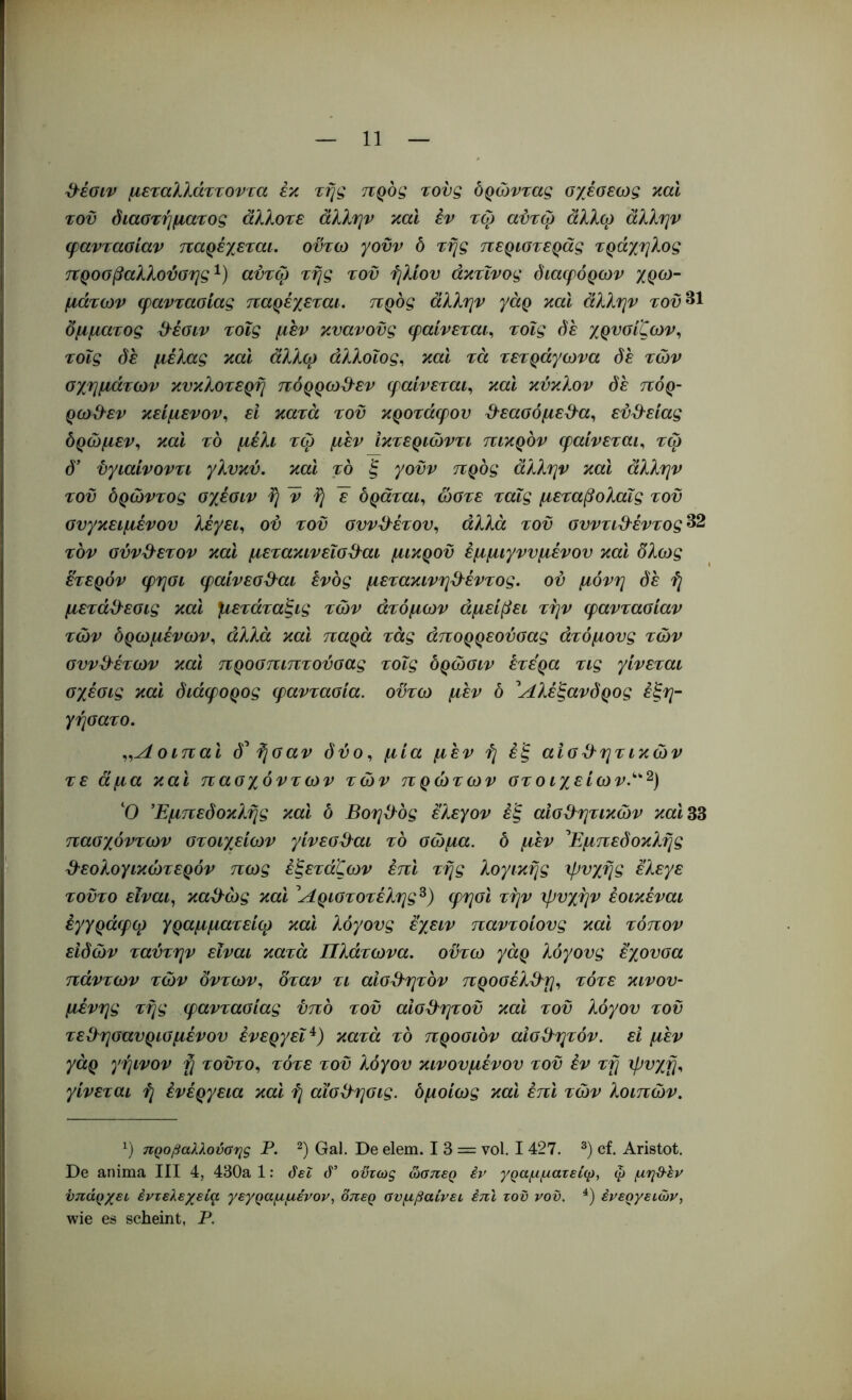 d^ioiv μεταλλάττοντα εκ τής προς τους δρώντας σχέσεως καΐ τοϋ διαστήματος άλλοτε άλλην καί εν τω αύτω άλλφ άλλην φαντασίαν παρέχεται, οϋτω γονν δ τής περιστεράς τράχηλος προσβαλλούσης^) αντφ τής τοϋ ήλιου άκτΐνος διαφόρων χρω- μάτων φαντασίας παρέχεται, προς άλλην γάρ καί άλλην τον^^ ομματος ^έσιν τοΐς μεν κυανούς φαίνεται^ τοΐς δε χρυσίζων., τοΐς δε μέλας και άλλφ άλλοΐος, καί τα τετράγωνα δε των σχημάτων κυκλοτερή πόρρω&εν φαίνεται., καί κύκλον δε πόρ- ρω&εν κείμενον., εί κατά τοϋ κροτάφου ^^εασόμε^α., εύ^^είας δρω μεν., καί το μέλι τω μεν ίκτεριώντι πικρόν φαίνεται^ τφ d’ ϋγιαίνοντι γλυκύ, και το ξ γοϋν προς άλλην και άλλην τοϋ δρώντος σχέσιν ή ν ή ~ε δράται., ώστε τοΐς μεταβολαΐς τοϋ συγκειμένου λέγει., ου τοϋ συν^^έτου, άλλα τοϋ συντι&έντος 32 τον σύνθετον και μετακινεισ^^αι μικρού έμμιγνυμένου και δλως ετερόν φησι φαίνεσ3^αι ενός μετακινη^^έντος. ου μόνη δε ή μετάϋ^εσις καί μετάταξις των άτόμων άμείβει την φαντασίαν των δρωμένων^ άλλα και παρά τάς άπορρεούσας άτόμους των συνθέτων καί προσπιπτούσας τοΐς δρώσιν έτε'ρα τις γίνεται σχέσις και διάφορος φαντασία, οϋτω μεν δ ^Αλέξανδρος έξη- γήσατο. οιπαι δ^ ή σαν δύο ^ μία μεν ή έξ αισθητικών τε άμα καί πασχόντων των πρώτων στ ο ιχείων.^^^) ‘Ο Εμπεδοκλής καί δ Βοηθός ελεγον έξ αισθητικών καί 33 πασχόντων στοιχείων γίνεσθαι τό σώμα, δ μέν ^Εμπεδοκλής θεολογικώτερόν πως έξετάζων επί τής λογικής ιβυχής ελεγε τούτο είναι., καθώς και ^Αριστοτέλης^) φησι την ψυχήν έοικέναι έγγράφφ γραμματείφ και λόγους εχειν παντοίους καί τόπον ειδών ταύτην είναι κατά Πλάτωνα, οϋτω γάρ λόγους έχουσα πάντων των δντων^ δταν τι αισθητόν προσέλθη^ τότε κινου- μένης τής φαντασίας υπό τοϋ αισθητού καί τοϋ λόγου τοϋ τεθησαυρισμένου ενεργεί^) κατά τό προσιόν αισθητόν, εί μέν γάρ γήινον ή τούτο., τότε τοϋ λόγου κινουμένου τοϋ έν τή ψυχή^ γίνεται ή ένέργεια και ή αΐσθησις. δμοίως καί έπι των λοιπών. uQoßaXXoüarig Ρ. Gal. De elem. 13 = vol. I 427. cf. Aristot. De anima III 4, 430a 1; όεΐ ό’ οϋτως ώσπερ έν γραμματείφ, φ μηθ-έν ϋπάρχευ έντελεχεία γεγραμμένον, δπερ συμβαίνει, έπι τοϋ νοϋ. ένεργειών, wie es scheint, Ρ.