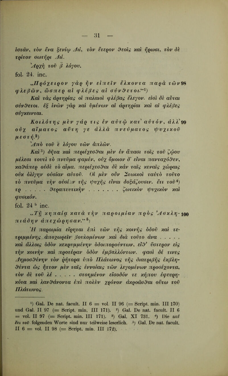 :n ιοταν^ τον ενα ξενίω ζ/ί/, τον ετεQov ^εοΐς και ήρωοι^ τον όε τρίτον οωτήρι /ίιί. ^Αρχη του β λόγον. fol. 24. inc. ρόχε ιρον γάρ ήν είπεΐν ελκοντα παρά τών98 φλεβών^ ώσπερ αί φλέβες αί ούνϋ^ετοι.^’^) Και τάς άρτηρίας οΐ παλαιοί φλέβας ελεγον. είοι όε αϋται σννϋ^ετοι. έ'ξ ινών γάρ και υμένων αΐ άρτηριαι καί αΐ φλέβες ούγκεινται. Κοιλότης μεν γάρ τις εν αύτφ κατ αύτόν^ «λλ’99 ο^χ αίματος αϋτη γε άλλα πν εν ματ ο ς ψυχικοϋ μεστήβ) ^Απο του έ λόγου των απλών. Και όήτα και περιέχεσϋ^αι μεν εν άπασι τοΐς του ζώου μέλεοι τουτι το πνεύμα φαμέν, ονχ δμοιον ό' είναι πανταχό^λεν^ καΟ^άπερ ονόέ το αίμα. περιέχεοΟ^αι (ίέ κάν ταΐς κεναΐς χώραις ούκ όλίγην ουσίαν αυτόν. 01 μεν οϋν ^τωικοι ταύτό τούτο το πνεύμα την ούσίιν τής ψυχής είναι όοξάζουσιν. ετι τοϋ^) τρ θεραπευτικήν ζωτικόν ψυχικόν και φυσικόν. fol. 24 ^ inc. κηπαία κατά τήν παροιμίαν πρός ^Ασκλη- iqq πιάόην άπεχώρησαν.^^) Οι παροιμία εϊρηται επί τών τής κοινής όόοϋ καί τε- τριμμένης άποχωρεΐν βονλομένων καί διά τούτο άνα καί αλλοις οδόν κεκρυμμένην όδοιπορούντων, εΐθ* ύστερον εις τήν κοινήν καί προτέραν οδόν έμβαλλόντων. φασί δέ τινες Αημοσθένην τόν ρήτορα υπό Πλάτωνος τής διατριβής έκβλη- θέντα ώς ήττον μεν ταΐς έννοίαις τών λεγομένων προσέχοντα., τόν όέ του λέ στοημένον είσοδόν τε κήπον έφευρη- κότα καί λανθάνοντα επί πολυν χρόνον άκροάσθαι οϋτω τοϋ Πλάτωνος. Gal. De nat. facult. II 6 = vol. II 96 {=■ Script, min. III 170) und Gal. II 97 (= Script, min. III 171). ‘^) Gal. De nat. facult. II 6 = vol. II 97 (= Script, min. III 171). ®) Gal. XI 761. Die auf Ητι τον folgenden Worte sind nur teilweise leserlich. ?) Gal. De nat. facult.