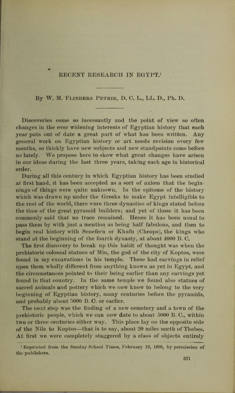 By W. M.'Flinders Petrie, D. 0. L., LL. D., Ph. D. Discoveries come so incessantly and the point of view so often changes in the ever widening interests of Egyptian history that each year puts out of date a great part of what has been written. Any general work on Egyptian history or art needs revision every few months, so thickly have new subjects and new standpoints come before us lately. We propose here to show what great changes have arisen in our ideas during the last three years, taking each age in historical order. During all this century in which Egyptian history has been studied at first hand, it has been accepted as a sort of axiom that the begin- nings of things were quite unknown. In the epitome of the history which was drawn up under the Greeks to make Egypt intelligible to the rest of the world, there were three dynasties of kings stated before the time of the great pyramid builders; and j^et of those it has been commonly said that no trace remained. Hence it has been usual to pass them by with just a mention as being half fabulous, and then to begin real history with Senefern or Khufu (Cheops), the kings who stand at the beginning of the fourth dynasty, at about 4000 B. O. The first discovery to break u]) this habit of thought was when the prehistoric colossal statues of Min, the god of the city of Koptos, were found in -my excavations in his temple. These had carvings in relief upon them wholly different from anything known as yet in Egypt, and the circumstances pointed to their being earlier than any carvings yet found in that country. In the same temple we found also statues of sacred animals and pottery which we now know to belong to the very beginning of Egyptian history, many centuries before the pyramids, and probably about 5000 B. C. or earlier. The next step was the finding of a new cemetery and a town of the l>rehistoric jieople, which we can now date to about 5000 B. 0., within two or three centuries either way. This place lay on the opposite side of the Nile to Koptos—that is to say, about 20 miles north of Thebes. At first we were completely staggered by a class of objects entirely 1 Reprinted from the Sunday School Times, February 19, 1898, by permission of the publishers. i