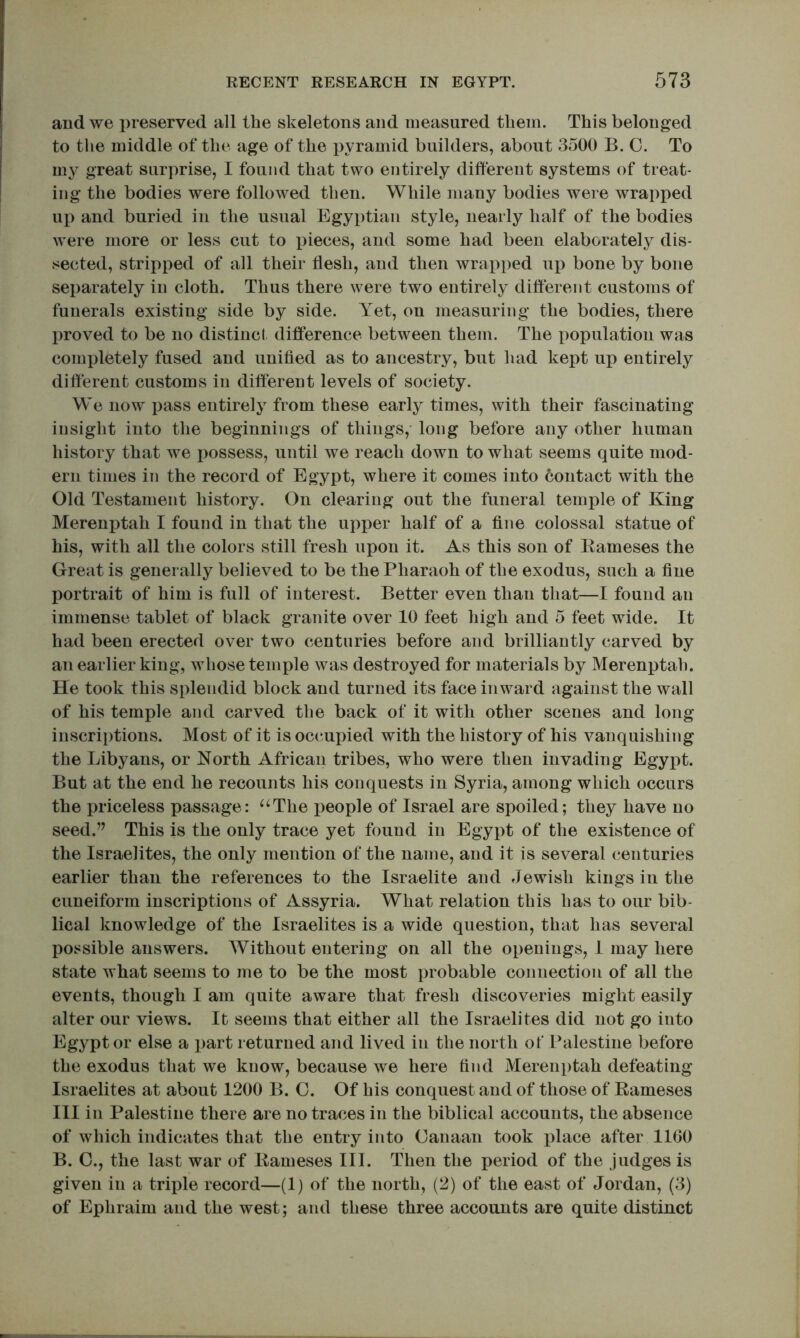 and we preserved all the skeletons and measured them. This belonged to the middle of the age of the pyramid builders, about 3500 B. 0. To my great surprise, I found that two entirely different systems of treat- ing the bodies were followed then. While many bodies were wrapped up and buried in the usual Egyptian style, nearly half of the bodies were more or less cut to i^ieces, and some had been elaborately dis- sected, stripped of all their flesh, and then wrapped up bone by bone separately in cloth. Thus there were two entirely different customs of funerals existing side by side. Yet, on measuring the bodies, there proved to be no distinct difference between them. The x^opulation was comx)letely fused and unified as to ancestry, but had kept up entirely different customs in different levels of society. We now j3ass entirely from these early times, with their fascinating insight into the beginnings of things,- long before any other human history that we possess, until we reach down to what seems quite mod- ern times in the record of Egypt, where it comes into contact with the Old Testament history. On clearing out the funeral temple of King Merenptah I found in that the upper half of a fine colossal statue of his, with all the colors still fresh upon it. As this son of Eameses the Great is generally believed to be the Pharaoh of the exodus, such a fine portrait of him is full of interest. Better even than that—I found an immense tablet of black granite over 10 feet high and 5 feet wide. It had been erected over two centuries before and brilliantly carved by an earlier king, whose temple was destroyed for materials by Merenptah. He took this splendid block and turned its face inward against the wall of his temple and carved the back of it with other scenes and long inscriptions. Most of it is occupied with the history of his vanquishing the Libyans, or North African tribes, who were then invading Egypt. But at the end he recounts his conquests in Syria, among which occurs the priceless passage: “The i)eople of Israel are spoiled; they have no seed.” This is the only trace yet found in Egypt of the existence of the Israelites, the only mention of the name, and it is several centuries earlier than the references to the Israelite and Jewish kings in the cuneiform inscriptions of Assyria. What relation this has to our bib- lical knowledge of the Israelites is a wide question, that has several possible answers. Without entering on all the openings, I may here state what seems to me to be the most probable connection of all the events, though I am quite aware that fresh discoveries might easily alter our views. It seems that either all the Israelites did not go into Egypt or else a part returned and lived in the north of Palestine before the exodus that we know, because we here find Merenptah defeating Israelites at about 1200 B. 0. Of his conquest and of those of Eameses III in Palestine there are no traces in the biblical accounts, the absence of which indicates that the entry into Canaan took jdace after 1160 B. C., the last war of Eameses III. Then the period of the judges is given in a triiffe record—(1) of the north, (2) of the east of Jordan, (3) of Ephraim and the west; and these three accounts are quite distinct