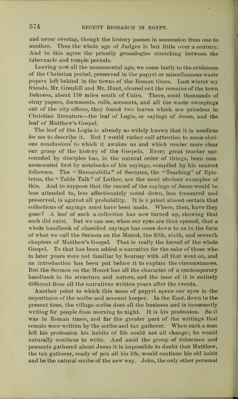 and never overlap, thoiigli the history passes in succession from one to another. Thus the whole age of Judges is but little over a century. And to this agree the priestly genealogies stretching between the tabernacle and temple periods. Leaving now all the monumental age, we come lastly to the evidences of the Christian period, i:>reserved in tlie papyri or miscellaneous waste papers left behind in the towns of the Roman times. Last winter my friends, Mr. Grenfell and Mr. Hunt, cleared out the remains of the town Behnesa, about 110 miles south of Cairo. There, amid thousands of stray papers, documents, rolls, accounts, and all tlie waste sweepings out of the city offices, they found two leaves Avhich are priceless in Christian literature—the leaf of Logia, or sayings of Jesus, and the leaf of Matthew’s Gospel. The leaf of the Logia is already so widely known that it is needless for me to describe it. But I would rather call attention to some obvi- ous conclusions to which it awakes us and which render more clear our grasp of the history of the Gospels. Every great teacher sur- rounded by disciples has, in the natural order of things, been com- memorated first by notebooks of his sayings, compiled by his nearest followers. The ^‘Memorabilia” of Socrates, the “Teaching” of Eihc- tetus, the “Table Talk” of Luther, are the most obvious examples of this. And to suppose that the record of the sayings of Jesus would be less attended to, less affectionately noted down, less treasured and preserved, is against all probability. It is a priori almost certain that collections of sayings must have been made. Where, then, have they gone? A leaf of such a collection has now turned up, showing that such did exist. But we can see, when our eyes are thus opened, that a whole handbook of classified sayings has come down to us in the form of what we call the Sermon on the Mount, the fifth, sixth, and seventh chapters of Matthew’s Gospel. That is really the kernel of the whole Gospel. To that has been added a narrative for the sake of those who in later years were not familiar by hearsay with all that went on, and an introduction has been put before it to explain the circumstances. But the Sermon on the Mount has all the character of a contemporary handbook in its structure and nature, and the tone of it is entirely different from all the narratives written years after the events. Another point to which this mass of papyri opens our eyes is the importance of the scribe and account keeper. In the East, down to the present time, the village scribe does all the business and is incessantly writing for people from morning to night. It is his profession. So it was in Roman times, and far the greater part of the writings tliat remain were written by the scribe and tax gatherer. When such a man left his profession his habits of life could not all change j he would naturally continue to write. And amid the group of fishermen and peasants gathered about Jesus it is impossible to doubt that Matthew, the tax gatherer, ready of peri all his life, would continue his old habit and be the natural scribe of the new way. John, the only other jjersonal