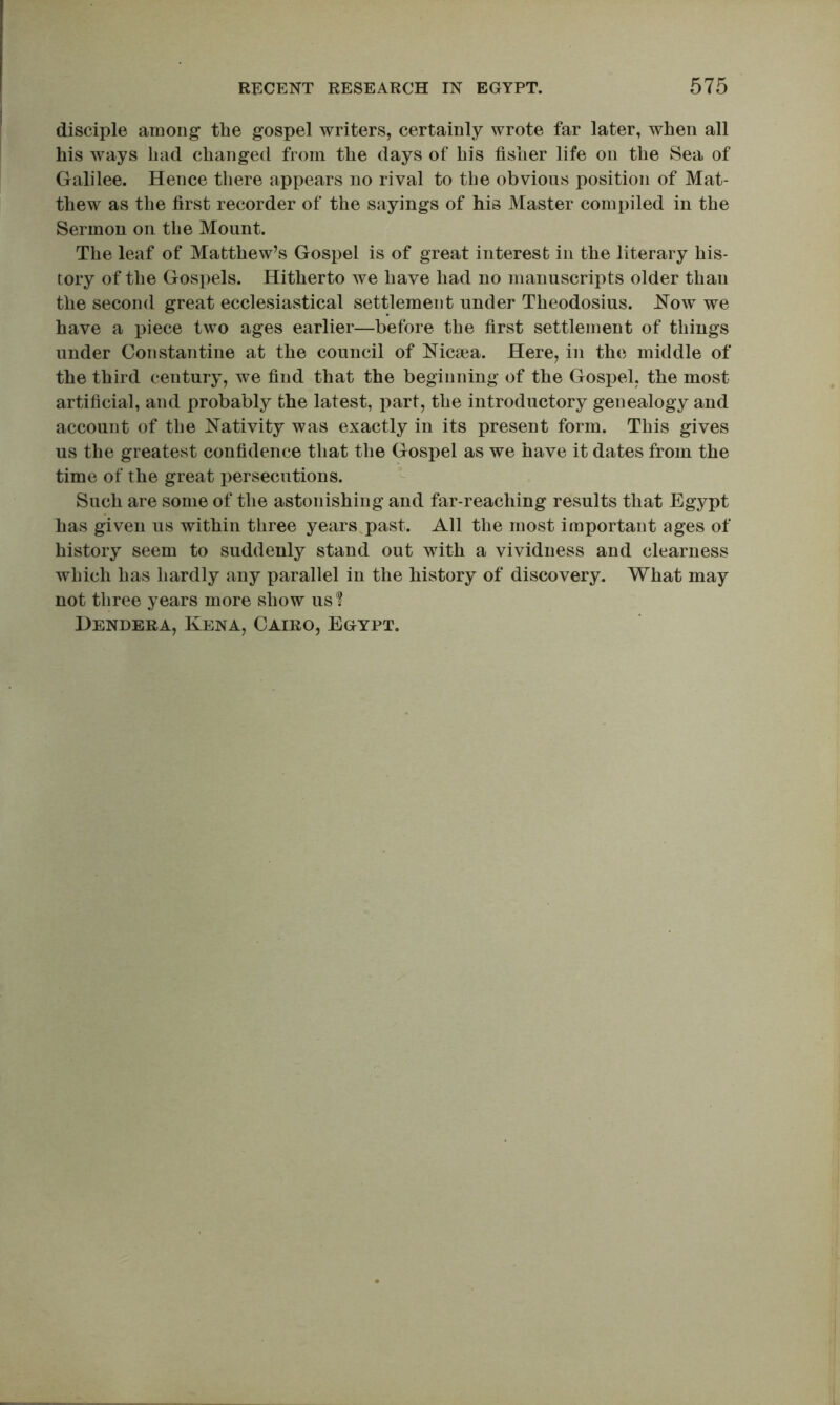 disciple among tbe gospel writers, certainly wrote far later, when all his ways had changed from the days of his fisher life on the Sea of Galilee. Hence there appears no rival to the obvious position of Mat- thew as the first recorder of the sayings of his Master compiled in the Sermon on the Mount. The leaf of Matthew’s Gospel is of great interest in the literary his- tory of the Gos])els. Hitherto we have had no manuscripts older than the second great ecclesiastical settlement under Theodosius. Now we have a piece two ages earlier—before the first settlement of things under Constantine at the council of Nicma. Here, in the middle of the third century, we find that the beginning of the Gospel, the most artificial, and probably the latest, part, the introductory genealogy and account of the Nativity was exactly in its present form. This gives us the greatest confidence that the Gospel as we have it dates from the time of the great persecutions. Such are some of the astonishing and far-reaching results that Egypt has given us within three years,past. All the most important ages of history seem to suddenly stand out with a vividness and clearness which has hardly any parallel in the history of discovery. What may not three years more show us? Dendera, Kena, Cairo, Egypt.