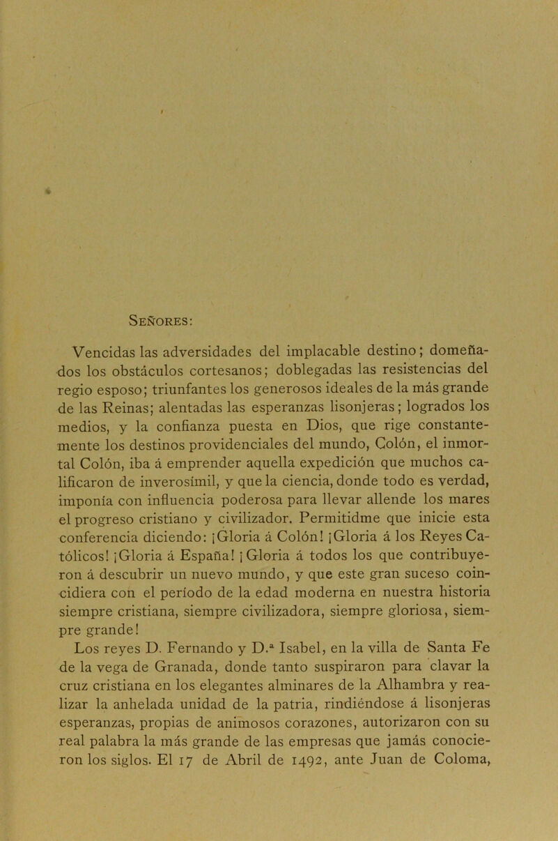 Señores; Vencidas las adversidades del implacable destino; domeña- dos los obstáculos cortesanos; doblegadas las resistencias del regio esposo; triunfantes los generosos ideales de la más grande de las Reinas; alentadas las esperanzas lisonjeras; logrados los medios, y la confianza puesta en Dios, que rige constante- mente los destinos providenciales del mundo. Colón, el inmor- tal Colón, iba á emprender aquella expedición que muchos ca- lificaron de inverosímil, y que la ciencia, donde todo es verdad, imponía con infiuencia poderosa para llevar allende los mares el progreso cristiano y civilizador. Permitidme que inicie esta conferencia diciendo: ¡Gloria á Colón! ¡Gloria á los Reyes Ca- tólicos! ¡Gloria á España! ¡Gloria á todos los que contribuye- ron á descubrir un nuevo mundo, y que este gran suceso coin- cidiera con el período de la edad moderna en nuestra historia siempre cristiana, siempre civilizadora, siempre gloriosa, siem- pre grande! Los reyes D. Fernando y D.® Isabel, en la villa de Santa Fe de la vega de Granada, donde tanto suspiraron para clavar la cruz cristiana en los elegantes alminares de la Alhambra y rea- lizar la anhelada unidad de la patria, rindiéndose á lisonjeras esperanzas, propias de animosos corazones, autorizaron con su real palabra la más grande de las empresas que jamás conocie- ron los siglos. El 17 de Abril de 1492, ante Juan de Coloma,