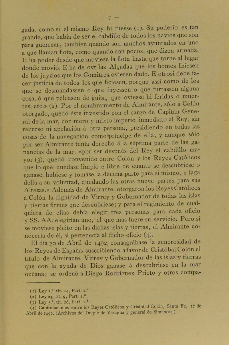 gada, como si el mismo Rey hi fuesse (i). Su poderío es tan grande, que habia de ser el cabdillo de todos los navios que son p^ra guerrear, también quando son muchos ayuntados en uno a que llaman flota, como quando son pocos, que dizen armada. E ha poder desde que moviese la flota hasta que torne al lugar donde movió. E ha de oyr las Aleadas que los homes fiziesen de los juyzios que los Comitres, oviesen dado. E otrosí debe fa- cer justicia de todos los que ficiesen, porque assi como de los que se desmandassen o que fuyessen o que furtassen alguna cosa, ó que peleasen de guisa, que oviesse hi feridas o muer- tes, etc.» (2). Por el nombramiento de Almirante, sólo á Colón otorgado, quedó éste investido con el cargo de Capitán Gene- ral de la mar, con mero y mixto imperio inmediato al Rey, sin recurso ni apelación á otra persona, presidiendo en todas las cosas de la navegación como'»príncipe de ella, y aunque sólo por ser Almirante tenía derecho á la séptima parte de las ga- nancias de la mar, «por ser después del Rey el cabdillo ma- yor (3)» quedó convenido entre Colón y los Reyes Católicos que lo que quedase limpio e libre de cuanto se descubriese o ganase, hubiese y tomase la decena parte para si mismo, e faga della a su voluntad, quedando las otras nueve partes para sus Altezas.» Además de Almirante, otorgaron los Reyes Católicos á Colón la dignidad de Virrey y Gobernador de todas las islas y tierras firmes que descubriese; y para el regimiento de cual- quiera de ellas debía elegir tres personas para cada oficio y SS. AA. elegirían uno, el que más fuere su servicio. Pero si se moviese pleito en las dichas islas y tierras, el Almirante co- nocería de él, si pertenecía al dicho oficio (4). El día 30 de Abril de 1492, consagrábase la generosidad de los Reyes de España, suscribiendo áfavor de Cristóbal Colón el título de Almirante, Virrey y Gobernador de las islas y tierras que con la ayuda de Dios ganase ó descubriese en la mar océana; se ordenó á Diego Rodríguez Prieto y otros compa- (1) Ley 3.“, tit. 24, Part. 2.“ (2) Ley 24, tit. 9, Part. 2.^ (3) Ley 3.% tit. 26, Part. 2.® (4) Capitulaciones entre los Reyes Católicos y Cristóbal Colón; Santa Fe, 17 de Abril de 1492. (Archivos del Duque de Veragua y general de Simancas.)