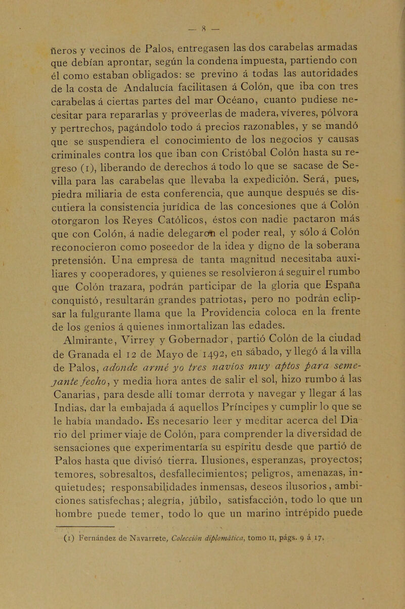 fieros y vecinos de Palos, entregasen las dos carabelas armadas que debían aprontar, según la condena impuesta, partiendo con él como estaban obligados: se previno á todas las autoridades de la costa de Andalucía facilitasen á Colón, que iba con tres carabelas á ciertas partes del mar Océano, cuanto pudiese ne- cesitar para repararlas y proveerlas de madera, víveres, pólvora y pertrechos, pagándolo todo á precios razonables, y se mandó que se suspendiera el conocimiento de los negocios y causas criminales contra los que iban con Cristóbal Colón hasta su re- greso (i), liberando de derechos á todo lo que se sacase de Se- villa para las carabelas que llevaba la expedición. Será, pues, piedra miliaria de esta conferencia, que aunque después se dis- cutiera la consistencia jurídica de las concesiones que á Colón otorgaron los Reyes Católicos, éstos con nadie pactaron más que con Colón, á nadie delegaron el poder real, y sólo á Colón reconocieron como poseedor de la idea y digno de la soberana pretensión. Una empresa de tanta magnitud necesitaba auxi- liares y cooperadores, y quienes se resolvieron á seguir el rumbo que Colón trazara, podrán participar de la gloria que Espafia conquistó, resultarán grandes patriotas, pero no podrán eclip- sar la fulgurante llama que la Providencia coloca en la frente de los genios á quienes inmortalizan las edades. Almirante, Virrey y Gobernador, partió Colón de la ciudad de Granada el 12 de Mayo de 1492» ^n sábado, y llegó á la villa de Palos, adonde armé yo tres navios ?nuy aptos para seme- jante fecho ^ y media hora antes de salir el sol, hizo rumbo á las Canarias, para desde allí tomar derrota y navegar y llegar á las Indias, dar la embajada á aquellos Príncipes y cumplir lo que se le había mandado. Es necesario leer y meditar acerca del Dia rio del primer viaje de Colón, para comprender la diversidad de sensaciones que experimentaría su espíritu desde que partió de Palos hasta que divisó tierra. Ilusiones, esperanzas, proyectos; temores, sobresaltos, desfallecimientos; peligros, amenazas, in- quietudes; responsabilidades inmensas, deseos ilusorios, ambi- ciones satisfechas; alegría, júbilo, satisfacción, todo lo que un hombre puede temer, todo lo que un marino intrépido puede (i) Fernández de Navarrete, Colección diplomática, tomo ii, págs. 9 á 17.