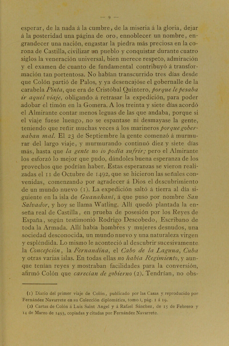 esperar, de la nada á la cumbre, de la miseria á la gloria, dejar á la posteridad una página de oro, ennoblecer un nombre, en- grandecer una nación, engastar la piedra más preciosa en la co- rona de Castilla, civilizar un pueblo y conquistar durante cuatro siglos la veneración universal, bien merece respeto, admiración y el examen de cuanto de fundamental contribuyó á transfor- mación tan portentosa. No habían transcurrido tres días desde que Colón partió de Palos, y ya desencajóse el gobernalle de la carabela Pinta^ que era de Cristóbal Quintero, porque le pesaba ir aquel viaje^ obligando á retrasar la expedición, para poder adobar el timón en la Gomera. A los treinta y siete días acordó el Almirante contar menos leguas de las que andaba, porque si el viaje fuese luengo, no se espantase ni desmayase la gente, teniendo que reñir muchas veces á los marineros porque gober- naban mal. El 23 de Septiembre la gente comenzó á murmu- rar del largo viaje, y murmurando continuó diez y siete días más, hasta que la gente no ¿o podía sufrir; pero el Almirante los esforzó lo mejor que pudo, dándoles buena esperanza de los provechos que podrían haber. Estas esperanzas se vieron reali- zadas el 11 de Octubre de 1492, que se hicieron las señales con- venidas, comenzando por agradecer á Dios el descubrimiento de un mundo nuevo (i). La expedición saltó á tierra al día si- .guiente en la isla de Guanalianí, á que puso por nombre San Salvador., y hoy se llama Watling. Allí quedó plantada la en- seña real de Castilla, en prueba de posesión por los Reyes de España, según testimonió Rodrigo Descobedo, Escribano de toda la Armada. Allí había hombres y mujeres desnudos, una sociedad desconocida, un mundo nuevo y una naturaleza virgen y espléndida. Lo mismo le aconteció al descubrir sucesivamente la Concepción, la Pernandina^ el Cabo de la Laguna., Cuba y otras varias islas. En todas ellas no había Regimiento, y aun- que tenían reyes y mostraban facilidades para la conversión, afirmó Colón que carecían de gobierno (2). Tendrían, no obs- (1) Diario del primer viaje de Colón, publicado por las Casas y repi’oducido por Fernández Navarrete en su Colección diplomática, tomo i, pág. i á 19. (2) Cartas de Colón á Luis Saint Angel y á Rafael Sánchez, de 15 de Febrero y 14 de Marzo de 1493, copiadas y citadas por Fernández Navarrete.