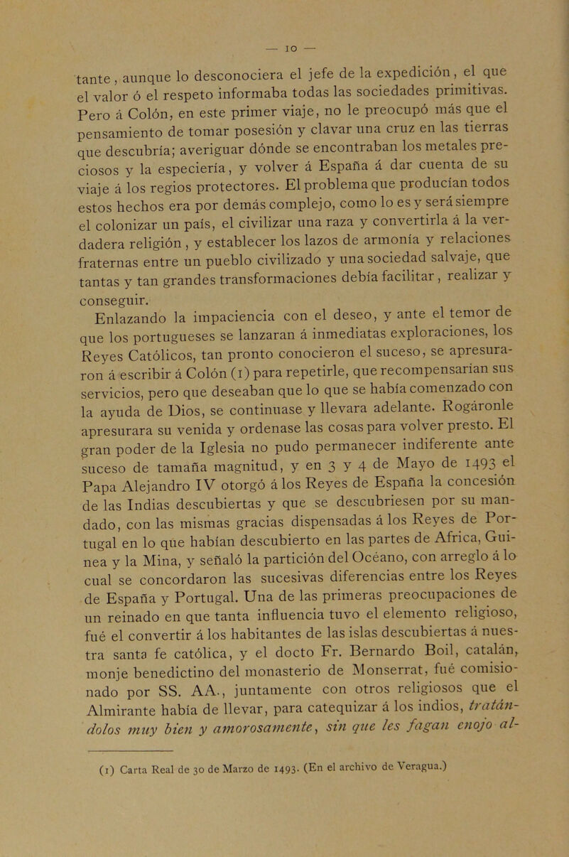 lO tante , aunque lo desconociera el jefe de la expedición, el que el valor ó el respeto informaba todas las sociedades primitivas. Pero á Colón, en este primer viaje, no le preocupó más que el pensamiento de tomar posesión y clavar una cruz en las tierras que descubría; averiguar dónde se encontraban los metales pre- ciosos y la especiería, y volver á España á dar cuenta de su viaje á los regios protectores. El problema que producían todos estos hechos era por demás complejo, como lo es y será siempre el colonizar un país, el civilizar una raza y convertirla á la ver- dadera religión, y establecer los lazos de armonía y relaciones fraternas entre un pueblo civilizado y una sociedad salvaje, que tantas y tan grandes transformaciones debía facilitar , realizar y conseguir. Enlazando la impaciencia con el deseo, y ante el temor de que los portugueses se lanzaran á inmediatas exploraciones, los Reyes Católicos, tan pronto conocieron el suceso, se apresura- ron á escribir á Colón (i) para repetirle, que recompensarían sus servicios, pero que deseaban que lo que se había comenzado con la ayuda de Dios, se continuase y llevara adelante. Rogáronle apresurara su venida y ordenase las cosas para volver presto. El gran poder de la Iglesia no pudo permanecer indiferente ante suceso de tamaña magnitud, y en 3 Y 4 Mayo de 1493 Papa Alejandro IV otorgó álos Reyes de España la concesión de las Indias descubiertas y que se descubriesen por su man- dado, con las mismas gracias dispensadas álos Reyes de Por- tugal en lo que habían descubierto en las partes de Africa, Gui- nea y la Mina, y señaló la partición del Océano, con arreglo á lo cual se concordaron las sucesivas diferencias entre los Reyes de España y Portugal. Una de las primeras preocupaciones de un reinado en que tanta influencia tuvo el elemento religioso, filé el convertir á los habitantes de las islas descubiertas á nues- tra santa fe católica, y el docto Fr. Bernardo Boil, catalán, monje benedictino del monasterio de Monserrat, fué comisio- nado por SS. AA., juntamente con otros religiosos que el Almirante había de llevar, para catequizar á los indios, tratán- dolos muy bien y amorosamente^ sin que les fagan enojo al- (i) Carta Real de 30 de Marzo de 1493- (En el archivo de Veragua.)