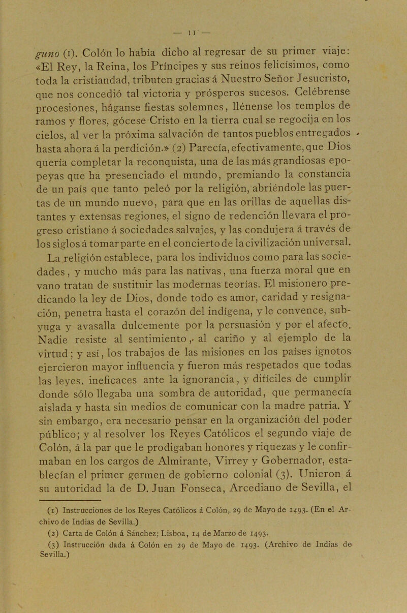 gimo (i). Colón lo había dicho al regresar de su primer viaje: «El Rey, la Reina, los Príncipes y sus reinos felicísimos, como toda la cristiandad, tributen gracias á Nuestro Señor Jesucristo, que nos concedió tal victoria y prósperos sucesos. Celébrense procesiones, háganse fiestas solemnes, llénense los templos de ramos y flores, gócese Cristo en la tierra cual se regocija en los cielos, al ver la próxima salvación de tantos pueblos entregados - hasta ahora á la perdición.» (2) Parecía, efectivamente, que Dios quería completar la reconquista, una de las más grandiosas epo- peyas que ha presenciado el mundo, premiando la constancia de un país que tanto peleó por la religión, abriéndole las puer- tas de un mundo nuevo, para que en las orillas de aquellas dis- tantes y extensas regiones, el signo de redención llevara el pro- greso cristiano á sociedades salvajes, y las condujera á través de los siglos á tomarparte en el conciertode la civilización universal. La religión establece, para los individuos como para las socie- dades , y mucho más para las nativas, una fuerza moral que en vano tratan de sustituir las modernas teorías. El misionero pre- dicando la ley de Dios, donde todo es amor, caridad y resigna- ción, penetra hasta el corazón del indígena, y le convence, sub- yuga y avasalla dulcemente por la persuasión y por el afecto. Nadie resiste al sentimiento ,♦ al cariño y al ejemplo de la virtud; y así, los trabajos de las misiones en los países ignotos ejercieron mayor influencia y fueron más respetados que todas las leyes, ineficaces ante la ignorancia, y difíciles de cumplir donde sólo llegaba una sombra de autoridad, que permanecía aislada y hasta sin medios de comunicar con la madre patria. Y sin embargo, era necesario pensar en la organización del poder público; y al resolver los Reyes Católicos el segundo viaje de Colón, á la par que le prodigaban honores y riquezas y le confir- maban en los cargos de Almirante, Virrey y Gobernador, esta- blecían el primer germen de gobierno colonial (3). Unieron á su autoridad la de D. Juan Fonseca, Arcediano de Sevilla, el (1) Instrucciones de los Reyes Católicos á Colón, 29 de Mayo de 1493. (En el Ar- chivo de Indias de Sevilla.) (2) Carta de Colón á Sánchez; Lisboa, 14 de Marzo de 1493. (3) Instrucción dada á Colón en 29 de Mayo de 1493. (Archivo de Indias de Sevilla.)